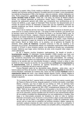 José Fermín GARRALDA ARIZCUN                             16

en Madrid. La capital –Villa y Corte- estaba en ebullición, que aumentó al tenerse noticia del
maltrato que Fernando recibía en Bayona. El pueblo tenía en su haber y como precedentes,
los motines de Esquilache (1766) y de Aranjuez –éste era reciente-, ambos realizados con
éxito. Podía preguntarse: ¿quién iba a poder contra la valerosa reacción de todo un
pueblo decidido hasta el final? Antes del 1 de mayo, los barrios de Madrid pidieron
armas. Los militares españoles de graduación media, Daoíz y Velarde, prepararon un
proyecto de sublevación general sólo militar que únicamente tuvo ramificaciones en el
Cuerpo de Artillería, y que, según el historiador Pérez Guzmán, fue desautorizado por el
ministro de Guerra O’Farril. El historiador Corona dice que los madrileños conocían los
grandes problemas que Murat -mariscal de Napoleón- planteó a la ya citada Junta de
Gobierno el 30-IV.
        A las 9 de la mañana del día 2 de mayo, los madrileños conocían la decisión que la
Junta tomó en su sesión nocturna del día 1, de acatar la orden de Murat y así permitir que
el hermano menor de Fernando VII -Francisco de Paula- y su hermana María Luisa –la
desposeída reina de Etruria-, viajasen a Bayona donde estaba el resto de la familia real.
Todavía no se habían realizado las abdicaciones. El pueblo estaba dispuesto a impedirlo, y
a intervenir con independencia de la Junta de Gobierno de la nación, cuyos miembros
“habían sido reducidos al papel de ministros de la Administración francesa” (Lovett). De
ésta manera, Murat se había hecho, en la práctica, con el gobierno de España. No
obstante, dicha Junta de Gobierno “consideró entonces la idea de resistirse a los
franceses por la fuerza”, descartándolo debido a la implacable superioridad militar francesa
(Lovett); ni O’Farril ni otros ministros querían una resistencia armada que consideraban
inviable. Sabemos que luego varios miembros de esta Junta ocuparán altos cargos con
José (I) Bonaparte.
        El día 2 llegaron muchos forasteros madrugadores. Se desató el tumulto o
levantamiento popular. El historiador Corona Baratech (1959) muestra que hubo una
conspiración y un estado de alerta previo, aunque, según Espadas Burgos (1992), no
hay constancia documental sino conjeturas de que fuese premeditado. Sin embargo,
añadamos que los datos sobre una organización son abundantes y más que sugestivos. La
historia no se escribe sólo con documentos firmados y sellados. Incluso a veces lo más
evidente en vida ni siquiera se escribe. Es muy posible que confluyeran la organización y
la espontaneidad, pues la existencia de agentes fernandinos que fomentasen la
sublevación no justificaba del todo la reacción popular.
        Corona Baratech parte de los abundantes datos ofrecidos - entre otros - por la
historia clásica de Pérez de Guzmán. A diferencia de la hipótesis populista de éste último,
Corona Baratech, historiador de nuestros días, lanza una bien fundada hipótesis sobre la
organización básica del motín, cuyo método plantea Agustín Cochin, cuando negaba la
espontaneidad de los sucesos revolucionarios. Sobre el momento del estallido, Corona
recoge lo siguiente:

       “En la mañana del día 2, apenas había un pequeño grupo de mujeres cuando salió
       de Palacio la Reina de Etruria; después apareció un hombre del pueblo, (José Blas)
       Molina y Soriano, que hizo el relato de sus méritos en 1816, en términos harto
       curiosos y abundantemente avalado; luego, grita: ¡Traición!, ¡traición!, y llegan en
       seguida 60 personas, después de 200 a 400, inmediatamente después de 2.000 a
       3.000. “Sólo en las puertas y portillos que franqueaban a los de fuera el paso a la
       Villa –escribe Pérez de Guzmán-, se notaba desde que vino el día mayor animación
       que la de costumbre, aunque aquellas eran las horas en que ordinariamente afluían
       de los pueblos inmediatos los abastecedores con sus cargamentos y vituallas. Esta
       larga y no interrumpida procesión de forasteros no cesó en toda la mañana.
       Parecían convocados a voz de bocina o concurrentes a algún suceso extraordinario.
       Se notó que de los Sitios y los lugares contiguos a todas las posesiones reales
       venían casi en masa toda su población de hombres robustos y ágiles, capaces de
       acometer cualquier empresa de valor; muchos traían sus hijos en su compañía. A
       las primeras horas por todas partes reinaba una completa calma y tranquilidad. A las
 