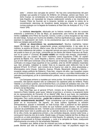José Fermín GARRALDA ARIZCUN                              17

       siete “…vinieron dos carruajes de camino”. No hay sino comprobaciones del gran
       prestigio que gozaba el Cuerpo de Artillería; sin embargo, parece que Daoíz, con
       dicho Cuerpo, se consideraba con fuerza suficiente para levantar secretamente a
       toda España, sin necesidad de ninguna colaboración extraña a los miembros del
       Cuerpo; Pérez de Guzmán así lo propone; también es singular la noticia de la
       concentración silenciosa de forasteros desde temprana hora, que guarda una
       curiosa analogía con la llegada de forasteros al Real Sitio de Aranjuez el 16 y 17 de
       marzo” (11).

         La detallada descripción, efectuada por la historia narrativa, sobre los sucesos
anteriores y posteriores al Dos de Mayo, es apasionante; pero hemos de abreviar. Me
remito a autores como Pérez de Guzmán, Corona, Lovett y a otros recogidos en las notas
de este trabajo. Aunque son muchos los detalles y hechos significativos que, según Corona,
expresan la organización del motín, no los precisaremos aquí con detalle, pues el lector
tiene sus trabajos para profundizar.
         ¿Cómo se desarrollaron los acontecimientos?. Muchos madrileños habían
dejado de trabajar aquel día, sospechando graves acontecimientos. A las siete de la
mañana, la exreina de Etruria –María Luisa, hija de Carlos IV- subió a la primera carroza
ante cierta indiferencia del público. La segunda carroza era para el infante. He ahí “La voz
del pueblo la hace oír una mujer, conmovida por los llantos del Infante Francisco de Paula,
que no se quiere ir” (Corona). El pueblo estalló con mucha más energía, unanimidad y
necesidad que con ocasión del motín madrileño contra Esquilache (1766). El capitán
general de Madrid, Fco. Javier Negrete y Adorno, conde de Campo Alange –afrancesado
que el 8-IX-1808 será nombrado virrey de Navarra por el llamado José I Bonaparte-, había
confinado a la exigua tropa española en los cuarteles, ante los 35.000 soldados imperiales
que, bien armados, rodeaban la ciudad. Esta es la segunda gran defección tras la del
general O’Farril. Si O’Farril será ministro de la Guerra con José (I), otros absolutistas y
afrancesados como Urquijo, Cabarrús, Azanza, Piñuela, Mazarredo, Negrete y Adorno…
ocuparán cargos políticos de Gobierno. Pues bien, ninguno de ellos, que ocupaban cargos
en el Gobierno fernandino, podrá paralizar al pueblo en masa y a sus élites tradicionales, ya
naturales (sociológicas) ya de la administración pública, en las sublevaciones ocurridas en
España.
         Los franceses entraron a raudales por varios puntos. Se luchaba en muchos barrios
conocidos. Del Ejército español sólo se sublevaron los capitanes jefes de Artillería, Pedro
Velarde y Luís Daoíz quienes, con el teniente Ruiz y un puñado de soldados más unos 100
civiles, resistieron a miles de soldados franceses en el parque de Artillería de Monteleón, en
el barrio de las Maravillas.
         Dice Díaz-Plaja que el general O’Farril, ministro de la Guerra de Fernando VII,
traicionó a Pedro Velarde, quien quiso “obtener el permiso o, al menos, la aceptación tácita
de los representantes de Fernando VII en Madrid” (12). Sea lo que fuere, los madrileños
lucharon hasta el fin. Es cierto que las fuerzas participantes en la lucha callejera fueron muy
desiguales. Pero -podía pensarse-, ¿quién iba a vencer la valerosa reacción de todo un
pueblo verdaderamente decidido? Pudo considerarse que el pueblo madrileño podía
ganar en la insurrección. De lograrlo, sin duda hubiera significado la eclosión
antinapoleónica, popular e irresistible, en toda Europa. Sólo a posteriori es fácil apreciar
que, en el Madrid sublevado –no todos los que hubieran podido alzarse-, los españoles
carecían de posibilidades de éxito. También pudo considerarse que la cabeza de un cuerpo
social debía hacer todo lo posible para dar un ejemplo decisivo al resto de los españoles.
En la villa y Corte, las agitaciones primero, y los combates después, duraron siete horas, y
concluyeron hacia las dos de la tarde. Desde luego, el fracaso material del Dos de Mayo se
convirtió en un éxito psicológico y espiritual en toda España. En adelante, lo que ocurra en
España convulsionará la Europa sojuzgada, y, junto a la campaña de Rusia, coadyuvará
definitivamente a la caída y fin del emperador Napoleón.
         Considero que, debido al tipo de víctimas que hubo en Madrid -según diremos-, no
puede decirse que sólo se alzase el pueblo sencillo o bajo –el populacho según los
 
