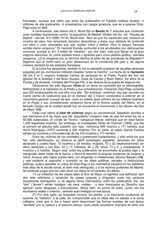 José Fermín GARRALDA ARIZCUN                              18

franceses-, aunque sea cierto que entre los sublevados no hubiese nobleza titulada, ni
militares de alta graduación, ni eclesiásticos con cargos jerarquía, que es a quienes Díaz-
Plaja echa en falta.
        A continuación, ese mismo día 2, Murat fijó un Bando de 7 artículos que contenían
unas medidas draconianas contra “el populacho de Madrid” (Orden del día, vid. “Gaceta de
Madrid”, viernes, 6-V-1808). En él, Murat dice: “bien sé que los españoles que merecen el
nombre de tales, han lamentado tamaños desórdenes y estoy muy distante de confundir
con ellos a unos miserables que sólo repitan robos y delitos. Pero la sangre francesa
vertida clama venganza”. El mariscal francés confundía a los amotinados con delincuentes
comunes, aunque el Art. 2 hable de “rebelión”; por otro lado, más que fijarse en la gran
mayoría silenciosa, él, como soldado bravo y agredido pero como pésimo político, clamaba
venganza. ¿O la venganza era un término retórico al estilo de las proclamas de Napoleón?
Digamos que el motín será un gran aldabonazo en la conciencia del país y, de alguna
manera, también en los soldados franceses.
        Si la lucha fue sangrienta, también lo fue la represión posterior de aquellas personas
juzgadas por las comisiones militares creadas “sobre la marcha”. La noche de la represión
del día 2 al 3, cayeron fusiladas cientos de personas en el Prado, Puerta del Sol, las
iglesias de la Soledad y del Buen Suceso, Casa de Campo y Buen Retiro, los altos de la
Florida y de Amaniel, montaña del Príncipe Pío, a las afueras de la puerta de Segovia etc.
        Ofrezcamos tan sólo algunas cifras de un tema no concluido por la historiografía.
Refiriéndose a la represión en el Prado y sus inmediaciones, Fernando Díaz-Plaja comenta
que 320 arcabuceados es una cifra muy alta. “Sin embargo –continúa- hay que recordar los
nueve carros de cadáveres que en la mañana del 3 fueron conducidos a enterrar en el
cementerio general, a pesar de que, como es sabido, gran número de los infelices fusilados
en el Prado y sus inmediaciones recibieron tierra en la misma subida del Retiro, en el
llamado Campo de la Lealtad donde hoy se encuentra el monumento a los héroes del Dos
de Mayo” (13).
        Cada cual valoró el total de víctimas según su conveniencia. Napoleón escribía a
sus hermanos el 6 de mayo que del “populacho” murieron más de dos mil entre los 40 a
50.000 sublevados. El conde de Toreno –conspicuo liberal- estimará que en total fueron
1.200 españoles muertos. Sin embargo, el investigador Pérez de Guzmán (1908), que fue
el primero en estudia esta cuestión con rigor, menciona 409 muertos y 171 heridos, que
Horta Rodríguez (1975) aumenta a 526 muertos. Por su parte, el citado García Fuertes
señala los nombres y circunstancias de los 410 muertos y 171 heridos.
        Entre las víctimas de los combates y posteriores fusilamientos, y sólo entre los que
han sido identificados, se observa el perfil sociológico siguiente: personas sin oficio
declarado y pueblo llano, 75 muertos y 24 heridos; mujeres, 57 y 22 respectivamente; sin
oficio declarado y con Don, 22 y 11; militares, 40 y 28; niños, 13 y 2; y eclesiásticos, 3
muertos y 6 heridos. Según esto, entre los sublevados se encontraba el pueblo bajo y la
menguada clase media de la época, y llama la atención la singular presencia de mujeres y
niños. Aunque sólo había pueblo llano, sin dirigentes ni intelectuales (Alonso Báquer) (14),
y sea evidente la pasividad o sumisión en las élites políticas, sociales, e instituciones
políticas, quiero apostillar la crítica de Díaz-Plaja a los madrileños situados en los peldaños
más altos de la escala social, al clero más distinguido, y a los vecinos pudientes de Madrid.
No pretendo juzgar sino tan sólo situar los datos en el contexto. En efecto:
        1º) La inhibición de las clases altas el Dos de Mayo no significa una definición (por
otro lado arbitraria) y oposición de clases (popular y dirigente), pues hay sectores
socialmente distinguidos –y de alguna forma intermedios- entre los sublevados. Así, los
“don” (“dones”) serían hidalgos –es decir, nobles-, o bien licenciados en Derecho que
ejercían como abogados y procuradores. Ahora bien, no pocos de estos –junto con los
escribanos reales o notarios-, también eran hidalgos en esa época.
        2º) Por otra parte, es imposible conocer los planes, y la valoración prudencial de
quienes no “saltaron” a la calle. Es comprensible que la clase alta no saliese a la lucha
callejera; creer que lo iba a hacer sería desconocer las formas sociales de una época
“aturdida” por la casaca y el pelucón blanco, pues podía considerar impropia de ellos una
 