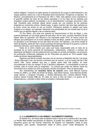 José Fermín GARRALDA ARIZCUN                                        19

actitud callejera. Tampoco se debe ignorar la importancia de ocupar la administración y los
cargos públicos, fuese uno u otro el resultado de la insurrección. Pongamos un ejemplo. En
Navarra, concretamente en la Pamplona de 1821 y 1822, sólo salieron como voluntarios a
la guerrilla realista los hijos de las clases populares y no los hijos de los realistas que
ocupaban cargos públicos municipales y en la administración municipal, provincial o bien
real. Ocultarse para controlar desde dentro puede ser una práctica de los sectores
dirigentes en momentos críticos. Desde luego, si algún miembro del clero bajo participó en
la lucha, tomar las armas no era su función. Pensemos también lo utópico que sería
imaginar a un obispo –por ejemplo- liderando a los amotinados de una ciudad (que no es lo
mismo que un ejército regular o de un extenso país).
        3º) Por último, una cosa son quienes se insurreccionan el Dos de Mayo, y otra
quienes participan en una larga guerra de seis años. No en vano, muchos miembros de las
clases altas se opondrán con eficacia a los franceses hasta 1814. Si fueron pocos los
clérigos que participaron en la lucha callejera el Dos de Mayo, podrán ser muchos los que
se opusieron a los franceses en los seis años de lucha. Por ejemplo, y de forma similar al
resto de España, parte del clero navarro participó de diversas formas en la guerra y sufrió la
represión francesa, como explica el historiador Marcellán (15).
        Nada de lo dicho impide que cada cual fuese responsable ante el resto de la
sociedad de su forma personal de participación, colaboración, inhibición o rechazo del
alzamiento de Madrid o de las sublevaciones ocurridas en el resto de España. Los procesos
de purificación (infidencia) realizados en los Tribunales de justicia en 1814 pueden dejar
huella de dichas responsabilidades.
        Digamos que Murat cumplió muy bien con su anuncio a Napoleón del día 1 de mayo
-”Estoy dispuesto a dar una lección al primero que se mueva”- y en su bando del día 2 del
mismo mes. Como soldado que era, y quizás sobre todo mal político, en esas
circunstancias lo hizo con sangre. El día 3 escribía a Napoleón: “La tranquilidad no será ya
turbada, todo el mundo está ya resignado”, “La victoria que acabo de obtener sobre los
insurrectos de la capital nos abre la posesión pacífica de España”. Pero se equivocaba.
        Son interesantes los recientes libros de autores como José Manuel Cuenca
Toribio en 2006 y, en 2008, de Emilio de Diego, Jean-René Aymes, José Sánchez-Arcilla,
Jorge Vilches, J. Gregorio Torrealba, J. Álvarez Barrientos (dir.), Antonio Moliner Prada,
Arsenio García Fuertes (16) etc. En ellos se narra el Dos de mayo y la guerra de la
Independencia, y también a ellos remito al amable e interesado lector.




                                                      El Dos de mayo por Fco. Goya y Lucientes




      2. 3. LLAMAMIENTO A LAS ARMAS Y ALZAMIENTO GENERAL
      El Infante Fco. de Paula salió de Madrid hacia Francia en la mañana del 3 de mayo.
La familia Real estaba secuestrada en Bayona, el pueblo era valiente y osciló desde los
pequeños gozos por las buenas relaciones de España con Napoleón, hasta el gran
desengaño, para quedar “exasperado hasta el último punto” (José Bonaparte). El
 