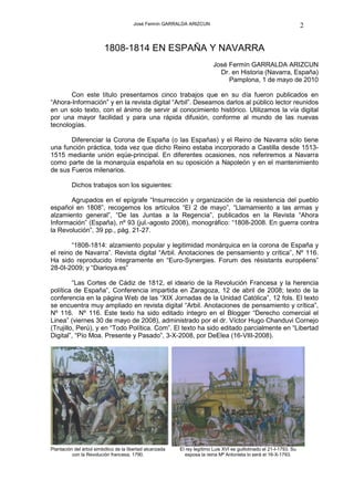 José Fermín GARRALDA ARIZCUN                                                   2


                         1808-1814 EN ESPAÑA Y NAVARRA
                                                                          José Fermín GARRALDA ARIZCUN
                                                                            Dr. en Historia (Navarra, España)
                                                                               Pamplona, 1 de mayo de 2010

       Con este título presentamos cinco trabajos que en su día fueron publicados en
“Ahora-Información” y en la revista digital “Arbil”. Deseamos darlos al público lector reunidos
en un solo texto, con el ánimo de servir al conocimiento histórico. Utilizamos la vía digital
por una mayor facilidad y para una rápida difusión, conforme al mundo de las nuevas
tecnologías.

       Diferenciar la Corona de España (o las Españas) y el Reino de Navarra sólo tiene
una función práctica, toda vez que dicho Reino estaba incorporado a Castilla desde 1513-
1515 mediante unión eqüe-principal. En diferentes ocasiones, nos referiremos a Navarra
como parte de la monarquía española en su oposición a Napoleón y en el mantenimiento
de sus Fueros milenarios.

          Dichos trabajos son los siguientes:

       Agrupados en el epígrafe “Insurrección y organización de la resistencia del pueblo
español en 1808”, recogemos los artículos “El 2 de mayo”, “Llamamiento a las armas y
alzamiento general”, “De las Juntas a la Regencia”, publicados en la Revista “Ahora
Información” (España), nº 93 (jul.-agosto 2008), monográfico: “1808-2008. En guerra contra
la Revolución”, 39 pp., pág. 21-27.

        “1808-1814: alzamiento popular y legitimidad monárquica en la corona de España y
el reino de Navarra”. Revista digital “Arbil. Anotaciones de pensamiento y crítica”, Nº 116.
Ha sido reproducido íntegramente en “Euro-Synergies. Forum des résistants européens”
28-0I-2009; y “Diarioya.es”

         “Las Cortes de Cádiz de 1812, el ideario de la Revolución Francesa y la herencia
política de España”, Conferencia impartida en Zaragoza, 12 de abril de 2008; texto de la
conferencia en la página Web de las “XIX Jornadas de la Unidad Católica”, 12 fols. El texto
se encuentra muy ampliado en revista digital “Arbil. Anotaciones de pensamiento y crítica”,
Nº 116. Nº 116. Este texto ha sido editado íntegro en el Blogger “Derecho comercial el
Linea” (viernes 30 de mayo de 2008), administrado por el dr. Víctor Hugo Chanduvi Cornejo
(Trujillo, Perú), y en “Todo Política. Com”. El texto ha sido editado parcialmente en “Libertad
Digital”, “Pío Moa. Presente y Pasado”, 3-X-2008, por DeElea (16-VIII-2008).




Plantación del árbol simbólico de la libertad alcanzada   El rey legítimo Luis XVI es guillotinado el 21-I-1793. Su
          con la Revolución francesa, 1790.                 esposa la reina Mª Antonieta lo será el 16-X-1793.
 