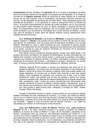 José Fermín GARRALDA ARIZCUN                            20

levantamiento del Dos de Mayo y la represión del 2 al 3 fueron el pistoletazo de salida
para la insurrección general en los lugares no ocupados por los franceses. Sí; la chispa se
convirtió en la hoguera nacional donde se consumirá el mejor Ejército de la imposible
Europa de los tres Imperios, ante el imperialismo revolucionario liderado entonces por
Francia. Ya dijo Napoleón en sus Memorias de Santa Elena: “Esta desgraciada guerra (de
España) me ha perdido (…) Los españoles en masa se comportaron como un hombre de
honor”. El sacrificio aparentemente sin sentido del pueblo de Madrid, dio un fruto granado
en toda España hasta mediados de junio. El efecto psicológico y espiritual del Dos de
Mayo, fue importantísimo para los españoles. Ello se proyectó sobre el general francés
barón de Marbot, que reconocerá la inmoralidad de la causa francesa en España, y decía
que como él pensaba la mayor parte del Ejército imperial, aunque obedeciesen como
soldados del amo de Europa.

        2.3.1. El Bando de Móstoles. Los alcaldes de Móstoles, un pequeño pueblo junto a
Madrid, dirigieron su Bando a los justicias de los pueblos el mismo día del dos de mayo.
Este Bando, sin pretenderlo, hizo de puente entre el alzamiento de Madrid y los de toda
España, efectuados en mayo y hasta mediados de junio. Expresaba la postura popular
contraria a la colaboración con los franceses, seguida por las instituciones más importantes
de la nación, incluida la Junta de Gobierno nombrada por Fernando VII al ausentarse
siguiendo los pasos de Napoleón.
        Este Bando inició la resistencia armada general, aunque sólo pedía ayuda a los
pueblos del entorno de Madrid y la carretera de Extremadura. Su texto informaba que “en
Madrid está corriendo a esta hora mucha sangre”, y pedía que se ayudase a los leales y
valientes que luchaban en defensa del Rey y la Patria, enfrentados a quienes se habían
apoderado de la persona del monarca, y cambiaban la amistad o alianza por “un pesado
yugo”. El famoso y lacónico Bando del pueblo castellano de Móstoles, decía así:

       “Señores Justicias de los pueblos a quienes se presentase este oficio de mí, el
       alcalde de Móstoles: / Es notorio que los franceses apostados en las cercanías de
       Madrid y dentro de la Corte, han tomado la defensa sobre este pueblo capital y las
       tropas españolas; de manera que en Madrid está corriendo a esta hora mucha
       sangre; como españoles es necesario que muramos por el Rey y por la Patria,
       armándonos contra unos pérfidos que so color de amistad y alianza nos quieren
       imponer su pesado yugo, después de haberse apoderado de la augusta persona del
       Rey; procedamos, pues, a tomar las activas providencias para escarmentar tanta
       perfidia, acudiendo al socorro de Madrid y demás pueblos y alentándolos, pues no
       hay fuerzas que prevalezcan contra quien es leal y valiente, como los españoles lo
       son. Dios guarde a usted muchos años. / Móstoles, 2 de Mayo de 1808. / Andrés
       Torrejón. Simón Hernández”.

        Torrejón y Hernández firmaron el bando, aunque parece ser que el texto lo redactó
Esteban Fernández de León (intendente de Correos), y su amigo Juan Pérez de Villamil,
que no era un hombre común sino fiscal del Supremo Consejo de Guerra, secretario del
Almirantazgo, y miembro de la Junta que podía sustituir a la Junta de Gobierno establecida
por Fernando - “llegado el caso de carecer ésta de libertad” (Toreno) -, con “todas las
(facultades) que residían en la formada por el Rey Fernando”.

        2.3.2. Las abdicaciones y farsa de Bayona. Mientras tanto, ¿qué ocurría en
Bayona? El día 1 de mayo, Fernando propuso a su padre la solución del problema
dinástico: la reunión de Cortes en Madrid –o mejor, de los tribunales y diputados de los
Reinos, convocatoria ésta que podía ser más fácilmente aceptada por Carlos IV-, y su
renuncia a la Corona, exigiendo no obstante a Carlos IV que no confiase en las “personas
que justamente se han concitado el odio de la nación”. Carlos IV rechazó la propuesta. El 5
de mayo, Napoleón obtuvo la abdicación, no sin resistencia y con presiones, de Carlos IV.
Tan sólo al día siguiente, Fernando VII, amenazado por Napoleón de ser tratado como
 