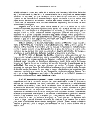 José Fermín GARRALDA ARIZCUN                              21

rebelde, entregó la corona a su padre. En el texto de su abdicación, Carlos IV se declaraba
rey, y condicionaba su abdicación al mantenimiento de la integridad del Reino (luego
vulnerada por Napoleón), y a que “La religión católica, apostólica y romana será la única en
España. No se tolerará en su territorio religión alguna reformada y mucho menos infiel
según el uso establecido actualmente”. Aunque esto último se reflejó en el Art. 1 de la
Constitución de Bayona de 1808, los actos estatistas, regalistas y anticristianos de José
Bonaparte lo contradijeron.
        Digamos que si el rey Carlos rendía tributo a Dios y al Reino en su citada
declaración solemne, el pueblo español luchará por su rey –aunque en éste caso fuese
Fernando VII- y la integridad e independencia de la Patria, y, con más motivo, por su
Religión. Carlos IV, con su abdicación forzada, se proponía poner fin a la anarquía, a las
facciones y a la guerra, y aspiraba a la debida seguridad y sosiego político que permitiese
mantener la integridad territorial, los territorios de ultramar, y -apoyada España por Francia-
alcanzar la paz en el mar. Lógicamente, Napoleón, con singular cinismo, se presentaba
como único valedor de estas buenas intenciones.
        El buen Carlos IV y el desafortunado Godoy, residirán en Marsella y luego llegarán a
Roma el 16-VII-1812. La reina moría en la Ciudad Eterna el 2-I-1819, y el buen Carlos IV
fallecerá en Nápoles el 19 de diciembre. Una vez más, se demostraba que no había rey sin
pueblo, ni pueblo español sin rey. Este pueblo tuvo la gloria de mantener la corona en las
sienes de su rey, aunque éste fuese coaccionado en Bayona, por el ladrón de Europa, a
renunciar a la corona. Este acto de fuerza invalidará jurídicamente la renuncia.
        El 11-VIII-1808, el Consejo de Castilla, inicialmente colaboracionista con los
franceses, se instituyó en gobierno de Madrid una vez liberada la Villa y Corte tras la batalla
de Bailén, donde las tropas españolas de Castaños resultaron triunfantes. Dicho Consejo
declarará nulos y sin valor los decretos de abdicación y cesión de la corona de España
firmados en Bayona, lo que es importante porque ello demuestra la continuidad de la
legitimidad. Otra cosa es que, algo después, las Juntas Provinciales siguiesen la
propuesta de crear una Junta Central debido al colaboracionismo inicial de dicho Consejo
de Castilla con los franceses. En todo caso, el pueblo y las instituciones no sujetas a los
franceses, mantuvieron la corona del rey, “desposeído” con los atropellos de Bayona. Para
entonces, la Junta de Gobierno nombrada por Fernando VII al irse de Madrid, que siempre
estuvo intervenida por Murat, había dejado de existir.

        2.3.3. El levantamiento general. La gran revuelta antifrancesa fue simultánea y
espontánea en toda la península, aunque tuvo una canalización oculta. El Alzamiento
nacional fue organizado mal y de forma precipitada, y no precisamente por el pueblo sino
por minorías capacitadas (Corona). En él participaron todos los sectores sociales. Aunque
la planificación fernandina se apunta para toda España, ello no quita importancia al “gesto
de supervivencia” de los españoles (Cuenca Toribio), al explotar el “resentimiento
largamente acumulado contra la traición y la agresión de Napoleón” (Lovett). Entre del Dos
de Mayo y los primeros días de junio, la insurrección prácticamente se generalizó: Asturias
(día 9-V y 24); Valencia, Murcia, Cartagena (24); Zaragoza (26); Santander y Sevilla (27);
Cádiz, Córdoba y Jaén (29); Granada, Badajoz y La Coruña (30) etc. Les siguieron toda
Castilla la Vieja, Cataluña, Baleares y Canarias. En Cataluña, cuya Junta se creó el 18 de
junio, hubo sublevaciones desde Tortosa a Puigcerdá y desde Lérida a Rosas (Gómez de
Arteche) al grito de: “¡Viva la Religión, viva Fernando VII, viva la Patria!” durante todo el
mes de junio.
 