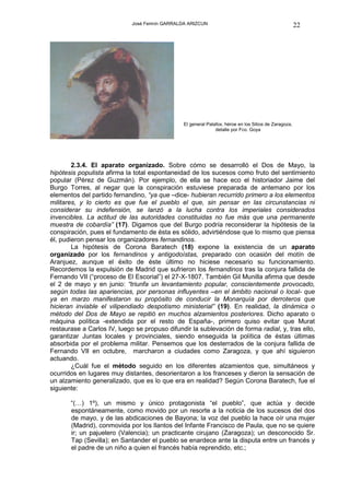 José Fermín GARRALDA ARIZCUN                                              22




                                                El general Palafox, héroe en los Sitios de Zaragoza,
                                                               detalle por Fco. Goya




        2.3.4. El aparato organizado. Sobre cómo se desarrolló el Dos de Mayo, la
hipótesis populista afirma la total espontaneidad de los sucesos como fruto del sentimiento
popular (Pérez de Guzmán). Por ejemplo, de ella se hace eco el historiador Jaime del
Burgo Torres, al negar que la conspiración estuviese preparada de antemano por los
elementos del partido fernandino, “ya que –dice- hubieran recurrido primero a los elementos
militares, y lo cierto es que fue el pueblo el que, sin pensar en las circunstancias ni
considerar su indefensión, se lanzó a la lucha contra los imperiales considerados
invencibles. La actitud de las autoridades constituidas no fue más que una permanente
muestra de cobardía” (17). Digamos que del Burgo podría reconsiderar la hipótesis de la
conspiración, pues el fundamento de ésta es sólido, advirtiéndose que lo mismo que piensa
él, pudieron pensar los organizadores fernandinos.
        La hipótesis de Corona Baratech (18) expone la existencia de un aparato
organizado por los fernandinos y antigodoístas, preparado con ocasión del motín de
Aranjuez, aunque el éxito de éste último no hiciese necesario su funcionamiento.
Recordemos la expulsión de Madrid que sufrieron los fernandinos tras la conjura fallida de
Fernando VII (“proceso de El Escorial”) el 27-X-1807. También Gil Munilla afirma que desde
el 2 de mayo y en junio: “triunfa un levantamiento popular, conscientemente provocado,
según todas las apariencias, por personas influyentes –en el ámbito nacional o local- que
ya en marzo manifestaron su propósito de conducir la Monarquía por derroteros que
hicieran inviable el vilipendiado despotismo ministerial” (19). En realidad, la dinámica o
método del Dos de Mayo se repitió en muchos alzamientos posteriores. Dicho aparato o
máquina política -extendida por el resto de España-, primero quiso evitar que Murat
restaurase a Carlos IV, luego se propuso difundir la sublevación de forma radial, y, tras ello,
garantizar Juntas locales y provinciales, siendo enseguida la política de éstas últimas
absorbida por el problema militar. Pensemos que los desterrados de la conjura fallida de
Fernando VII en octubre, marcharon a ciudades como Zaragoza, y que ahí siguieron
actuando.
        ¿Cuál fue el método seguido en los diferentes alzamientos que, simultáneos y
ocurridos en lugares muy distantes, desorientaron a los franceses y dieron la sensación de
un alzamiento generalizado, que es lo que era en realidad? Según Corona Baratech, fue el
siguiente:

       “(…) 1º), un mismo y único protagonista “el pueblo”, que actúa y decide
       espontáneamente, como movido por un resorte a la noticia de los sucesos del dos
       de mayo, y de las abdicaciones de Bayona; la voz del pueblo la hace oír una mujer
       (Madrid), conmovida por los llantos del Infante Francisco de Paula, que no se quiere
       ir; un pajuelero (Valencia); un practicante cirujano (Zaragoza); un desconocido Sr.
       Tap (Sevilla); en Santander el pueblo se enardece ante la disputa entre un francés y
       el padre de un niño a quien el francés había reprendido, etc.;
 