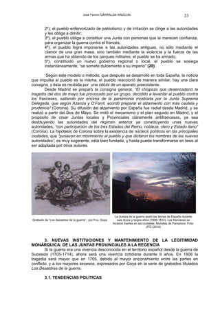 José Fermín GARRALDA ARIZCUN                                              23

        2º), el pueblo enfervorizado de patriotismo y de irritación se dirige a las autoridades
        y les obliga a dimitir;
        3º), el pueblo obliga a constituir una Junta con personas que le merecen confianza,
        para organizar la guerra contra el francés;
        4º), el pueblo logra imponerse a las autoridades antiguas, no sólo mediante el
        clamor de una gran masa, sino también mediante la violencia y la fuerza de las
        armas que ha obtenido de los parques militares; el pueblo se ha armado;
        5º), constituido un nuevo gobierno regional o local, el pueblo se sosiega
        instantáneamente; “se somete dulcemente a su imperio” (20).

        Según este modelo o método, que después se desarrolló en toda España, la noticia
que impulsa al pueblo es la misma, el pueblo reaccionó de manera similar, hay una clara
consigna, y ésta es recibida por una célula de un aparato preexistente.
        Desde Madrid se preparó la consigna general. “El chispazo que desencadenó la
tragedia del dos de mayo fue provocado por un grupo, decidido a levantar al pueblo contra
los franceses, saltando por encima de la parsimonia mostrada por la Junta Suprema
Delegada, que según Azanza y O’Farril, acordó preparar el alzamiento con más cautela y
prudencia” (Corona). Su difusión del alzamiento por España fue radial desde Madrid, y se
realizó a partir del Dos de Mayo. Se imitó el mecanismo y el plan seguido en Madrid, y el
propósito de crear Juntas locales y Provinciales claramente antifrancesas, ya sea
destituyendo las autoridades del régimen anterior ya constituyendo unas nuevas
autoridades, “con participación de los tres Estados del Reino, nobleza, clero y Estado llano”
(Corona). La hipótesis de Corona sobre la existencia de núcleos políticos en las principales
ciudades, que “pusieron en movimiento al pueblo y que dictaron los nombres de las nuevas
autoridades”, es muy sugerente, está bien fundada, y hasta puede transformarse en tesis al
ser adoptada por otros autores.




                                                           La dureza de la guerra asoló las tierras de España durante
Grabado de “Los desastres de la guerra”, por Fco. Goya      seis duros y largos años (1808-1814). Los franceses se
                                                         hicieron fuertes en las ciudades. Murallas de Pamplona. Foto:
                                                                                    JFG (2010)



        3. NUEVAS INSTITUCIONES Y MANTENIMIENTO DE LA LEGITIMIDAD
MONÁRQUICA: DE LAS JUNTAS PROVINCIALES A LA REGENCIA
        Si la guerra era una vivencia desconocida en el territorio español desde la guerra de
Sucesión (1705-1714), ahora será una vivencia cotidiana durante 6 años. En 1808 la
tragedia será mayor que en 1705, debido al mayor enconamiento entre las partes en
conflicto, y a los mayores excesos, expresados por Goya en la serie de grabados titulados
Los Desastres de la guerra.

        3.1. TENDENCIAS POLÍTICAS
 