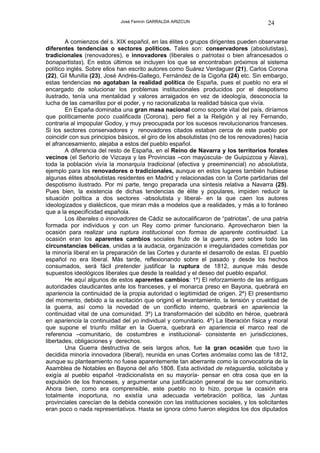 José Fermín GARRALDA ARIZCUN                              24

        A comienzos del s. XIX español, en las élites o grupos dirigentes pueden observarse
diferentes tendencias o sectores políticos. Tales son: conservadores (absolutistas),
tradicionales (renovadores), e innovadores (liberales o patriotas o bien afrancesados o
bonapartistas). En estos últimos se incluyen los que se encontraban próximos al sistema
político inglés. Sobre ellos han escrito autores como Suárez Verdaguer (21), Carlos Corona
(22), Gil Munilla (23), José Andrés-Gallego, Fernández de la Cigoña (24) etc. Sin embargo,
estas tendencias no agotaban la realidad política de España, pues el pueblo no era el
encargado de solucionar los problemas institucionales producidos por el despotismo
ilustrado, tenía una mentalidad y valores arraigados en vez de ideología, desconocía la
lucha de las camarillas por el poder, y no racionalizaba la realidad básica que vivía.
        En España dominaba una gran masa nacional como soporte vital del país, diríamos
que políticamente poco cualificada (Corona), pero fiel a la Religión y al rey Fernando,
contraria al impopular Godoy, y muy preocupada por los sucesos revolucionarios franceses.
Si los sectores conservadores y renovadores citados estaban cerca de este pueblo por
coincidir con sus principios básicos, el giro de los absolutistas (no de los renovadores) hacia
el afrancesamiento, alejaba a estos del pueblo español.
        A diferencia del resto de España, en el Reino de Navarra y los territorios forales
vecinos (el Señorío de Vizcaya y las Provincias –con mayúscula- de Guipúzcoa y Álava),
toda la población vivía la monarquía tradicional (efectiva y preeminencial) no absolutista,
ejemplo para los renovadores o tradicionales, aunque en estos lugares también hubiese
algunas élites absolutistas residentes en Madrid y relacionadas con la Corte partidarias del
despotismo ilustrado. Por mi parte, tengo preparada una síntesis relativa a Navarra (25).
Pues bien, la existencia de dichas tendencias de élite y populares, impiden reducir la
situación política a dos sectores -absolutista y liberal- en la que caen los autores
ideologizados y dialécticos, que miran más a modelos que a realidades, y más a lo foráneo
que a la especificidad española.
        Los liberales o innovadores de Cádiz se autocalificaron de “patriotas”, de una patria
formada por individuos y con un Rey como primer funcionario. Aprovecharon bien la
ocasión para realizar una ruptura institucional con formas de aparente continuidad. La
ocasión eran los aparentes cambios sociales fruto de la guerra, pero sobre todo las
circunstancias bélicas, unidas a la audacia, organización e irregularidades cometidas por
la minoría liberal en la preparación de las Cortes y durante el desarrollo de estas. El pueblo
español no era liberal. Más tarde, reflexionando sobre el pasado y desde los hechos
consumados, será fácil pretender justificar la ruptura de 1812, aunque más desde
supuestos ideológicos liberales que desde la realidad y el deseo del pueblo español.
        He aquí algunos de estos aparentes cambios: 1º) El reforzamiento de las antiguas
autoridades claudicantes ante los franceses, y el monarca preso en Bayona, quebrará en
apariencia la continuidad de la propia autoridad o legitimidad de origen. 2º) El presentismo
del momento, debido a la excitación que originó el levantamiento, la tensión y crueldad de
la guerra, así como la novedad de un conflicto interno, quebrará en apariencia la
continuidad vital de una comunidad. 3º) La transformación del súbdito en héroe, quebrará
en apariencia la continuidad del yo individual y comunitario. 4º) La liberación física y moral
que supone el triunfo militar en la Guerra, quebrará en apariencia el marco real de
referencia –comunitario, de costumbres e institucional- consistente en jurisdicciones,
libertades, obligaciones y derechos.
        Una Guerra destructiva de seis largos años, fue la gran ocasión que tuvo la
decidida minoría innovadora (liberal), reunida en unas Cortes anómalas como las de 1812,
aunque su planteamiento no fuese aparentemente tan aberrante como la convocatoria de la
Asamblea de Notables en Bayona del año 1808. Esta actividad de retaguardia, solicitaba y
exigía al pueblo español -tradicionalista en su mayoría- pensar en otra cosa que en la
expulsión de los franceses, y argumentar una justificación general de su ser comunitario.
Ahora bien, como era comprensible, este pueblo no lo hizo, porque la ocasión era
totalmente inoportuna, no existía una adecuada vertebración política, las Juntas
provinciales carecían de la debida conexión con las instituciones sociales, y los solicitantes
eran poco o nada representativos. Hasta se ignora cómo fueron elegidos los dos diputados
 