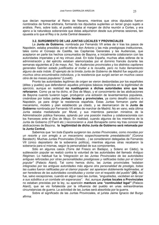 José Fermín GARRALDA ARIZCUN                             25

que decían representar al Reino de Navarra, mientras que otros diputados fueron
nombrados de forma arbitraria, formando los diputados suplentes un tercer grupo sujeto a
análisis. Pero, sobre todo, el pueblo estaba al margen de dicha reunión a Cortes, y era
ajeno a la naturaleza soberanista que éstas adquirieron desde sus primeras sesiones, tan
opuesta a lo que el Rey o la Junta Central desearon.

        3.2. SURGIMIENTO DE LAS JUNTAS LOCALES Y PROVINCIALES
        La Junta de Gobierno, nombrada por Fernando VII antes de ir tras los pasos de
Napoleón, estaba presidida por el infante don Antonio y las más prestigiosas instituciones,
tales como el Consejo de Castilla, las Capitanías Generales y las Audiencias, que
aceptaron en parte los hechos consumados de Bayona, e inicialmente colaboraron con las
autoridades imperiales y el rey intruso José. En toda España, muchas altas esferas de la
administración y del ejército estaban atemorizadas por el dominio francés durante las
semanas siguientes al 2 de mayo. Así, “las Audiencias provinciales y los distintos capitanes
generales habrían estado justificados al invitar a la revuelta, pero no hubo llamamiento
alguno de esta índole. El ejemplo de la tímida Junta de Gobierno de Madrid fue seguido por
muchos otros encumbrados individuos, y la resistencia que surgió serían en muchos casos
obra de las masas populares” (Lovett).
        Pronto las autoridades legítimas de origen se vieron desbordadas por los españoles
(élites y pueblo) que defendieron aquellos principios básicos implícitos en la legitimidad de
ejercicio, aunque en realidad no sustituyeron a dichas autoridades sino que las
reforzaron. Como ya se ha dicho, el Dos de Mayo, y el conocimiento de las abdicaciones
de Bayona cuando tuvieron lugar, produjeron una eclosión de levantamientos populares,
creándose por todas partes Juntas locales y provinciales, ya como desafío colectivo a
Napoleón, ya para dirigir la resistencia española. Estas Juntas formaron parte del
mecanismo, modelo y plan establecido ya citado, y se desmarcaron de la Junta de
Gobierno nombrada por Fernando VII antes de marchar de Madrid. No en vano, esta última
Junta estaba mediatizada por Murat, y sus miembros parecían ministros de la
Administración pública francesa, optando por una posición inactiva y colaboracionista con
los franceses ante el Dos de Mayo. En realidad, cuando algunos de los miembros de la
Junta de Gobierno (O’Farril etc.) reconocieron a José Bonaparte como rey tras conocer las
abdicaciones de Bayona, la legitimidad de dicha Junta de Gobierno será retomada por
la Junta Central.
        Sabemos que “en toda España surgieron las Juntas Provinciales, como movidas por
un resorte y con arreglo a un mecanismo sospechosamente preestablecido” (Corona
Baratech). Muchas Juntas Provinciales (Oviedo…) se consideraron delegadas de Fernando
VII (único depositario de la soberanía política), mientras algunas otras recabaron la
soberanía para sí mismas, según la personalidad de sus componentes.
        Sólo en algunos casos (Torre del Fresco en Badajoz, y Solano en Cádiz), la
sublevación popular se realizó contra la voluntad de las autoridades del llamado Antiguo
Régimen. Lo habitual fue la “integración en las Juntas Provinciales de las autoridades
antiguas reforzadas por otras personalidades prestigiosas y ratificadas todas por el clamor
popular” (Palacio Atard). Tal como hemos dicho, las Juntas provinciales “estaban
integradas por las antiguas autoridades más alguna otra personalidad de prestigio, todas
las cuales fueron ratificadas por el clamor popular: así aparecen doblemente legitimadas, al
ser herederas de las autoridades constituidas y contar con el respaldo del pueblo” (26). Así
fue, salvo excepciones, cuando en algún caso las Juntas, “angustiadas, vacilaban en lanzar
a sus súbditos a un combate sin esperanzas”. Así, aunque Juntas locales o Provinciales
no estaban previstas por la ley, su aparición mantuvo una “continuidad legal” (Palacio
Atard), que se vio fortalecida por la influencia del pueblo en unas extraordinarias
circunstancias de guerra. La actividad de las Juntas será absorbida por la guerra.
        Sobre el significado de las Juntas Provinciales, el jurista Jaime Ignacio del Burgo
afirma:
 