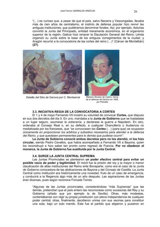 José Fermín GARRALDA ARIZCUN                           26

       “(…) es curioso que, a pesar de que el país, salvo Navarra y Vascongadas, llevaba
       más de cien años de centralismo, el instinto de defensa popular hizo revivir las
       antiguas instituciones, que pudiéramos denominar forales. Así, por ejemplo, Asturias
       convirtió la Junta del Principado, entidad meramente económica, en el organismo
       superior de la región; Galicia hizo renacer la Diputación General del Reino; Lérida
       organizó su Junta sobre la base de los antiguos corregimientos de la ciudad, y
       Aragón recurrió a la convocatoria de las cortes del reino (…)” (Cárcer de Montalbán)
       (27).




  Detalle del Sitio de Gerona por C. Montserrat   Mariano Álvarez de Castro, héroe
                                                  de la defensa de Gerona en 1809,
                                                             por Planella



       3.3. INICIATIVA REGIA DE LA CONVOCATORIA A CORTES
       El 1 y 4 de mayo Fernando VII mostró su voluntad de convocar Cortes, que dispuso
en sus dos decretos del día 5. En uno, mandaba a la Junta de Gobierno que se trasladase
a un lugar seguro, asumiese la soberanía, y declarase la guerra a Napoleón. En otro,
ordenaba al Consejo Real o, en su defecto, a cualquier Chancillería o Audiencia no
mediatizada por los franceses, que “se convocasen las Cortes (…) (para que) se ocupasen
únicamente en proporcionar los arbitrios y subsidios necesarios para atender a la defensa
del Reino, y que quedasen permanentes para lo demás que pudiese ocurrir”.
       La Junta de Gobierno conoció ambos decretos pero no los atendió, ni los hizo
circular, siendo Pedro Cevallos, que había acompañado a Fernando VII a Bayona, quien
los reconstruyó e hizo saber tan pronto como regresó de Francia. Por no obedecer al
monarca, la Junta de Gobierno fue sustituída por la Junta Central.

       3.4. SURGE LA JUNTA CENTRAL SUPREMA
       Las Juntas Provinciales se plantearon un poder efectivo central para evitar un
posible vacío de poder y legitimidad. El móvil fue la prisión del rey y la mayor o menor
claudicación de altas instituciones del Reino ante Bonaparte, como era el caso de la Junta
de Gobierno conocedora de las abdicaciones de Bayona y del Consejo de Castilla. La Junta
Central como institución era históricamente una novedad, fruto de un caso de emergencia,
y conducirá a la Regencia algo más de un año después. Las aspiraciones de las Juntas
eran diversas, pues según reconoce Forcada Torres:

       “Algunas de las Juntas provinciales, considerándose “más Supremas” que las
       demás, pretendían que el país entero las reconociese como sucesoras del Rey y su
       Gobierno (añado que por ejemplo la de Sevilla). Otras, más modestas,
       contentábanse con regir su propia jurisdicción con plena independencia de cualquier
       poder central; otras, finalmente, decidieron unirse con sus vecinas para constituir
       una sola, bajo un solo mando. Este fue el partido que eligieron y pusieron en
 