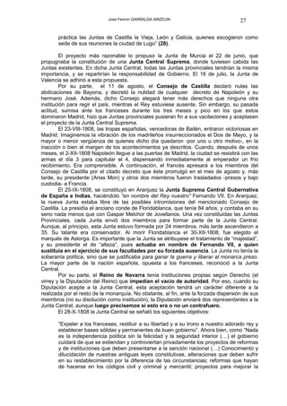 José Fermín GARRALDA ARIZCUN                             27

       práctica las Juntas de Castilla la Vieja, León y Galicia, quienes escogieron como
       sede de sus reuniones la ciudad de Lugo” (28).

        El proyecto más razonable lo propuso la Junta de Murcia el 22 de junio, que
propugnaba la constitución de una Junta Central Suprema, donde tuviesen cabida las
Juntas existentes. En dicha Junta Central, todas las Juntas provinciales tendrían la misma
importancia, y se repartirían la responsabilidad de Gobierno. El 16 de julio, la Junta de
Valencia se adhirió a esta propuesta.
        Por su parte, el 11 de agosto, el Consejo de Castilla declaró nulas las
abdicaciones de Bayona, y decretó la nulidad de cualquier decreto de Napoleón y su
hermano José. Además, dicho Consejo alegará tener más derechos que ninguna otra
institución para regir el país, mientras el Rey estuviese ausente. Sin embargo, su pasada
actitud, sumisa ante los franceses durante los tres meses y pico en los que estos
dominaron Madrid, hizo que Juntas provinciales pusieran fin a sus vacilaciones y aceptasen
el proyecto de la Junta Central Suprema.
        El 23-VIII-1808, las tropas españolas, vencedoras de Bailén, entraron victoriosas en
Madrid. Imaginemos la vibración de los madrileños insurreccionados el Dos de Mayo, y la
mayor o menor vergüenza de quienes dicho día quedaron -por uno u otro motivo-, en la
inacción o bien al margen de los acontecimientos ya descritos. Cuando, después de unos
meses, el 2-XII-1808 Napoleón llegue a las puertas de Madrid, la ciudad se resistirá con las
armas el día 3 para capitular el 4, dispensando inmediatamente al emperador un frío
recibimiento. Era comprensible. A continuación, el francés apresará a los miembros del
Consejo de Castilla por el citado decreto que éste promulgó en el mes de agosto y, más
tarde, su presidente (Arias Mon) y otros dos miembros fueron trasladados -presos y bajo
custodia- a Francia.
        El 25-IX-1808, se constituyó en Aranjuez la Junta Suprema Central Gubernativa
de España e Indias, haciéndolo “en nombre del Rey nuestro” Fernando VII. En Aranjuez,
la nueva Junta estaba libre de las posibles intromisiones del mencionado Consejo de
Castilla. La presidía el anciano conde de Floridablanca, que tenía 84 años, y contaba en su
seno nada menos que con Gaspar Melchor de Jovellanos. Una vez constituidas las Juntas
Provinciales, cada Junta envió dos miembros para formar parte de la Junta Central.
Aunque, al principio, esta Junta estuvo formada por 24 miembros, más tarde ascendieron a
35. Su talante era conservador. Al morir Floridablanca el 30-XII-1808, fue elegido el
marqués de Astorga. Es importante que la Junta se atribuyese el tratamiento de “majestad”,
y su presidente el de “alteza”, pues actuaba en nombre de Fernando VII, a quien
sustituía en el ejercicio de sus facultades por su forzada ausencia. La Junta no tenía la
soberanía política, sino que se justificaba para ganar la guerra y liberar al monarca preso.
La mayor parte de la nación española, opuesta a los franceses, reconoció a la Junta
Central.
        Por su parte, el Reino de Navarra tenía instituciones propias según Derecho (el
virrey y la Diputación del Reino) que impedían el vacío de autoridad. Por eso, cuando su
Diputación acepte a la Junta Central, esta aceptación tendrá un carácter diferente a la
realizada por el resto de la monarquía. No obstante, al fin, ante la forzada dispersión de sus
miembros (no su disolución como institución), la Diputación enviará dos representantes a la
Junta Central, aunque luego precisemos si esto era o no un contrafuero.
        El 28-X-1808 la Junta Central se señaló los siguientes objetivos:

       “Expeler a los franceses, restituir a su libertad y a su trono a nuestro adorado rey y
       establecer bases sólidas y permanentes de buen gobierno”. Ahora bien, como “Nada
       es la independencia política sin la felicidad y la seguridad interior (…) el gobierno
       cuidará de que se extiendan y controviertan privadamente los proyectos de reformas
       y de instituciones que deben presentarse a la sanción nacional (…) Conocimiento y
       dilucidación de nuestras antiguas leyes constitutivas, alteraciones que deben sufrir
       en su restablecimiento por la diferencia de las circunstancias; reformas que hayan
       de hacerse en los códigos civil y criminal y mercantil; proyectos para mejorar la
 