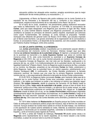 José Fermín GARRALDA ARIZCUN                             28

       educación pública tan atrasada entre nosotros; arreglos económicos para la mejor
       distribución de las rentas públicas y su recaudación (…)”.

        Lógicamente, el Reino de Navarra sólo podía colaborar con la Junta Central en la
expulsión de los franceses y la liberación del rey y, conforme a sus antiguas leyes
constitutivas, exigirle el reconocimiento de su naturaleza como Reino “de por si”.
        En el seno de la Junta, Jovellanos –de pensamiento político tradicional renovador
casi hasta su fallecimiento- fue el primero en proponer, el 7-X-1808, la convocatoria de
Cortes, para que estas designasen una Regencia que asumiera el lugar del Rey. Hasta
entonces, la Junta Central debería nombrar una Regencia provisional. La propuesta de
Jovellanos se basaba en principios de Derecho público español, expresado por entonces
como Leyes Fundamentales. Sin embargo, la Junta rechazó la propuesta. También
rechazará otra diferente del general Calvo de Rozas (15-IV-1809), que actuaba inspirado
por el liberal José Quintana. Las graves anomalías de la organización de la convocatoria a
Cortes, la convocatoria misma, y el desarrollo de las sesiones, son otra cuestión, dilucidada
por Federico Suárez Verdeguer, entre otros autores.

        3.5. DE LA JUNTA CENTRAL A LA REGENCIA
        Las Juntas provinciales estaban respaldadas por la aclamación popular debido a
las circunstancias del momento contra los franceses. Interesa recoger aquí que ellas
mismas se sintieron herederas de la autoridad antigua. El régimen y concepción antigua
de la autoridad se transmitió a la Junta Suprema Central, que actuó en nombre del
monarca preso. Al fin, esta Junta transmitió su autoridad a un Supremo Consejo de
Regencia el 29-I-1810. Así, con la Junta Central actuando en nombre de Fernando VII, y
con el Supremo Consejo de Regencia –tan mal visto por los liberales- sustituyendo a la
persona del rey, se volvió “a la institucionalización de la autoridad dentro del marco de la
legalidad tradicional” (Palacio Atard). Como la Regencia suplía la persona de Rey y actuaba
en su nombre, los liberales, presentes en las anómalas Cortes de Cádiz, presionaron a
dicha Regencia, hasta “que su autoridad fuera, en ciertos aspectos, prácticamente nula”
(Suárez Verdeguer) (29). A continuación, las Cortes liberales proclamaron la llamada
soberanía nacional, de manera que una cosa fue la primera Regencia constituida en
nombre del rey, y otra esencialmente diferente la derivada de dichas Cortes soberanistas.
        El 23-IX-1810, la Regencia había convocado Cortes, pero haciendo tabla rasa de lo
dispuesto por la Junta Central. Dichas Cortes eran anómalas, carecían de raíces en la
tradición, y de reglas que limitaran su poder y les indicaran el camino que deberían seguir
(Suárez). En ningún momento, desde la ausencia de Fernando VII de Madrid hasta la
reunión de las Cortes, hubo vacío de autoridad o de poder, porque si bien el titular de la
“soberanía” política era el Rey, ésta era limitada, y el ejercicio de su poder recayó, en cada
caso, en las instituciones superiores en nombre del monarca. Así, recayó en la Junta de
Gobierno creada al efecto por el rey, en las Juntas Provinciales antifrancesas originadas
novedosamente según las excepcionales circunstancias, en la Junta Central y luego en la
Regencia. No hubo asunción “popular” de la soberanía regia, y, en general, se actuó en
nombre del rey. Otra cosa eran las Cortes liberales como anomalía y problema en los años
1812-1813.
        En 1814 debe hablarse de Restauración en España porque las Cortes reunidas en
Cádiz se atribuyeron la soberanía política propia del monarca, bajo el término de soberanía
nacional. Aunque analizar las Cortes tiene cabida en el título de este trabajo, nos remitimos
a otra aportación de nuestra autoría señalada en notas. Además, la soberanía nacional no
era exigida ni reconocida por la sociedad española, vulneraba la Constitución histórica de
España, y al fin el monarca preso regresó de Francia.
        En 1813, y antes del Tratado de Valençay, Fernando VII aludió varias veces a la
Regencia como representante de la nación española, sin la menor alusión a las Cortes
(Comellas), a pesar de conocer todo lo ocurrido en España.
 