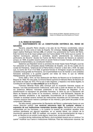 José Fermín GARRALDA ARIZCUN                                          29




                                                 Tras la derrota de Bailén, Napoleón atraviesa con sus
                                                  tropas el río Bidasoa que limita España con Francia.




        4. EL REINO DE NAVARRA
        4.1. MANTENIMIENTO DE LA CONSTITUCIÓN HISTÓRICA DEL REINO DE
NAVARRA
        Navarra, pequeño Reino situado a los pies de los Pirineos occidentales, estuvo
afectada por la crisis como el resto de España. Sin embargo, Godoy agravó esta crisis,
según explica Rodríguez Garraza (30), al vulnerar muy gravemente los Fueros del Reino.
Este momento fue el de mayor peligro para los Fueros desde 1778, fecha que es cuando ”el
régimen monárquico, absoluto y centralista, desafía abiertamente las instituciones
particulares de Navarra”. Quizás los Fueros del Reino milenario de Navarra se salvaron
porque, en 1808, el pueblo navarro entró en acción frente al invasor francés, afirmando sus
aspectos fundamentales y su constitución histórica.
        Sabemos que Napoleón torció su promesa de enviar tropas hacia Portugal y que las
fue colocando en las principales plazas fortificadas de España, una de los cuales era la
ciudad de Pamplona, “antemural de la Patria frente a Francia” a decir del s. XVIII. Se sabe
que, la noche del 16 al 17-II-1808, el general francés D’ Armagnac ocupó por sorpresa la
ciudadela inexpugnable de Pamplona, con el premeditado truco de mandar a unos soldados
franceses acercarse a la guardia jugando con bolas de nieve, lo que es referido
fidedignamente por los historiadores.
        Entre 1808 y 1814, se hizo abstracción del Reino de Navarra en la Constitución de
Bayona de 1808. Por otra parte, la minoría liberal suprimió el milenario Reino de Navarra en
las Cortes de Cádiz de 1812. Por lo que a esto respecta, y respecto a los textos legales, la
Constitución de Cádiz fue más antiforal que la de Bayona.
        Francisco Miranda Rubio (31) concluye que la ocupación francesa supuso en
Navarra “una total transformación institucional, sobre todo a partir de febrero de 1810 con
los Gobiernos Militares” franceses posteriores a los Decretos de Napoleón. Si la
transformación la impusieron los generales franceses, lo cierto es que la Diputación del
Reino de Navarra (las Cortes no se reunieron), rechazó a José Bonaparte, después de
haber intentado amoldarse a las especiales circunstancias de la ocupación francesa.
También la sociedad navarra rechazó las instituciones impuestas por los franceses, pues
“muchos navarros fueron reacios a participar en las mismas y gran parte del pueblo no las
comprendía” (Miranda).
        De ésta manera, gobernantes (la Diputación del Reino) y gobernados fueron en una
misma dirección política. Los navarros estuvieron lejos de cualquier reforma o
supresión de sus instituciones mantenidas durante siglos. Rechazaron las reformas
emprendidas por los franceses, y no tuvieron la ocasión de considerar aquellos otros
cambios planteados por algunos españoles, en un sentido liberal, con ocasión de la
insurrección general de 1808. En realidad, con ocasión de los levantamientos de mayo y
junio, en Navarra no se nombró Junta alguna, fuese local, provincial o del Reino.
        La actitud de las instituciones del Reino y de la sociedad navarra era un continuo “no
querer” modificar sus Fueros e instituciones históricas. Para las instituciones navarras, las
 