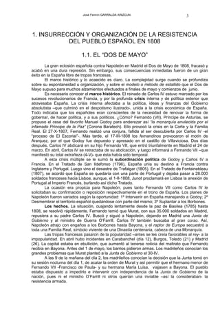 José Fermín GARRALDA ARIZCUN                              3



1. INSURRECCIÓN Y ORGANIZACIÓN DE LA RESISTENCIA
           DEL PUEBLO ESPAÑOL EN 1808

                           1.1. EL “DOS DE MAYO”
        La gran eclosión española contra Napoleón en Madrid el Dos de Mayo de 1808, fracasó y
acabó en una dura represión. Sin embargo, sus consecuencias inmediatas fueron de un gran
éxito en la España libre de tropas francesas.
        El marco histórico y lo acaecido es claro. La complejidad surge cuando se profundiza
sobre su espontaneidad u organización, y sobre el modelo o método de estallido que el Dos de
Mayo supuso para muchos alzamientos efectuados a finales de mayo y comienzos de junio.
        Es necesario conocer el marco histórico. El reinado de Carlos IV estuvo marcado por los
sucesos revolucionarios de Francia, y por la profunda crisis interna y de política exterior que
atravesaba España. La crisis interna afectaba a la política, ideas y finanzas del Gobierno
absolutista –que culminó en el despotismo ilustrado-, unida a la crisis económica de España.
Todo indicaba que los españoles eran conscientes de la necesidad de renovar la forma de
gobernar, de hacer política, y a sus políticos. ¿Cómo? Fernando (VII), Príncipe de Asturias, se
propuso el cese del favorito Manuel Godoy para enderezar así “la monarquía envilecida por el
infamado Príncipe de la Paz” (Corona Baratech). Ello provocó la crisis en la Corte y la Familia
Real. El 27-X-1807, Fernando realizó una conjura, fallida al ser descubierta por Carlos IV -el
“proceso de El Escorial”-. Más tarde, el 17-III-1808 los fernandinos provocaron el motín de
Aranjuez, por el que Godoy fue depuesto y apresado en el castillo de Villaviciosa. Dos días
después, Carlos IV abdicará en su hijo Fernando VII, que entró triunfalmente en Madrid el 24 de
marzo. En abril, Carlos IV se retractaba de su abdicación, y luego informará a Fernando VII –que
manifestó su total extrañeza (4-V)- que ésta había sido temporal.
        A esta crisis múltiple se le sumó la subordinación política de Godoy y Carlos IV a
Francia. En el Tratado de San Ildefonso (1796), España unía su destino a Francia contra
Inglaterra y Portugal. Luego vino el desastre de Trafalgar (1805). En el Tratado de Fontainebleau
(1807), se acordó que España se quedaría con una parte de Portugal y dejaba pasar a 28.000
soldados franceses hacia Lisboa, aunque, el 1-II-1808, Junot proclamará en Lisboa la anexión de
Portugal al Imperio Francés, burlando así dicho Tratado.
        La ocasión era propicia para Napoleón, pues tanto Fernando VII como Carlos IV le
solicitaban su confirmación o reposición respectivamente en el trono de España. Los planes de
Napoleón fueron variados según la oportunidad: 1º Intervenir en España manejando a Godoy; 2º
Desmembrar el territorio español quedándose con parte del mismo; 3º Suplantar a los Borbones.
        Los hechos. La situación, cuajando lentamente desde la paz de Basilea (1785) hasta
1808, se resolvió rápidamente. Fernando temió que Murat, con sus 35.000 soldados en Madrid,
repusiera a su padre Carlos IV. Buscó y siguió a Napoleón, dejando en Madrid una Junta de
Gobierno y al ministro de Guerra O’Farrill. Carlos IV también buscaba al gran corso. Así,
Napoleón atrajo con engaños a los Borbones hasta Bayona, y el raptor de Europa secuestró a
toda una Familia Real, símbolo viviente de una Dinastía centenaria, cabeza de una Monarquía.
        Las tropas francesas pasaron de la popularidad –antes se les creía favorables al rey- a la
impopularidad. En abril hubo incidentes en Carabanchel (día 12), Burgos, Toledo (21) y Madrid
(26). La capital estaba en ebullición, que aumentó al tenerse noticia del maltrato que Fernando
recibía en Bayona. Antes del 1 de mayo, los barrios pidieron armas. Los madrileños conocían los
grandes problemas que Murat planteó a la Junta de Gobierno el 30-IV.
        A las 9 de la mañana del día 2, los madrileños conocían la decisión que la Junta tomó en
su sesión nocturna del día 1, de acatar la orden de Murat y así permitir que el hermano menor de
Fernando VII -Francisco de Paula- y su hermana María Luisa, viajasen a Bayona. El pueblo
estaba dispuesto a impedirlo e intervenir con independencia de la Junta de Gobierno de la
nación, pues ni el ministro O’Farrill ni otros querían una inviable –así la consideraban- la
resistencia armada.
 