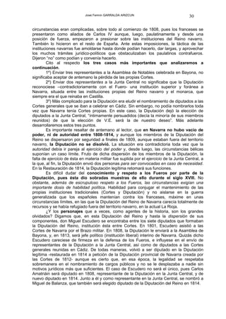 José Fermín GARRALDA ARIZCUN                               30

circunstancias eran complicadas, sobre todo al comienzo de 1808, pues los franceses se
presentaron como aliados de Carlos IV aunque, luego, paulatinamente y desde una
posición de fuerza, empezaron a presionar sobre las instituciones del Reino navarro.
También lo hicieron en el resto de España. Ante estas imposiciones, la táctica de las
instituciones navarras fue amoldarse hasta donde podían hacerlo, dar largas, y aprovechar
los muchos trámites jurídico-políticos que obstaculizaban los paulatinos contrafueros.
Dijeron “no” como podían y convenía hacerlo.
        Cito al respecto los tres casos más importantes que analizaremos a
continuación.
        1º) Enviar tres representantes a la Asamblea de Notables celebrada en Bayona, no
significaba aceptar de antemano la pérdida de las propias Cortes.
        2º) Enviar dos representantes a la Junta Central no significaba que la Diputación
reconociese –contradictoriamente con el Fuero- una institución superior y foránea a
Navarra, situada entre las instituciones propias del Reino navarro y el monarca, que
siempre era el que reinaba en Castilla.
        3º) Más complicado para la Diputación era eludir el nombramiento de diputados a las
Cortes generales que se iban a celebrar en Cádiz. Sin embargo, no podía nombrarlos toda
vez que Navarra tenía Cortes propias. En este caso, la Diputación dejó la elección de
diputados a la Junta Central, “íntimamente persuadidos (decía la minoría de sus miembros
reunidos) de que la elección de V.E. será la de nuestro deseo”. Más adelante
desarrollaremos estos tres puntos.
        Es importante resaltar de antemano al lector, que en Navarra no hubo vacío de
poder, ni de autoridad entre 1808-1814, y aunque los miembros de la Diputación del
Reino se dispersaron por seguridad a finales de 1809, aunque estaban fuera del territorio
navarro, la Diputación no se disolvió. La situación era contradictoria toda vez que la
autoridad debía ir pareja al ejercicio del poder y, desde luego, las circunstancias bélicas
suponían un caso límite. Fruto de dicha dispersión de los miembros de la Diputación, la
falta de ejercicio de ésta en materia militar fue suplida por el ejercicio de la Junta Central, a
la que, al fin, la Diputación envió dos personas para ser convocadas en caso de necesidad.
En la Restauración de 1814, la Diputación legítima retomará sus funciones.
        Es difícil dudar del conocimiento y respeto a los Fueros por parte de la
Diputación, pues ésta dio sobradas muestras de ello durante el siglo XVIII. No
obstante, además de escrupuloso respeto a los Fueros, las circunstancias exigían una
importante dosis de habilidad política. Habilidad para conjugar el mantenimiento de las
propias instituciones tradicionales (Cortes y Diputación) y no aislarse en la guerra
generalizada que los españoles mantenían contra los franceses, máxime en unas
circunstancias límites, en las que la Diputación del Reino de Navarra carecía totalmente de
recursos y se había refugiado fuera del territorio navarro, en la actual La Rioja.
        ¿Y los personajes que a veces, como agentes de la historia, son los grandes
olvidados? Digamos que, en esta Diputación del Reino y hasta la dispersión de sus
componentes, don Miguel Escudero se encontraba entre los siete diputados que formaban
la Diputación del Reino, institución ésta entre Cortes. En 1801, Escudero asistió a las
Cortes de Navarra por el Brazo militar. En 1808, la Diputación le enviará a la Asamblea de
Bayona, y, en 1813, será jefe político (institución liberal) interino de Navarra. Quizás dicho
Escudero careciese de firmeza en la defensa de los Fueros, e influyese en el envío de
representantes de la Diputación a la Junta Central, así como de diputados a las Cortes
generales reunidas en Cádiz. De todas maneras, volvió a ser diputado en la Diputación
legítima -restaurada en 1814 a petición de la Diputación provincial de Navarra creada por
las Cortes de 1812- aunque es cierto que, en esa época, la legalidad se respetaba
sobremanera en el nombramiento de cargos públicos y no se le desplazaba a nadie sin
motivos jurídicos más que suficientes. El caso de Escudero no será el único, pues Carlos
Amatriáin será diputado en 1808, representante de la Diputación en la Junta Central, y de
nuevo diputado en 1814. Junto a él y como representante en la Junta Central, se nombró a
Miguel de Balanza, que también será elegido diputado de la Diputación del Reino en 1814.
 