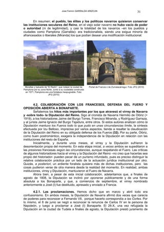 José Fermín GARRALDA ARIZCUN                                            31

       En resumen; el pueblo, las élites y los políticos navarros quisieron conservar
las instituciones seculares del Reino, en el viejo solar navarro no hubo vacío de poder
o autoridad (ni de legitimidad), y casi la totalidad de los navarros –en los pueblos y
ciudades como Pamplona (Garralda)- era tradicionalista, siendo una exigua minoría de
afrancesados o liberales (Miranda) los que podían desear una modificación institucional.




 Murallas y baluarte de “El Redín”, que rodean la ciudad de   Portal de Francia o de Zumalacárregui. Foto JFG (2010)
Pamplona por su zona Norte. Junto a su ciudadela construida
 en 1571, Pamplona era una fortaleza inexpugnable. Foto:
                         JFG (2010)



         4.2. COLABORACIÓN CON LOS FRANCESES, DEFENSA DEL FUERO Y
OPOSICIÓN ABIERTA A BONAPARTE.
         Señalemos los hitos más importantes por los que atravesó el virrey de Navarra
y -sobre todo- la Diputación del Reino. Sigo al cronista de Navarra Hermilio de Olóriz (+
1919), a los historiadores Jaime del Burgo Torres, Francisco Miranda, y Rodríguez Garraza,
y al jurista Jaime Ignacio del Burgo Tajadura, entre otros. Si estos autores analizan cómo la
Diputación mantuvo los Fueros todo lo que pudo en unas circunstancias límite, la síntesis
efectuada por Izu Belloso, imprecisa por varios aspectos, tiende a resaltar la claudicación
de la Diputación del Reino en su obligada defensa de los Fueros (32). Por su parte, Olóriz,
como buen postromántico, exagera la independencia de la Diputación en relación con las
instituciones del resto de España.
         Inicialmente, y durante unos meses, el virrey y la Diputación sufrieron la
desorientación propia del momento. En esta etapa inicial, a veces ambos se supeditaron a
las presiones francesas según las circunstancias, aunque respetando el Fuero. Las críticas
de algunos historiadores hacia el virrey y la Diputación del Reino –no creo que hacerlas sea
propio del historiador- pueden pecar de un purismo infundado, pues es preciso distinguir la
relativa colaboración práctica por un lado de la actuación jurídica institucional por otro.
Quizás, a posteriori, un ardiente foralista quisiera más de dichas instituciones, pero las
cosas pudieron verse de otra manera desde la realidad del momento. En realidad, ambas
instituciones, virrey y Diputación, mantuvieron el Fuero de Navarra.
         Ahora bien, a pesar de esta inicial colaboración, adelantamos que, a finales de
agosto de 1808, la Diputación se inclinó por oponerse públicamente y de una forma
absoluta a los Bonaparte, y que, a comienzos de septiembre, el virrey nombrado
anteriormente a José (I) fue destituido, apresado y enviado a Francia.

       4.2.1. Las proclamaciones. Hemos dicho que en marzo y abril todo era
confusionismo. En ambos meses, la Diputación de Navarra afirmó dos veces que carecía
de poderes para reconocer a Fernando VII, porque hacerlo correspondía a las Cortes. Por
lo mismo, el 8 de junio se negó a reconocer la renuncia de Carlos IV en la persona de
Napoleón, y luego a proclamar a José (I) Bonaparte. El 26-X, una vez refugiada la
Diputación en la ciudad de Tudela a finales de agosto, la Diputación prestó juramento de
 