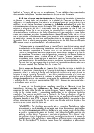 José Fermín GARRALDA ARIZCUN                             32

fidelidad a Fernando VII aunque no se celebrasen Cortes, debido a las excepcionales
circunstancias de huída de Pamplona y declaración de guerra a los Bonaparte.

        4.2.2. Los primeros alzamientos populares. Después de las noticias procedentes
de Bayona y, sobre todo, del alzamiento de la ciudad de Zaragoza, en Navarra se
sublevaron muchas localidades. Los primeros en rebelarse fueron los pueblos de la ribera
del Ebro y la merindad de Sangüesa. La sublevación de Estella, realizada el 1 de junio, “fue
estimulada por las noticias que venían de Aragón” (33). Lo mismo ocurrió en Tudela, lo que
provocó el alzamiento del día 2, prolongado hasta los combates del día 8 (34). La
sublevación de Tudela fue la más importante del pequeño Reino pirenaico. Los restantes
alzamientos fueron simultáneos a los de las diferentes provincias españolas, a pesar de las
malas comunicaciones terrestres de aquel entonces. Según Miranda Rubio, ello corrobora
que la insurrección no fue tan espontánea como a primera vista pudiera apreciarse, aparte
de existir otras razones de peso que justifican la existencia de preparativos en el bando
fernandino. Sobre la falta de espontaneidad de los alzamientos de 1808, Francisco Miranda
(35), aunque no aporte pruebas al efecto, afirma lo siguiente:

       “Participamos de la misma opinión que el coronel Priego, cuando insinuamos que el
       levantamiento no fue totalmente espontáneo, y así mientras existió la posibilidad de
       que Napoleón reconociese a Fernando como rey; sus partidarios trataron en todo
       momento de apaciguar las sospechas y recelos que pudiesen aparecer a la vista de
       los españoles. Sin embargo, cuando las noticias procedentes de Bayona frustraron
       tales esperanzas, estos círculos afines al Príncipe Fernando prepararon y
       precipitaron moral y materialmente al alzamiento nacional. Tampoco hay que negar
       que la participación del pueblo fuese sincera, puesto que siempre el soldado francés
       fue mal visto, ya que representaba la antítesis de los principios más sagrados para
       el pueblo español: Dios, Patria y Rey”. (o. cit. pág. 54).

        Como causas de la guerrilla en Navarra, Fco. Miranda menciona la traición de
Napoleón, el espíritu de independencia, el “movimiento instintivo de patriotismo, frente a la
ocupación militar y el rapto de la familia real”, la ideología revolucionaria contra la que se
luchó en la guerra contra la Convención y, “por último, podríamos anotar el choque que
produjo ante la España profundamente religiosa, la burla de algunos soldados franceses,
ateos y depravados ante lo más sagrado y fundamental del pueblo español, su Dios, su Rey
y su Patria”. En fin, como en la guerra realista (1821-1823) y después las guerras carlistas -
o anticarlistas según se mire-.

         A pesar de los levantamientos populares ocurridos en Navarra contra las
imposiciones francesas, las instituciones del Reino intentaron coexistir con las
presiones del poder militar francés. Ya hemos dicho que Navarra careció de una Junta, a
modo de las Juntas locales y provinciales establecidas en los diferentes territorios
españoles. Esta carencia se debió a que la Diputación del Reino era legítima, a fines de
agosto huyó de Pamplona, y los navarros se fiaban de ella por su eficaz defensa del Fuero
efectuada durante el siglo XVIII, y porque la Diputación hacía todo lo que podía en las
difíciles circunstancias del momento. No en vano, una Circular anónima dirigida a los
navarros, y que recoge Miranda, decía así:

       “NAVARROS. / Es indubitable que nuestro Virrey, y nuestros Diputados se hallan
       amenazados, y con la espada á la garganta para firmar disposiciones que impidan
       los movimientos populares del Reyno de Navarra; pero porque nuestro Gefe militar,
       y nuestros representantes esten sin libertad, y oprimidos ¿los Pueblos vecinos á la
       valiente y militar Nacion Aragonesa, y que baña el caudaloso Ebro, deberan estar
       tranquilos en el seno de sus hogares mirando con indiferencia derramar la sangre de
       sus hermanos, hollar su Religión, y alejar del trono artificiosamente á nuestro amado
       Rey Dn. Fernando el VII, á quien á manos llenas han colocado en el alto asiento,
 