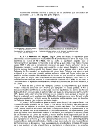 José Fermín GARRALDA ARIZCUN                                           33

         mayormente teniendo á la vista la conducta de los catalanes, que se hallaban en
         igual caso? (…)” (o., cit. pág. 328, grafía original).




 Portal de acceso a la ciudad desde el     Murallas y portal de Zumalacárregui. Un día de nevada con este fue
         Portal de Francia o de            aprovechado por las tropas francesas para ocupar la ciudadela de
Zumalacárregui, en la zona Norte de la     Pamplona, situada en la zona Sur de la ciudad, simulando un juego
        ciudad. Foto JFG (2010)                            con bolas de nieve. Foto JFG (2010)


        4.2.3. La Asamblea de Bayona. Según Jaime del Burgo, la Diputación puso
objeciones a la convocatoria de la asamblea de Bayona efectuada el 19 de mayo. Esta
asamblea se reunió el 15-VI-1808. Por su parte, la Diputación alegaba “que el
nombramiento de diputados correspondía a las Cortes, y que éstas no se habían reunido
desde 1801. A ella sólo le correspondía mantener las leyes y fueros del reino”. Al fin, la
Diputación transigió y envió como representantes a don Miguel Escudero y don Luís
Gainza, aunque también acudió don Joaquín Javier Uriz y Lasaga (pbro. y prior de la
Colegiata de Roncesvalles) en sustitución del obispo Arias Teixeiro, que siempre será
antiliberal y por entonces pretextó hallarse enfermo. Jaime del Burgo indica que los
elegidos “habían asistido a las sesiones de las cortes en que se votó la constitución de
Bayona, pero en ningún caso ostentaban una representación legítima, como tampoco la
tendrían los que después votarían la constitución de Cádiz de 1812” (36). No en vano, la
Diputación tenía la representación del Reino aunque subordinándose, en última instancia, a
las Cortes.
        A pesar de ello, y a decir de Rodríguez Garraza: “Es la primera vez que Navarra
recibía semejante invitación, que destruía por completo su estado político. Y fue la
Diputación legítima del Reino la que transigió en enviar diputados a las Cortes de Bayona.
Esta actitud, tan poco vigorosa, la determinaban, sin duda, las circunstancias del momento”
(37). Quizás este autor tome los términos con un excesivo rigor, porque la reunión de
Bayona se planteó como una Asamblea de Notables (no propiamente como Cortes), en ella
todo eran expectativas, y el texto que se iba a redactar podría respetar todos los derechos
del Reino de Navarra y los restantes territorios forales.
        No en vano, la Diputación de Navarra objetó, antes del envío de representantes, que
nombrar diputados era labor de las Cortes, y que ella no debía hacerlo toda vez que sus
obligaciones se reducían a mantener las leyes y fueros del Reino. Esta afirmación era
clave, porque modificar el estatus del Reino correspondía directa y expresamente a las
Cortes de Navarra y no a los enviados de la Diputación del Reino. Un representante (para
evitar equívocos hablo de enviado) no tenía la naturaleza, ni la categoría, ni las atribuciones
de un miembro de las Cortes de Navarra, y menos todavía de la propia institución de las
Cortes. Por otra parte, la Diputación no podía sustituir a las Cortes, ni nombrar diputados
que representasen al Reino, y sí sólo representantes (enviados) suyos (de la Diputación),
lógicamente con atribuciones limitadas. Insisto en que os enviados no eran representantes
del Reino sino de la Diputación, y que sus capacidades eran bastante limitadas. Otra cosa
es lo que quisieron enredar el positivismo y voluntarismo revolucionarios, y los engaños
 