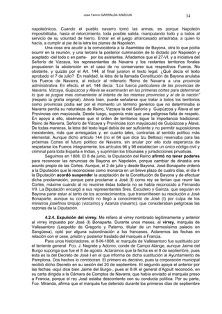 José Fermín GARRALDA ARIZCUN                             34

napoleónicos. Cuando el pueblo navarro tomó las armas, es porque Napoleón
imposibilitaba, hasta el retorcimiento, toda posible salida, manipulando todo y a todos al
servicio de su voluntad de hierro. Entrar en el juego afrancesado arrastraba, a quien lo
hacía, a cumplir al pie de la letra los planes de Napoleón.
        Una cosa era acudir a la convocatoria a la Asamblea de Bayona, otra lo que podía
ocurrir en la reunión, y una tercera la posterior culminación de lo dictado por Napoleón y
aceptado -del todo o en parte- por los asistentes. Añadamos que el 27-VI, y a iniciativa del
Señorío de Vizcaya, los representantes de Navarra y los restantes territorios forales
propusieron la abstención en el caso de no conservarse sus respectivos Fueros. No
obstante, y quizás por el Art. 144, al final juraron el texto legal. ¿Qué decía el texto
aprobado el 7 de julio? En realidad, la letra de la llamada Constitución de Bayona anulaba
los Fueros de Navarra, al reducir al milenario Reino de Navarra a una provincia
administrativa. En efecto, el art. 144 decía: “Los fueros particulares de las provincias de
Navarra, Vizcaya, Guipúzcoa y Álava se examinarán en las primeras córtes para determinar
lo que se juzgue mas conveniente al interés de las mismas provincias y al de la nación”
(respeto la grafía original). Ahora bien, puede señalarse que tratar a todos los territorios
como provincias podía ser por el momento un término genérico que no determinaba si
Navarra perdía su naturaleza de Reino, Vizcaya la del Señorío y Guipúzcoa y Álava el ser
Provincias con mayúscula. Desde luego, suponía más que una peligrosa falta de respeto.
En apoyo a ello, obsérvese que el orden de territorios sigue la importancia tradicional:
Reino de Navarra, Señorío de Vizcaya y Provincias (con mayúscula) de Guipúzcoa y Álava.
De todas maneras, la letra del texto legal debía de ser suficiente y no permitir suposiciones
inexistentes, más que arriesgadas y, en cuanto tales, contrarias al sentido político más
elemental. Aunque dicho artículo 144 (no el 64 que dice Izu Belloso) reservaba para las
próximas Cortes el futuro político de Navarra, sin anular por ello toda esperanza de
respetarse los Fueros íntegramente, los artículos 96 y 98 establecían un único código civil y
criminal para toda España e Indias, y suprimían los tribunales y jurisdicciones privativas.
        Seguimos en 1808. El 8 de junio, la Diputación del Reino afirmó no tener poderes
para reconocer las renuncias de Bayona en Napoleón, porque cambiar de dinastía era
asunto propio de las Cortes. Aunque, el 2 de julio y desde Bayona, José Bonaparte ordenó
a la Diputación que le reconociese como monarca en un breve plazo de cuatro días, el día 4
la Diputación acordó suspender la aceptación de la Constitución de Bayona y de efectuar
dicha proclamación, porque para proclamar a José (I) como rey se tenían que reunir las
Cortes, máxime cuando al no reunirse éstas todavía no se había reconocido a Fernando
VII. La Diputación encargó a sus representantes Sres. Escudero y Gainza, que seguían en
Bayona parar estar al tanto de los acontecimientos, que transmitiesen su resolución a José
Bonaparte, aunque su contenido no llegó a conocimiento de José (I) por culpa de los
ministros josefinos Urquijo (vizcaíno) y Azanza (navarro), que consideraban peligrosas las
razones de la Diputación.

        4.2.4. Expulsión del virrey. Me refiero al virrey nombrado legítimamente y anterior
al virrey impuesto por José (I) Bonaparte. Durante unos meses, el virrey, marqués de
Vallesantoro (Leopoldo de Gregorio y Paterno, titular de un hermosísimo palacio en
Sangüesa), optó por alguna subordinación a los franceses. Aclaremos las fechas en
relación con el cese, prisión y posterior traslado del marqués a Francia.
        Para unos historiadores, el 8-IX-1808, el marqués de Vallesantoro fue sustituido por
el teniente general Fco. J. Negrete y Adorno, conde de Campo Alange, aunque Jaime del
Burgo suponga que fue el 8 de agosto. Aclaramos que la fecha es el 8 de septiembre, pues
ésta es la del Decreto de José I en el que informa de dicha sustitución al Ayuntamiento de
Pamplona. Dos hechos lo corroboran. El primero es decisivo, pues la corporación municipal
recibió dicho Decreto en su sesión del 20 de septiembre. El segundo apoya el anterior por
las fechas -aquí dice bien Jaime del Burgo-, pues el 8-IX el general d’Agoult reconoció, en
su carta dirigida a la Cámara de Comptos de Navarra, que había enviado al marqués preso
a Francia, porque el rey José estaba descontento con su conducta política. Por su parte,
Fco. Miranda, afirma que el marqués fue detenido durante los primeros días de septiembre
 