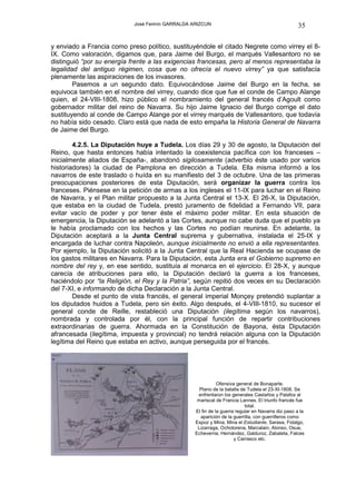 José Fermín GARRALDA ARIZCUN                                           35

y enviado a Francia como preso político, sustituyéndole el citado Negrete como virrey el 8-
IX. Como valoración, digamos que, para Jaime del Burgo, el marqués Vallesantoro no se
distinguió “por su energía frente a las exigencias francesas, pero al menos representaba la
legalidad del antiguo régimen, cosa que no ofrecía el nuevo virrey” ya que satisfacía
plenamente las aspiraciones de los invasores.
        Pasemos a un segundo dato. Equivocándose Jaime del Burgo en la fecha, se
equivoca también en el nombre del virrey, cuando dice que fue el conde de Campo Alange
quien, el 24-VIII-1808, hizo público el nombramiento del general francés d’Agoult como
gobernador militar del reino de Navarra. Su hijo Jaime Ignacio del Burgo corrige el dato
sustituyendo al conde de Campo Alange por el virrey marqués de Vallesantoro, que todavía
no había sido cesado. Claro está que nada de esto empaña la Historia General de Navarra
de Jaime del Burgo.

        4.2.5. La Diputación huye a Tudela. Los días 29 y 30 de agosto, la Diputación del
Reino, que hasta entonces había intentado la coexistencia pacífica con los franceses –
inicialmente aliados de España-, abandonó sigilosamente (adverbio éste usado por varios
historiadores) la ciudad de Pamplona en dirección a Tudela. Ella misma informó a los
navarros de este traslado o huída en su manifiesto del 3 de octubre. Una de las primeras
preocupaciones posteriores de esta Diputación, será organizar la guerra contra los
franceses. Piénsese en la petición de armas a los ingleses el 11-IX para luchar en el Reino
de Navarra, y el Plan militar propuesto a la Junta Central el 13-X. El 26-X, la Diputación,
que estaba en la ciudad de Tudela, prestó juramento de fidelidad a Fernando VII, para
evitar vacío de poder y por tener éste el máximo poder militar. En esta situación de
emergencia, la Diputación se adelantó a las Cortes, aunque no cabe duda que el pueblo ya
le había proclamado con los hechos y las Cortes no podían reunirse. En adelante, la
Diputación aceptará a la Junta Central suprema y gubernativa, instalada el 25-IX y
encargada de luchar contra Napoleón, aunque inicialmente no envió a ella representantes.
Por ejemplo, la Diputación solicitó a la Junta Central que la Real Hacienda se ocupase de
los gastos militares en Navarra. Para la Diputación, esta Junta era el Gobierno supremo en
nombre del rey y, en ese sentido, sustituía al monarca en el ejercicio. El 28-X, y aunque
carecía de atribuciones para ello, la Diputación declaró la guerra a los franceses,
haciéndolo por “la Religión, el Rey y la Patria”, según repitió dos veces en su Declaración
del 7-XI, e informando de dicha Declaración a la Junta Central.
        Desde el punto de vista francés, el general imperial Monçey pretendió suplantar a
los diputados huidos a Tudela, pero sin éxito. Algo después, el 4-VIII-1810, su sucesor el
general conde de Reille, restableció una Diputación (ilegítima según los navarros),
nombrada y controlada por él, con la principal función de repartir contribuciones
extraordinarias de guerra. Ahormada en la Constitución de Bayona, ésta Diputación
afrancesada (ilegítima, impuesta y provincial) no tendrá relación alguna con la Diputación
legítima del Reino que estaba en activo, aunque perseguida por el francés.




                                                             Ofensiva general de Bonaparte.
                                                    Plano de la batalla de Tudela el 23-XI-1808. Se
                                                   enfrentaron los generales Castaños y Palafox al
                                                   mariscal de Francia Lannes. El triunfo francés fue
                                                                          total.
                                                  El fin de la guerra regular en Navarra dio paso a la
                                                    aparición de la guerrilla, con guerrilleros como
                                                  Espoz y Mina, Mina el Estudiante, Sarasa, Fidalgo,
                                                   Lizarraga, Ochotorena, Marcalain, Alonso, Osue,
                                                  Echeverria, Hernández, Galduroz, Zabaleta, Falces
                                                                     y Carrasco etc.
 