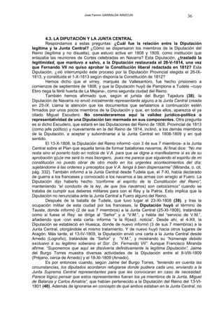 José Fermín GARRALDA ARIZCUN                            36




        4.3. LA DIPUTACIÓN Y LA JUNTA CENTRAL
        Respondamos a estas preguntas: ¿Cuál fue la relación entre la Diputación
legítima y la Junta Central? ¿Cómo se dispersaron los miembros de la Diputación del
Reino (legítima y no disuelta), que estuvo activa en 1808 y 1809, como institución que
enlazaba las reuniones de Cortes celebradas en Navarra? Esta Diputación, ¿trasladó la
legitimidad, que mantuvo a salvo, a la Diputación restaurada el 28-V-1814, una vez
que Fernando VII no quiso aprobar la Constitución liberal redactada en 1812? Esta
Diputación, ¿vió interrumpido este proceso por la Diputación Provincial elegida el 26-IX-
1813, y constituida el 1-X-1813 según disponía la Constitución de 1812?
        Hemos dicho que el virrey, marqués de Vallesantoro, fue hecho prisionero a
comienzos de septiembre de 1808, y que la Diputación huyó de Pamplona a Tudela –cuyo
Ebro riega la fértil huerta de La Mejana-, como segunda ciudad del Reino.
        También hemos afirmado que, según el jurista del Burgo Tajadura (38), la
Diputación de Navarra no envió inicialmente representante alguno a la Junta Central creada
en 25-IX. Llama la atención que los documentos que señalamos a continuación estén
firmados por unos pocos miembros de la Diputación y que, en todos ellos, aparezca el ya
citado Miguel Escudero. No consideraremos aquí la validez jurídico-política o
representatividad de una Diputación tan mermada en sus componentes. Otra pregunta
es si dicho Escudero, que estará en las Diputaciones del Reino de 1808, Provincial de 1813
(como jefe político) y nuevamente en la del Reino de 1814, inclinó, a los demás miembros
de la Diputación, a aceptar y subordinarse a la Junta Central en 1808-1809 y en qué
sentido.
        El 13-X-1808, la Diputación del Reino informó -con 3 de sus 7 miembros- a la Junta
Central sobre el Plan que aquella tenía de formar batallones navarros. Al final dice: “No me
resta sino el ponerlo todo en noticia de V.A. para que se digne a manifestarme si es de su
aprobación q(u)e me será lo mas lisongero, pues me parece que siguiendo el espiritu de mi
constitución no puedo obrar de otro modo en los urgentes acontecimientos del día;
sujetándome á las ordenes y preceptos que V.A. tenga á bien dispensarme” (Miranda, o. cit.
pág. 332). También informó a la Junta Central desde Tudela que, el 7-XI, había declarado
de guerra a los franceses y convocado a los navarros a las armas con arreglo al Fuero. La
Diputación dijo haberlo hecho “conforme al espíritu de la Constitución del Reino”,
manteniendo “el conducto de la ley, de que (los navarros) son celosísimos” cuando se
trataba de cumplir sus deberes militares para con el Rey y la Patria. Esto implica que la
Diputación no renunciaba ante la Junta Central a Fuero alguno del Reino.
        Después de la batalla de Tudela, que tuvo lugar el 23-XI-1808 (39), y tras la
ocupación militar de esta ciudad por los franceses, la Diputación huyó al término de
Tauste, donde informó (2 de sus 7 miembros) a la Junta Central (25-XI-1808), tratándole
como si fuese el Rey: se dirige al “Señor” y a “V.M.”, y habla del “servicio de V.M.”,
añadiendo que -con esta carta- informa “a la R(ea)l. noticia”. Desde ahí, el 4-XII, la
Diputación se estableció en Huesca, donde de nuevo informó (3 de sus 7 miembros) a la
Junta Central, otorgándole el mismo tratamiento. Y de nuevo huyó hacia otros lugares de
Aragón. Más tarde, el 13-IV-1809, la Diputación envió una carta a la Junta Central desde
Arnedo (Logroño), tratándole de “Señor” y “V.M.”, y mostrando su “homenaje debido
exclusivo á su legitimo soberano el Sor. Dn. Fernando VII”. Aunque Francisco Miranda
afirme: “Suponemos que aquí se disolvería definitivamente la legítima Diputación”, Jaime
del Burgo Torres muestra diversas actividades de la Diputación entre el 8-VIII-1809
(Préjano, cerca de Arnedo) y el 18-XI-1809 (Arnedo).
        Es por entonces cuando, según Jaime del Burgo Torres, “teniendo en cuenta las
circunstancias, los diputados acordaron refugiarse donde pudiera cada uno, enviando a la
Junta Suprema Central representantes para que les convocaran en caso de necesidad.
Parece lógico pensar que estos representantes fueran los ya miembros de la Junta, Miguel
de Balanza y Carlos Amatria”, que habían pertenecido a la Diputación del Reino del 13-VI-
1801 (40). Además de ignorarse en concepto de qué ambos estaban en la Junta Central, no
 