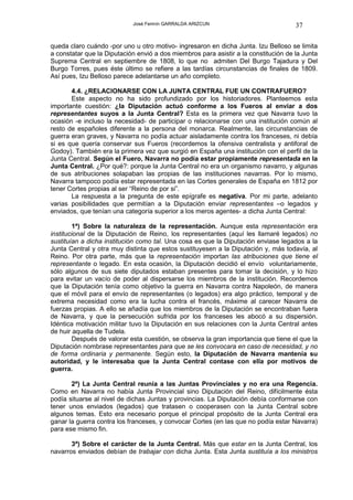 José Fermín GARRALDA ARIZCUN                             37

queda claro cuándo -por uno u otro motivo- ingresaron en dicha Junta. Izu Belloso se limita
a constatar que la Diputación envió a dos miembros para asistir a la constitución de la Junta
Suprema Central en septiembre de 1808, lo que no admiten Del Burgo Tajadura y Del
Burgo Torres, pues éste último se refiere a las tardías circunstancias de finales de 1809.
Así pues, Izu Belloso parece adelantarse un año completo.

       4.4. ¿RELACIONARSE CON LA JUNTA CENTRAL FUE UN CONTRAFUERO?
       Este aspecto no ha sido profundizado por los historiadores. Planteemos esta
importante cuestión: ¿la Diputación actuó conforme a los Fueros al enviar a dos
representantes suyos a la Junta Central? Esta es la primera vez que Navarra tuvo la
ocasión -e incluso la necesidad- de participar o relacionarse con una institución común al
resto de españoles diferente a la persona del monarca. Realmente, las circunstancias de
guerra eran graves, y Navarra no podía actuar aisladamente contra los franceses, ni debía
si es que quería conservar sus Fueros (recordemos la ofensiva centralista y antiforal de
Godoy). También era la primera vez que surgió en España una institución con el perfil de la
Junta Central. Según el Fuero, Navarra no podía estar propiamente representada en la
Junta Central. ¿Por qué?: porque la Junta Central no era un organismo navarro, y algunas
de sus atribuciones solapaban las propias de las instituciones navarras. Por lo mismo,
Navarra tampoco podía estar representada en las Cortes generales de España en 1812 por
tener Cortes propias al ser “Reino de por si”.
       La respuesta a la pregunta de este epígrafe es negativa. Por mi parte, adelanto
varias posibilidades que permitían a la Diputación enviar representantes –o legados y
enviados, que tenían una categoría superior a los meros agentes- a dicha Junta Central:

        1ª) Sobre la naturaleza de la representación. Aunque esta representación era
institucional de la Diputación de Reino, los representantes (aquí les llamaré legados) no
sustituían a dicha institución como tal. Una cosa es que la Diputación enviase legados a la
Junta Central y otra muy distinta que estos sustituyesen a la Diputación y, más todavía, al
Reino. Por otra parte, más que la representación importan las atribuciones que tiene el
representante o legado. En esta ocasión, la Diputación decidió el envío voluntariamente,
sólo algunos de sus siete diputados estaban presentes para tomar la decisión, y lo hizo
para evitar un vacío de poder al dispersarse los miembros de la institución. Recordemos
que la Diputación tenía como objetivo la guerra en Navarra contra Napoleón, de manera
que el móvil para el envío de representantes (o legados) era algo práctico, temporal y de
extrema necesidad como era la lucha contra el francés, máxime al carecer Navarra de
fuerzas propias. A ello se añadía que los miembros de la Diputación se encontraban fuera
de Navarra, y que la persecución sufrida por los franceses les abocó a su dispersión.
Idéntica motivación militar tuvo la Diputación en sus relaciones con la Junta Central antes
de huir aquella de Tudela.
        Después de valorar esta cuestión, se observa la gran importancia que tiene el que la
Diputación nombrase representantes para que se les convocara en caso de necesidad, y no
de forma ordinaria y permanente. Según esto, la Diputación de Navarra mantenía su
autoridad, y le interesaba que la Junta Central contase con ella por motivos de
guerra.

       2ª) La Junta Central reunía a las Juntas Provinciales y no era una Regencia.
Como en Navarra no había Junta Provincial sino Diputación del Reino, difícilmente ésta
podía situarse al nivel de dichas Juntas y provincias. La Diputación debía conformarse con
tener unos enviados (legados) que tratasen o cooperasen con la Junta Central sobre
algunos temas. Esto era necesario porque el principal propósito de la Junta Central era
ganar la guerra contra los franceses, y convocar Cortes (en las que no podía estar Navarra)
para ese mismo fin.

       3ª) Sobre el carácter de la Junta Central. Más que estar en la Junta Central, los
navarros enviados debían de trabajar con dicha Junta. Esta Junta sustituía a los ministros
 