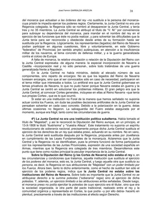 José Fermín GARRALDA ARIZCUN                              38

del monarca que actuaban a las órdenes del rey –no sustituía a la persona del monarca-
cuya prisión le impedía ejercer los poderes regios. Ciertamente, la Junta Central no era una
Regencia colegiada; la Regencia sólo se nombró al desaparecer la Junta Central, y tenía
tres y no 35 miembros. La Junta Central se atribuyó el título de “V. M.” por conveniencia
para subrayar su dependencia del monarca, para mandar en el nombre del rey en el
ejercicio de las funciones que éste no podía realizar, y para solventar las dificultades que la
Junta tenía para ser reconocida y obedecida desde antes de su formación hasta ser
sustituída por la Regencia. Lógicamente, los representantes (legados) del Reino de Navarra
podían participar en algunas cuestiones, libre y voluntariamente, en este Gobierno
“federativo” de Provincias (en sentido amplio) autárquicas, en atención a la insuficiencia
militar de los navarros, al tema concreto de defensa militar, y a la guerra generalizada
contra el coloso de Europa.
        A falta de monarca, la relativa vinculación o relación de la Diputación del Reino con
la Junta Central expresaba -de alguna manera- la especial incorporación de Navarra a
Castilla –incorporación real y no sólo personal-, sobre todo tratándose de una guerra
generalizada frente a Napoleón.
        En la Junta Central no había ministros, debido al elevado número de sus
componentes, sino reparto de encargos. No es que los legados del Reino de Navarra
tuviesen encargos, sino que al ser convocados sólo en caso de necesidad, participaron en
el tema militar que interesaba a todos. Lo antiforal era que la Junta Central gobernase en
temas privativos de Navarra, lo que no pudo hacer porque Navarra estaba en guerra y la
Junta Central se centró en solucionar los problemas militares. El gran peligro era que la
Junta Central, al convocar Cortes generales, incluyese en ellas al Reino Navarra –que tenía
sus propias Cortes-, que es lo que ocurrió.
        Si estar en una institución no Foral de la manera que hemos señalado no suponía
actuar contra los Fueros, sin duda las posibles decisiones antiforales de la Junta Central se
pensaban solventar en cada caso concreto. Debido a la polarización en la guerra, éstas
últimas ocasiones no llegaron. La salvaguardia del Fuero estaba asegurada por el
momento, aunque era frágil, tanto como las circunstancias de guerra.

        4º) La Junta Central no era una institución política subalterna. Había tomado el
título de “Majestad”, y así le reconoció la Diputación del Reino aunque, en un principio, el
13-X-1808 le tituló “Ilustrísima” y “Vuestra Alteza”. Este tratamiento no suponía un espíritu
revolucionario de soberanía nacional, precisamente porque dicha Junta Central sustituía el
ejercicio de los derechos de un rey que estaba preso, actuando en su nombre. No en vano,
la Junta Central será sustituida después por la Regencia, propuesta antes por Jovellanos
en cumplimiento de las Leyes Fundamentales de la monarquía. Aclaremos que la Junta
Central y la Regencia no se identificaban, pues la primera funcionó de forma participativa
con los representantes de las Juntas Provinciales, expresión de una sociedad española en
Armas, mientras que la Regencia era colegiada de tres miembros. Desarrollemos este
punto que tiene como núcleo principal la peculiar importancia de la Junta Central.
        Sobre la Diputación del Reino (y las Cortes de Navarra) sólo estaba el rey o, en
las circunstancias y condiciones que tratamos, aquella institución que sustituía el ejercicio
de los poderes del monarca, esto es, la Junta Central, y luego aquella otra que sustituía su
persona, es decir, la Regencia en sus atribuciones de “Majestad” con un poder limitado por
los Fueros. Ahora bien, tanto lo dicho anteriormente, como el hecho de sustituir tan sólo el
ejercicio de los poderes regios, indica que la Junta Central no estaba sobre las
instituciones del Reino de Navarra. Sobre todo es importante que la Junta Central no se
atribuyese derecho a la summa potestas (“soberanía” regia) sino al ejercicio de dicha
potestas. Y, además, un ejercicio limitado a las atribuciones arriba señaladas. Desde luego,
el monarca preso no podía ejercitar la potestas de cuyo ejercicio era él titular, sino que era
la sociedad organizada, la otra parte del pacto tradicional, realizado entre el rey y la
comunidad orgánica y representada en Cortes, la que podía –y por ello debía- hacerlo en
plenitud, precisamente a través de las instituciones al efecto según Derecho.
 
