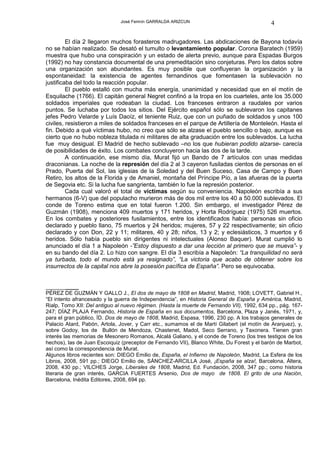 José Fermín GARRALDA ARIZCUN                                   4

         El día 2 llegaron muchos forasteros madrugadores. Las abdicaciones de Bayona todavía
no se habían realizado. Se desató el tumulto o levantamiento popular. Corona Baratech (1959)
muestra que hubo una conspiración y un estado de alerta previo, aunque para Espadas Burgos
(1992) no hay constancia documental de una premeditación sino conjeturas. Pero los datos sobre
una organización son abundantes. Es muy posible que confluyeran la organización y la
espontaneidad: la existencia de agentes fernandinos que fomentasen la sublevación no
justificaba del todo la reacción popular.
         El pueblo estalló con mucha más energía, unanimidad y necesidad que en el motín de
Esquilache (1766). El capitán general Negret confinó a la tropa en los cuarteles, ante los 35.000
soldados imperiales que rodeaban la ciudad. Los franceses entraron a raudales por varios
puntos. Se luchaba por todos los sitios. Del Ejército español sólo se sublevaron los capitanes
jefes Pedro Velarde y Luís Daoíz, el teniente Ruiz, que con un puñado de soldados y unos 100
civiles, resistieron a miles de soldados franceses en el parque de Artillería de Monteleón. Hasta el
fin. Debido a qué víctimas hubo, no creo que sólo se alzase el pueblo sencillo o bajo, aunque es
cierto que no hubo nobleza titulada ni militares de alta graduación entre los sublevados. La lucha
fue muy desigual. El Madrid de hecho sublevado –no los que hubieran podido alzarse- carecía
de posibilidades de éxito. Los combates concluyeron hacia las dos de la tarde.
         A continuación, ese mismo día, Murat fijó un Bando de 7 artículos con unas medidas
draconianas. La noche de la represión del día 2 al 3 cayeron fusiladas cientos de personas en el
Prado, Puerta del Sol, las iglesias de la Soledad y del Buen Suceso, Casa de Campo y Buen
Retiro, los altos de la Florida y de Amaniel, montaña del Príncipe Pío, a las afueras de la puerta
de Segovia etc. Si la lucha fue sangrienta, también lo fue la represión posterior.
         Cada cual valoró el total de víctimas según su conveniencia. Napoleón escribía a sus
hermanos (6-V) que del populacho murieron más de dos mil entre los 40 a 50.000 sublevados. El
conde de Toreno estima que en total fueron 1.200. Sin embargo, el investigador Pérez de
Guzmán (1908), menciona 409 muertos y 171 heridos, y Horta Rodríguez (1975) 526 muertos.
En los combates y posteriores fusilamientos, entre los identificados había: personas sin oficio
declarado y pueblo llano, 75 muertos y 24 heridos; mujeres, 57 y 22 respectivamente; sin oficio
declarado y con Don, 22 y 11; militares, 40 y 28; niños, 13 y 2; y eclesiásticos, 3 muertos y 6
heridos. Sólo había pueblo sin dirigentes ni intelectuales (Alonso Baquer). Murat cumplió lo
anunciado el día 1 a Napoleón -”Estoy dispuesto a dar una lección al primero que se mueva”- y
en su bando del día 2. Lo hizo con sangre. El día 3 escribía a Napoleón: “La tranquilidad no será
ya turbada, todo el mundo está ya resignado”, “La victoria que acabo de obtener sobre los
insurrectos de la capital nos abre la posesión pacífica de España”. Pero se equivocaba.


__________
PÉREZ DE GUZMÁN Y GALLO J., El dos de mayo de 1808 en Madrid, Madrid, 1908; LOVETT, Gabriel H.,
“El intento afrancesado y la guerra de Independencia”, en Historia General de España y América, Madrid,
Rialp, Tomo XII: Del antiguo al nuevo régimen. (Hasta la muerte de Fernando VII), 1992, 634 pp., pág. 167-
247; DÍAZ PLAJA Fernando, Historia de España en sus documentos, Barcelona, Plaza y Janés, 1971, y,
para el gran público, ÍD. Dos de mayo de 1808, Madrid, Espasa, 1996, 230 pp. A los trabajos generales de
Palacio Atard, Pabón, Artola, Jover, y Carr etc., sumamos el de Martí Gilabert (el motín de Aranjuez), y,
sobre Godoy, los de Bullón de Mendoza, Chastenet, Madol, Seco Serrano, y Taxonera. Tienen gran
interés las memorias de Mesonero Romanos, Alcalá Galiano, y el conde de Toreno (los tres testigos de los
hechos), las de Juan Escoiquiz (preceptor de Fernando VII), Blanco White, Du Forest y el barón de Marbot,
así como la correspondencia de Murat.
Algunos libros recientes son: DIEGO Emilio de, España, el Infierno de Napoleón, Madrid, La Esfera de los
Libros, 2008, 591 pp.; DIEGO Emilio de, SÁNCHEZ-ARCILLA José, ¡España se alza!, Barcelona, Áltera,
2008, 430 pp.; VILCHES Jorge, Liberales de 1808, Madrid, Ed. Fundación, 2008, 347 pp.; como historia
literaria de gran interés, GARCIA FUERTES Arsenio, Dos de mayo de 1808. El grito de una Nación,
Barcelona, Inédita Editores, 2008, 694 pp.
 