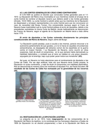 José Fermín GARRALDA ARIZCUN                                               40

       4.5. LAS CORTES GENERALES DE CÁDIZ COMO CONTRAFUERO
       El 4-XI-1809 se publicó el Decreto que convocaba Cortes generales para el 1-I-
1810. La Diputación del Reino (muy incompleta en sus miembros) recibió el encargo de la
Junta Central de nombrar al diputado navarro que debiera asistir a las Cortes generales
(Arnedo, 18-XI-1809). La Junta Central lo solicitó antes que los miembros de la Diputación
se dispersasen y enviasen representantes a la Junta Central para que les convocaran en
caso de necesidad (del Burgo Torres). Era comprensible (aunque según el Fuero de
Navarra fuese inadmisible) que la Junta Central pidiese el envío de diputados, debido a los
precedentes centralistas la misma Corte de Madrid, donde habitualmente se desconocían
los Fueros de Navarra, según el agente de la Diputación en Madrid decía a ésta última
hacia 1775.

       El envío de diputados a las Cortes vulneraba directamente los principios
constitucionales del Reino de Navarra. Según Jaime del Burgo:

         “La Diputación quedó perpleja, pues si acudía a las mismas, parecía renunciar a la
         autonomía parlamentaria de que gozaba, y si no lo hacía en aquellas circunstancias
         extraordinarias, se despegaba del esfuerzo común de los españoles en la guerra
         contra el invasor francés. / La Diputación de Navarra, como ocurrió en otras
         ocasiones, trató de eludir el compromiso, en lo que siempre había demostrado su
         habilidad diplomática, y contestó que el reino se hallaba en una grave situación,
         sojuzgado por el enemigo, bajo cuyo poder yacen todos sus moradores” (43).

       Así pues, en Navarra no hubo elecciones para el nombramiento de diputados a las
Cortes de Cádiz. Por ser algo antiforal, toda vez que Navarra tenía Cortes propias, la
Diputación no quiso nombrarlos, y trató de eludir el compromiso con habilidad diplomática.
Nos es desconocida la manera como fue nombrado el diputado Fco. de Paula Escudero. El
resultado de las Cortes de Cádiz fue rechazado por la generalidad de los navarros
(44).




   Gregorio Cruchaga Urzainqui,          Fco. Espoz y Mina, de campesino llegó       Javier Mina el Estudiante, guerrillero
  guerrillero frente a los franceses       a ser guerrillero y general. Fusiló la     frente a los franceses y aventurero
                                         Constitución de 1812 aunque después          liberal en Méjico. Su figura ha sido
                                           se hará liberal por despecho contra      estudiada con gran esmero y atractivo
                                         Fernando VII al no ser elegido virrey de            por el profesor Ortuño.
                                          Navarra. Su figura ha sido estudiada
                                                       por Iribarren.




       4.6. RESTAURACIÓN DE LA DIPUTACIÓN LEGÍTIMA
       La pregunta es si, en 1814, hubo reagrupación de los componentes de la
Diputación del Reino (la legítima, no la nombrada por los franceses) dispersos a finales de
1809 (la Diputación no se disolvió propiamente), o bien si la Diputación del Reino se
 