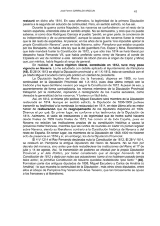 José Fermín GARRALDA ARIZCUN                               41

restauró en dicho año 1814. En caso afirmativo, la legitimidad de la primera Diputación
pasaría a la segunda sin solución de continuidad. Pero, en sentido estricto, no fue así.
        Durante la guerra contra Napoleón, los navarros se confundieron con el resto de la
nación española, entendida ésta en sentido amplio. No se demuestra, y creo que no puede
saberse, si como dice Rodríguez Garraza el pueblo “perdió, en gran parte, la conciencia de
su independencia y de su personalidad”, aunque la causa de los navarros fuese la misma
que la del resto de españoles. Al parecer, en los años de la guerra “era imposible aplicar la
propia Constitución Navarra”, pues en toda Navarra, salvo Pamplona que estaba ocupada
por los Bonaparte, no había otra ley que la del guerrillero Fco. Espoz y Mina. Recordemos
que éste mandará fusilar la Constitución de 1812, y que sólo tras 1814 se hará liberal por
despecho hacia Fernando VII, que había preferido como virrey de Navarra al conde de
Ezpeleta en vez de nombrar a este labrador de Idocin (tal era el origen de Espoz y Mina)
que, por méritos, había llegado al rango de general.
        En realidad, el nuevo régimen liberal, constituido en 1812, tuvo muy poca
vigencia en Navarra. Lo he estudiado con detalle aplicado al Ayuntamiento de Pamplona
(45). El 26-IX-1813 se eligió la Diputación provincial y, el 1-X-1813, ésta se constituía con el
ya citado Miguel Escudero como jefe político en calidad de presidente.
        La Diputación legítima del Reino (no la francesa), dispersa en 1809, no tuvo
continuidad en la Diputación Provincial del 1-X-1813, pues ésta última rompió con la
tradición y las leyes del Reino navarro por seguir la Constitución de 1812. A pesar de eso, y
aparentemente de forma contradictoria, los mismos miembros de la Diputación Provincial
trabajaron por la restitución, reposición o reintegración de los Fueros seculares, como
deseaba la generalidad de los navarros. Y tuvieron un fácil éxito.
        Así, en 1813, el mismo jefe político Miguel Escudero será miembro de la Diputación
restaurada en 1814. Aunque en sentido estricto, la Diputación de 1808-1809 pudiese
transmitir su legitimidad a la nombrada (o restaurada) en 1814, en éste último año es mejor
hablar de restauración que de reagrupamiento de los diputados dispersos en 1809.
Diremos el por qué. En primer lugar, es conforme a los testimonios de la Diputación de
1814. Asímismo, el vacío de instituciones y de legitimidad que de hecho sufrió Navarra
desde finales de 1809 hasta finales de 1813, fue común al de toda España, pues en
Navarra no existían las instituciones propias de su constitución histórica a causa la
presencia militar francesa, mientras que las Cortes de reunidas en Cádiz no podían legislar
sobre Navarra, siendo su liberalismo contrario a la Constitución histórica de Navarra o del
resto de España. En tercer lugar, los miembros de la Diputación de 1808-1809 no hicieron
acto de presencia en 1814 y sí, sin embargo, los de la Diputación Provincial.
        El 4-V-1214 el Rey Fernando declaraba nula la Constitución de 1812. El 28-V-1814,
se restauró en Pamplona la antigua Diputación del Reino de Navarra. No se hizo por
decreto del monarca, sino antes que éste restableciese las instituciones del Reino el 17 de
julio y 14 de agosto. Así, “la transmisión de poderes se efectuó por la propia Diputación
Provincial y el Jefe Político, por haber considerado que al derogar Fernando VII la
Constitución de 1812 y dado por nulas sus actuaciones ‘como si no hubiesen pasado jamás
tales actos’, la primitiva Constitución de Navarra quedaba restablecida ‘ipso facto’ “ (46).
Formaban parte dos antiguos diputados de 1808, Miguel Escudero y Carlos de Amátria (o
Amátria) –lo que muestra la continuidad de la Diputación-, más otros cinco diputados, entre
ellos el obispo de Pamplona fray Veremundo Arias Teixeiro, que tan briosamente se opuso
a los franceses y al liberalismo.
 