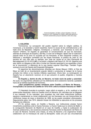 José Fermín GARRALDA ARIZCUN                                           42




                                           Conde de Ezpeleta y de Beire, Joaquín Ezpeleta, virrey de
                                         Navarra en 1814. Al general Fco. Espoz y Mina esta elección le
                                          contrarió sobremanera porque él aspiraba a dicho alto cargo.




        5. COLOFÓN
        Terminemos. La concepción del pueblo español sobre la religión católica, la
monarquía, y la sociedad y nación española, fueron la causa de las contradicciones y del
triple error de Napoleón –religioso, monárquico, y nacional-, que “acarre(ó) la ruina del
Imperio” (Pabón). En España se generalizó el convencimiento de que los franceses,
además de enemigos de España y del Rey, lo eran de la Religión. Baste citar el Catecismo
popular leído en la zona no ocupada por los franceses, el libro Despertar cristiano, los
destrozos y sacrilegios cometidos por las tropas francesas, la política de José (I), los
escritos de –por citar sólo un ejemplo- don José de Larrea en el Libro Parroquial de
Berrosteguieta (21-VI-1813) (47), y la prisión y destierro del Papa S.S. Pío VII. Digamos que
esto último no obligaba al alto clero a incitar por Decreto episcopal a los españoles a favor
de la insurrección, a diferencia de lo que parece suponer Díaz-Plaja. También Fugier
subrayó el error de España del Emperador Bonaparte.
        Si seguimos las denominaciones ofrecidas por Alonso Báquer (1983), el Dos de
Mayo se trató de un levantamiento popular debido a producirse al margen de la fuerza
armada (me refiero a los mandos militares superiores). Ahora bien, su prolongación en
España fue un alzamiento nacional, en el que actuaron el pueblo, dirigentes y mandos
militares.
        En España y, dentro de ella, en Navarra, no hubo vacío de poder y autoridad.
Así pues, los argumentos utilizados por los defensores de la soberanía nacional, quedaban
fuera de la realidad española del momento.
        ¿Qué paralelismos pueden señalarse entre Castilla y el Reino de Navarra, -
incorporado a la Corona de Castilla en 1513-1515- ante la invasión francesa en 1808?:

        1º) Napoleón buscaba la sumisión, luego utilizó el engaño y, al fin, sustituyó a los
gobernantes españoles –tanto en Castilla como en Navarra- por naturales que se plegasen
a sus intereses. Si los naturales, que ocupaban las más altas instituciones políticas,
siguieron manteniendo su inicial colaboración con los franceses una vez transcurridos los
conflictivos meses de mayo a diciembre de 1808, se les puede considerar afrancesados.
Seguramente estos, tras 1814, deberán limpiar de infidelidad su ejecutoria en los procesos
llamados de infidencia.
        2º) En ambos casos, en Castilla y Navarra, sus instituciones propias fueron
inicialmente posibilistas ante la fuerza francesa. Lo fueron hasta que la victoria de Bailén y
la consiguiente liberación de Madrid en el caso de Castilla, y hasta la sublevación de
diversas poblaciones y las excesivas presiones francesas sobre la Diputación del Reino en
el caso de Navarra. Durante unos meses, el virrey de Navarra y los organismos forales
colaboraron con la monarquía de José (I) Bonaparte. Cada uno por sus circunstancias
 
