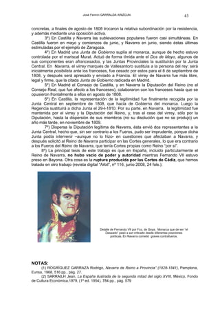 José Fermín GARRALDA ARIZCUN                                           43

concretas, a finales de agosto de 1808 trocaron la relativa subordinación por la resistencia,
y además mediante una oposición activa.
         3º) En Castilla y Navarra las sublevaciones populares fueron casi simultáneas. En
Castilla fueron en mayo y comienzos de junio, y Navarra en junio, siendo éstas últimas
estimuladas por el ejemplo de Zaragoza.
         4º) En Madrid una Junta de Gobierno suplía al monarca, aunque de hecho estuvo
controlada por el mariscal Murat. Actuó de forma tímida ante el Dos de Mayo, algunos de
sus componentes eran afrancesados, y las Juntas Provinciales la sustituirán por la Junta
Central. En Navarra, el virrey marqués de Vallesantoro sustituía a la persona del rey; será
inicialmente posibilista ante los franceses, fue cesado por estos para el 8 de septiembre de
1808, y después será apresado y enviado a Francia. El virrey de Navarra fue más libre,
legal y firme, que la citada Junta de Gobierno radicada en Madrid.
         5º) En Madrid el Consejo de Castilla, y en Navarra la Diputación del Reino (no el
Consejo Real, que fue afecto a los franceses), colaboraron con los franceses hasta que se
opusieron frontalmente a ellos en agosto de 1808.
         6º) En Castilla, la representación de la legitimidad fue finalmente recogida por la
Junta Central en septiembre de 1808, que hacía de Gobierno del monarca. Luego la
Regencia sustituirá a dicha Junta el 29-I-1810. Por su parte, en Navarra, la legitimidad fue
mantenida por el virrey y la Diputación del Reino, y, tras el cese del virrey, sólo por la
Diputación, hasta la dispersión de sus miembros (no su disolución que no se produjo) un
año más tarde, en noviembre de 1809.
         7º) Dispersa la Diputación legítima de Navarra, ésta envió dos representantes a la
Junta Central, hecho que, sin ser contrario a los Fueros, pudo ser imprudente, porque dicha
Junta podía intervenir –aunque no lo hizo- en cuestiones que afectaban a Navarra, y
después solicitó al Reino de Navarra participar en las Cortes generales, lo que era contrario
a los Fueros del Reino de Navarra, que tenía Cortes propias como Reino “por sí”.
       8º) La principal tesis de este trabajo es que en España, incluido particularmente el
Reino de Navarra, no hubo vacío de poder y autoridad mientras Fernando VII estuvo
preso en Bayona. Otra cosa es la ruptura producida por las Cortes de Cádiz, que hemos
tratado en otro trabajo (revista digital “Arbil”, nº 116, junio 2008, 24 fols.).




                                       Detalle de Fernando VII por Fco. de Goya. Monarca que de ser “el
                                           Deseado” pasó a ser criticado desde diferentes posiciones
                                               políticas. En Navarra cometió graves contrafueros.




NOTAS:
     (1) ROGRÍGUEZ GARRAZA Rodrigo, Navarra de Reino a Provincia” (1828-1841), Pamplona,
Eunsa, 1968, 516 pp., pág. 27.
     (2) SARRAILH Jean, La España ilustrada de la segunda mitad del siglo XVIII, México, Fondo
de Cultura Económica,1979, (1ª ed. 1954), 784 pp., pág. 579
 