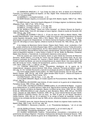 José Fermín GARRALDA ARIZCUN                                  44

       (3) GARRALDA ARIZCUN J. F. “Las Cortes de Cádiz de 1812, el ideario de la Revolución
Francesa y la herencia política de España”, en Rev. Digital “Arbil. Anotaciones de pensamiento y
crítica”, nº 116 (junio 2008).
       (4) SARRAILH J., La España ilustrada… o. cit.
       (5) HERR Richard, España y la revolución del siglo XVIII, Madrid, Aguilar, 1988 (1ª ed., 1960),
417 pp.
       (6) ANES Gonzalo, Historia de España Alfaguara IV. El Antiguo régimen: los Borbones, Madrid,
Alfaguara, 5ª ed., 1981 (1ª ed., 1975), 513 pp.
       (7) ANES G., El Antiguo régimen… o. cit. pág. 432.
       (8) ANES G., El Antiguo régimen… o. cit. pág. 433.
       (9) GIL MUNILLA Octavio, “Hacia una nueva sociedad”, en Historia General de España y
América, Madrid, Rialp, Tomo XII: Del antiguo al nuevo régimen. (Hasta la muerte de Fernando VII),
1992, 634 pp., pág. 14-82.
       (10) PÉREZ DE GUZMÁN Y GALLO, J., El dos de mayo de 1808 en Madrid, Madrid, 1908;
MUÑOZ MALDONADO, José, Historia política y militar de la guerra de la Independencia de España
contra Napoleón Bonaparte, desde 1808 a 1814, Madrid, 1833; LOVETT, Gabriel H., “El intento
afrancesado y la guerra de Independencia”, en Historia General de España y América, Madrid, Rialp,
Tomo XII: Del antiguo al nuevo régimen. (Hasta la muerte de Fernando VII), 1992, 634 pp., pág. 167-
247.
       A los trabajos de Maximiano García Venero, Palacio Atard, Pabón, Jover, Juretschke y Carr
etc., pueden añadirse los de Artola (Espasa-Calpe, 2007) y José Manuel Cuenca Toribio (Encuentro,
2006) sobre la guerra de la Independencia, de Fco. Martí Gilabert sobre el proceso de “El Escorial” y
el motín de Aranjuez, Manuel Moreno Alonso sobre José Bonaparte, Sánchez Agesta y Enciso Recio
sobre el despotismo ilustrado, y, sobre Godoy y Carlos IV, los de Bullón de Mendoza, Chastenet,
Madol, Seco Serrano, y Taxonera etc. A continuación citaremos a otros autores.
       Entre los autores que vivieron los hechos, tienen un gran interés las memorias de Mesonero
Romanos, Alcalá Galiano, y el conde de Toreno (los tres testigos de primera línea), las de Juan
Escoiquiz (preceptor de Fernando VII), Azanza y Ofarril, Muñoz y Maldonado, Blanco White, Du
Forest y el barón de Marbot, así como la correspondencia de Joaquín Murat. Una nueva edición del
libro del Conde de Toreno, Historia del levantamiento, guerra y revolución en España (1807-1809),
León, Akrón, 2008, 2 vols., v. I: 490 pp, v.II: 468 pp.
       (11) CORONA BARATECH Carlos, “Precedentes ideológicos de la guerra de la
independencia”, Zaragoza, Librería General, 1959, 28 pp., Institución ”Fernando el Católico”, publ. nº
222, pág. 10. Víd. También Revolución y reacción en el reinado de Carlos IV, Madrid, Rialp, 1957.
       (12) Como trabajo dirigido al gran público, vid. DÍAZ PLAJA Fernando, Dos de mayo de 1808,
Madrid, Espasa, 1996, 230 pp., pág. 45-46; véase también DÍAZ PLAJA F., Historia de España en
sus documentos, Barcelona, Plaza y Janés, 1971.
       (13) DÍAZ PLAJA F., Dos de mayo… o. cit., pág. 194
       (14) ALONSO BÁQUER, Miguel, El modelo español de Pronunciamiento, Madrid, Rialp, 1983,
270 pp., pág. 29.
       (15) MARCELLÁN EIGORRI José Antonio, El clero navarro en la guerra de la independencia,
Pamplona, Eunsa, 1992, 210 pp., pág. 53-105.
        (16) En 2006, José Manuel CUENCA TORIBIO publica, en una editorial de Madrid, La guerra
de la Independencia: un conflicto decisivo (1808-1814). Algunos libros recientes de 2008 son: DIEGO
Emilio de, España, el Infierno de Napoleón, Madrid, La Esfera de los Libros, 2008, 591 pp.; DIEGO
Emilio de, SÁNCHEZ-ARCILLA José, ¡España se alza!, Barcelona, Áltera, 2008, 430 pp.; VILCHES
Jorge, Liberales de 1808, Madrid, Fundación, 2008, 347 pp. Como historia literaria de gran interés,
véase GARCIA FUERTES Arsenio, Dos de mayo de 1808. El grito de una Nación, Barcelona,
Inédita Editores, 2008, 694 pp. En el apéndice VI se recoge el listado de españoles muertos y
heridos en los combates del dos de mayo de 1808 y de los prisioneros fusilados a continuación, pág.
529-629.
       (17) BURGO Jaime del, Historia General de Navarra. Desde los orígenes hasta nuestros días,
Madrid, Rialp, 1992, 3 vols, v.III: 911 pp., pág. 341.
       (18) CORONA C., Revolución y reacción… o. cit.; “Precedentes ideológicos…” art. cit. en nota
11.
       (19) GIL MUNILLA Octavio, “Hacia una nueva sociedad”, o. cit. en nota 9, pág. 47.
       (20) CORONA, “Precedentes ideológicos”… art. cit., p. 16-18.
       (21) SUÁREZ VERDEGUER, Federico, “Conservadores, innovadores y renovadores en las
postrimerías del Antiguo Régimen”, Pamplona, Publicaciones del Estudio General de Navarra, 1955;
“Las tendencias políticas durante la guerra de la Independencia”, Zaragoza, 1959, en Actas del II
 