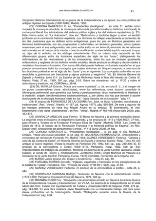 José Fermín GARRALDA ARIZCUN                                   45

Congreso Histórico Internacional de la guerra de la independencia y su época; La crisis política del
antiguo régimen en España (1800-1840), Madrid, 1950.
       (22) CORONA BARATECH C. en, “Precedentes ideológicos”…, en nota 11, señala como
modelos la monarquía absoluta, la monarquía reformada (constitucionalismo histórico tradicional), la
monarquía liberal, los admiradores del sistema político inglés y los del sistema napoleónico (p. 23).
Este mismo autor, en “La ilustración”, dice así: “Reformismo y tradición llegan a tener un sentido
profundo en la conciencia histórica española. Los términos no reflejan exactamente el contenido de
las dos posiciones que se definen como antagónicas, pues los que en términos generales son
llamados tradicionalistas son tan progresistas o reformistas, en términos generales, como quieren
reservarse para sí sus antagonistas; así como entre éstos no es tanto el patrocinio de las reformas
estructurales en el cuerpo de la nación, como la modificación sustancial del espíritu nacional, lo que,
so capa de lo anterior, se les atribuye rotundamente. Con un criterio más razonable se han
diferenciado grupos entre los ilustrados españoles del siglo de las “luces”, distinguiendo los
reformadores de los renovadores y de los innovadores, entre los que se incluyen igualmente
eclesiásticos y seglares de los distintos niveles sociales, desde jerarquía a clérigos y desde nobles a
modestos funcionarios ilustrados. Con suma dificultad puede hallarse un ilustrado español en el que
puedan concentrarse todos los conceptos que suelen atribuirse, en bloque compacto, a cada una de
las facciones polémicas en el siglo de las “luces” y en el siguiente. Los conceptos culturales no son
reducibles a guarismos con fracciones y signos positivos y negativos”. Vid. En Historia General de
España y América, tomo X-1: La España de las Reformas hasta el final del reinado de Carlos IV,
Madrid, Rialp, 2ª ed., 1989, 597 pp., pág. 3-53. Sobre los novadores, vid. p. 17-23 y sobre el
reformismo y tradición, vid. CORONA p. 36-46.
        (23) GIL MUNILLA Octavio, “Hacia una nueva sociedad”, o. cit. en nota 9: “(…) al margen de
los puros conservadores (nota: absolutistas), entre los reformistas, unos buscan consolidar la
Monarquía patrimonial, que garantice sus fueros y particularismos; otros, manteniendo la fidelidad a
la tradición, exigen transformaciones socioeconómicas; y, por último, los hay que tienden a asumir
buena parte de la ideología francesa” (esto es, los “ ‘hijos díscolos de la Ilustración’ ” pág. 47.
       (24) El ensayo de FERNÁNDEZ DE LA CIGOÑA Fco. José, se titula: “Liberales, absolutistas y
tradicionales”, Rev. “Verbo”, Madrid, nº 157 (jul. Agosto 1977), pág. 965-984. De este y algunos de
los trabajos anteriores se hace eco Miguel Ayuso en su ensayo: “El bicentenario, el ‘otro’
bicentenario y los ‘otros’ bicentenarios”, en Rev. “Verbo”, Madrid, nº 465-466 (mayo-julio 2008), pág.
363-374.
       (25) GARRALDA ARIZCUN José Fermín, “El Reino de Navarra y la primera revolución liberal.
La segunda crisis en Navarra: el despotismo ilustrado, y los ensayos de 1813 y 1820-1823”, 37 fols.,
para ofrecer a “Anales de la Fundación Francisco Elías de Tejada” (Madrid); ÍDEM. “Las Cortes de
Cádiz de 1812, el ideario de la Revolución Francesa y la herencia política de España”, en Rev.
Digital “Arbil. Anotaciones de pensamiento y crítica”, nº 116 (junio 2008), 24 fols.
       (26) CORONA BARATECH C., “Precedentes ideológicos”… o. cit. pág. 6; GIL MUNILLA
Octavio, “Hacia una nueva sociedad”, o. cit. pág. 47; IZQUIERDO HERNÁNDEZ M., Antecedentes y
comienzos del reinado de Fernando VII, Madrid, 1963; SUÁREZ VERDEGUER, Federico, “Génesis y
obra de las Cortes de Cádiz”, en Historia General de España y América, Madrid, Rialp, Tomo XII: Del
antiguo al nuevo régimen. (Hasta la muerte de Fernando VII), 1992, 634 pp., pág. 249-306; ÍD. El
proceso de la convocatoria a Cortes (1808-1810), Pamplona, Rialp, 1982, 528 pp. Son
imprescindibles los trabajos de Jovellanos, Memoria en defensa de la Junta Central, Quintana, Alcalá
Galiano, el conde de Toreno y, modernamente, Juretschke (1955), Ángel Martínez de Velasco (La
formación de la Junta Central, Pamplona, Eunsa, 1972), Comellas, Fernández de la Cigoña, etc.
       (27) BURGO Jaime Ignacio del, Origen y fundamento… nota 23, pág. 88.
       (28) FORCADA TORRES Gonzalo, “Ingleses, españoles y franceses en los prelogómenos de
la batalla de Tudela”, Pamplona, Rev. “Príncipe de Viana” nº 98-99” (1965), pág. 37-66.
       (29) SUÁREZ VERDEGUER Federico, El proceso de la convocatoria a Cortes… nota 26, p.
444.
       (30) RODRÍGUEZ GARRAZA Rodrigo, Tensiones de Navarra con la administración central
(1778-1808), Pamplona, Diputación Foral de Navarra, 1974, 360 pp.
       (31) MIRANDA RUBIO Fco., “Ocupación y levantamiento armado en Navarra durante la Guerra
de la Independencia. Causas y trascendencia”, en VV.AA. La Guerra de la Independencia en el Valle
Medio del Ebro, Tudela, Ed. Ayuntamiento de Tudela y Universidad SEK de Segovia, 2003, 278 pp.,
pág. 143-168. En esta obra colabora Javier Maestrojuán con un interesante trabajo, útil para quien
desee profundizar en la historiografía, titulado “Bibliografía reciente sobre la Guerra de la
Independencia” pág. 9-54.
 