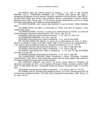 José Fermín GARRALDA ARIZCUN                                  46

        (32) BURGO Jaime del, Historia General de Navarra..., o. cit., nota 17, pág. 333-486;
MIRANDA nota 31; RODRÍGUEZ GARRAZA nota 1; BURGO Jaime Ignacio del, Origen y
fundamento del Régimen Foral de Navarra, Pamplona, Diputación Foral de Navarra, 1968, 550 pp.;
IZU BELLOSO Miguel José, Navarra como problema. Nación y nacionalismo en Navarra, Madrid,
Biblioteca Nueva, 2001, 461 pp. pág. 117-118. El autor de éste interesante libro, que es un ensayo
de síntesis interpretativa, sólo trabaja con fuentes bibliográficas.
        (33) ERCE EGUARAS, Juan, Navarra bajo Napoleón: el caso de Estella, Tafalla, Altaffaylla,
2005.
        (34) MARÍN ROYO Luis María, La francesada en Tudela. Seis años de saqueos y ruina,
Tudela, 2008, 295 pp..
        (35) MIRANDA RUBIO, Francisco, La guerra de la independencia en Navarra. La acción del
Estado, Pamplona, Diputación Foral de Navarra, 1977, 474 pp. , pág. 54 y 79.
        (36) BURGO Jaime del, Historia General de Navarra..., o. cit., nota 17, p. 334 y 341.
        (37) RODRÍGUEZ GARRAZA, o. cit. nota 1, pág. 28.
        (38) BURGO Jaime Ignacio del, Origen y fundamento…o. cit., nota 32, pág. 88-89.
        (39) CALAMA ROSELLÓN Argimiro, La guerra de la Independencia en Soria, La Rioja y
Navarra. La batalla de Tudela: 23-XI-1808, Tudela, 1996; VV.AA. La Guerra de la Independencia…
o. cit., nota 21; sobre la batalla de Tudela, vid., Gonzalo Forcada Torres, o. cit., p. 113-141.
        (40) BURGO Jaime del, Historia General de Navarra..., o. cit., nota 17, pág. 349 y 363.
        (41) BURGO Jaime Ignacio del. Origen y fundamento…o. cit., nota 23, pág. 89.
        (42) BURGO Jaime Ignacio del, Origen y fundamento…, o. cit., nota 23, pág. 89; BURGO
Jaime del, o.cit. pág. 382.
        (43) BURGO Jaime del, Historia General de Navarra..., o. cit., nota 17, pág. 398.
        (44) CARASATORRE VIDAURRE Rafael, Constitución o Fueros, Cintruénigo, Fundación
Cultural Navarra, 2008, 594 pp. Este reciente libro recoge todos los textos legales sobre este tema,
con algunas introducciones que sitúan el marco histórico.
        (45) GARRALDA ARIZCUN José Fermín, "El primer ensayo liberal en Pamplona: las
elecciones municipales de 1813”, en el Congreso Internacional “Guerra, sociedad y política (1808-
1814). El Valle Medio del Ebro”, Universidad Pública de Navarra, Pamplona-Tudela, 21 al 24-XI-
2007.
        (46) BURGO Jaime Ignacio del, Origen y fundamento… o. cit. nota 23, pág. 91 y 101-102.
        (47) LARREA José de, “Episodios de la Batalla de Vitoria”, en VV.AA. Conmemoración del 150
aniversario de la Batalla de Vitoria. 1813-1963, Vitoria, Diputación Foral de Álava, 1963, 148 pp. + 9
s.n., pág. 127-143.
 