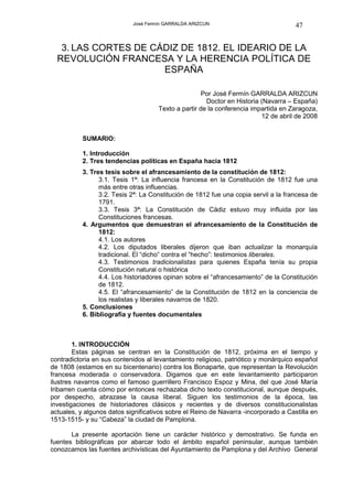 José Fermín GARRALDA ARIZCUN                             47


   3. LAS CORTES DE CÁDIZ DE 1812. EL IDEARIO DE LA
  REVOLUCIÓN FRANCESA Y LA HERENCIA POLÍTICA DE
                      ESPAÑA

                                                     Por José Fermín GARRALDA ARIZCUN
                                                      Doctor en Historia (Navarra – España)
                                     Texto a partir de la conferencia impartida en Zaragoza,
                                                                         12 de abril de 2008


           SUMARIO:

           1. Introducción
           2. Tres tendencias políticas en España hacia 1812
           3. Tres tesis sobre el afrancesamiento de la constitución de 1812:
                 3.1. Tesis 1ª: La influencia francesa en la Constitución de 1812 fue una
                 más entre otras influencias.
                 3.2. Tesis 2ª: La Constitución de 1812 fue una copia servil a la francesa de
                 1791.
                 3.3. Tesis 3ª: La Constitución de Cádiz estuvo muy influida por las
                 Constituciones francesas.
           4. Argumentos que demuestran el afrancesamiento de la Constitución de
                 1812:
                 4.1. Los autores
                 4.2. Los diputados liberales dijeron que iban actualizar la monarquía
                 tradicional. El “dicho” contra el “hecho”: testimonios liberales.
                 4.3. Testimonios tradicionalistas para quienes España tenía su propia
                 Constitución natural o histórica
                 4.4. Los historiadores opinan sobre el “afrancesamiento” de la Constitución
                 de 1812.
                 4.5. El “afrancesamiento” de la Constitución de 1812 en la conciencia de
                 los realistas y liberales navarros de 1820.
           5. Conclusiones
           6. Bibliografía y fuentes documentales



        1. INTRODUCCIÓN
        Estas páginas se centran en la Constitución de 1812, próxima en el tiempo y
contradictoria en sus contenidos al levantamiento religioso, patriótico y monárquico español
de 1808 (estamos en su bicentenario) contra los Bonaparte, que representan la Revolución
francesa moderada o conservadora. Digamos que en este levantamiento participaron
ilustres navarros como el famoso guerrillero Francisco Espoz y Mina, del que José María
Iribarren cuenta cómo por entonces rechazaba dicho texto constitucional, aunque después,
por despecho, abrazase la causa liberal. Siguen los testimonios de la época, las
investigaciones de historiadores clásicos y recientes y de diversos constitucionalistas
actuales, y algunos datos significativos sobre el Reino de Navarra -incorporado a Castilla en
1513-1515- y su “Cabeza” la ciudad de Pamplona.

       La presente aportación tiene un carácter histórico y demostrativo. Se funda en
fuentes bibliográficas por abarcar todo el ámbito español peninsular, aunque también
conozcamos las fuentes archivísticas del Ayuntamiento de Pamplona y del Archivo General
 