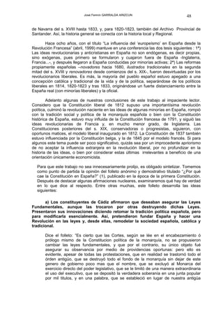 José Fermín GARRALDA ARIZCUN                             48

de Navarra del s. XVIII hasta 1833, y, para 1820-1823, también del Archivo Provincial de
Santander. Así, la historia general se conecta con la historia local y Regional.

        Hace ocho años, con el título “La influencia del ‘europeísmo’ en España desde la
Revolución Francesa” (abril, 1999) mantuve en una conferencia las dos tesis siguientes : 1ª)
Las ideas revolucionarias y anticristianas en España no son endógenas, es decir propias,
sino exógenas, pues primero se formularon y cuajaron fuera de España -Inglaterra,
Francia...-, y después llegaron a España conducidas por minorías activas; 2ª) Las reformas
propiamente españolas –novadores hacia 1680, ilustrados tradicionales en la segunda
mitad del s. XVIII y renovadores desde comienzos del s. XIX-, fueron desvirtuadas por los
revolucionarios liberales. Es más, la mayoría del pueblo español estuvo apegado a una
concepción católica y tradicional de la vida y de la política, separándose de los políticos
liberales en 1814, 1820-1823 y tras 1833, originándose un fuerte distanciamiento entre la
España real (con minorías liberales) y la oficial.

        Adelanto algunas de nuestras conclusiones de este trabajo al impaciente lector.
Considero que la Constitución liberal de 1812 supuso una importantísima revolución
política, culminó la revolución naciente en las ideas de algunas minorías en España, rompió
con la tradición social y política de la monarquía española o bien con la Constitución
histórica de España, estuvo muy influida de la Constitución francesa de 1791, y siguió las
ideas revolucionarias de Francia y, en mucho menor grado, de Inglaterra. Las
Constituciones posteriores del s. XIX, conservadoras o progresistas, siguieron, con
oportunos matices, el modelo liberal inaugurado en 1812. La Constitución de 1837 también
estuvo influenciada por la Constitución belga, y la de 1845 por el modelo francés. Si para
algunos este tema puede ser poco significativo, quizás sea por un improcedente apriorismo
de no aceptar la influencia extranjera en la revolución liberal, por no profundizar en la
historia de las ideas, o bien por considerar estas últimas irrelevantes a beneficio de una
orientación únicamente economicista.

  Para que este trabajo no sea innecesariamente prolijo, es obligado sintetizar. Tomemos
  como punto de partida la opinión del folleto anónimo y demostrativo titulado “¿Por qué
  cae la Constitución en España?” (1), publicado en la época de la primera Constitución.
  Después de destacar algunas afirmaciones nucleares, examinaremos qué hay de verdad
  en lo que dice al respecto. Entre otras muchas, este folleto desarrolla las ideas
  siguientes:

       a) Los constituyentes de Cádiz afirmaron que deseaban asegurar las Leyes
Fundamentales, aunque las trocaron por otras destruyendo dichas Leyes.
Presentaron sus innovaciones diciendo retomar la tradición política española, pero
para modificarla esencialmente. Así, pretendieron fundar España y hacer una
Revolución en las leyes y, desde ellas, remodelar la sociedad española, católica y
tradicional.

       Dice el folleto: “Es cierto que las Cortes, según se lée en el encabezamiento ó
       prólogo mismo de la Constitucion política de la monarquía, no se propusieron
       cambiar las leyes fundamentales, y que por el contrario, su único objeto fué
       asegurar su observancia por medio de providencias oportunas: pero ello es
       evidente, apesar de todas las protestaciones, que en realidad se trastornó todo el
       órden antigüo, que se destruyó todo el fondo de la monarquía sin dejar de este
       genero de gobierno poco mas que el nombre, que se excluyó al Monarca del
       exercicio directo del poder legislativo, que se le limitó de una manera extraordinaria
       el uso del executivo, que se depositó la verdadera soberanía en una junta popular
       por mil titulos, y en una palabra, que se estableció en lugar de nuestra antigüa
 