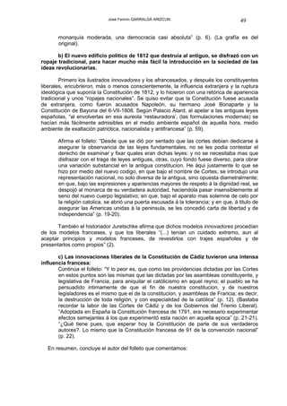 José Fermín GARRALDA ARIZCUN                               49

       monarquía moderada, una democracia casi absoluta” (p. 6). (La grafía es del
       original).

       b) El nuevo edificio político de 1812 que destruía al antiguo, se disfrazó con un
ropaje tradicional, para hacer mucho más fácil la introducción en la sociedad de las
ideas revolucionarias.

        Primero los ilustrados innovadores y los afrancesados, y después los constituyentes
liberales, encubrieron, más o menos conscientemente, la influencia extranjera y la ruptura
ideológica que suponía la Constitución de 1812, y lo hicieron con una retórica de apariencia
tradicional y unos “ropajes nacionales”. Se quiso evitar que la Constitución fuese acusada
de extranjera, como fueron acusados Napoleón, su hermano José Bonaparte y la
Constitución de Bayona del 6-VII-1808. Según Palacio Atard, al apelar a las antiguas leyes
españolas, “al envolverlas en esa aureola ‘restauradora’, (las formulaciones modernas) se
hacían más fácilmente admisibles en el medio ambiente español de aquella hora, medio
ambiente de exaltación patriótica, nacionalista y antifrancesa” (p. 59).

       Afirma el folleto: “Desde que se dió por sentado que las cortes debian dedicarse á
       asegurar la observancia de las leyes fundamentales, no se les podia contestar el
       derecho de examinar y fixar quales eran dichas leyes: y no se necesitaba mas que
       disfrazar con el trage de leyes antiguas, otras, cuyo fondo fuese diverso, para obrar
       una variación substancial en la antigua constitucion. He áqui justamente lo que se
       hizo por medio del nuevo codigo, en que bajo el nombre de Cortes, se introdujo una
       representación nacional, no solo diversa de la antigua, sino opuesta diametralmente;
       en que, bajo las expresiones y apariencias mayores de respeto á la dignidad real, se
       despojó al monarca de su verdadera autoridad, haciendola pasar insensiblemente al
       seno del nuevo cuerpo legislativo; en que, bajo el aparato mas solemne de celo por
       la religión catolica, se abrió una puerta escusada á la tolerancia; y en que, á titulo de
       asegurar las Americas unidas á la peninsula, se les concedió carta de libertad y de
       independencia” (p. 19-20).

       También el historiador Juretschke afirma que dichos modelos innovadores procedían
de los modelos franceses, y que los liberales “(...) tenían un cuidado extremo, aun al
aceptar principios y modelos franceses, de revestirlos con trajes españoles y de
presentarlos como propios” (2).

       c) Las innovaciones liberales de la Constitución de Cádiz tuvieron una intensa
influencia francesa:
       Continúa el folleto: “Y lo peor es, que como las providencias dictadas por las Cortes
       en estos puntos son las mismas que las dictadas por las asambleas constituyente, y
       legislativa de Francia, para aniquilar el católicismo en aquel reyno; el pueblo se ha
       persuadido intimamente de que el fin de nuestra constitucion, y de nuestros
       legisladores es el mismo que el de la constitucion, y asambleas de Francia; es decir,
       la destrucción de toda religión, y con especialidad de la católica” (p. 12). (Bastaba
       recordar la labor de las Cortes de Cádiz y de los Gobiernos del Trienio Liberal).
       “Adoptada en España la Constitución francesa de 1791, era necesario experimentar
       efectos semejantes á los que experimentó esta nación en aquella epoca” (p. 21-21).
       “¿Qué tiene pues, que esperar hoy la Constitución de parte de sus verdaderos
       autores?. Lo mismo que la Constitución francesa de 91 de la convención nacional”
       (p. 22).

  En resumen, concluye el autor del folleto que comentamos:
 