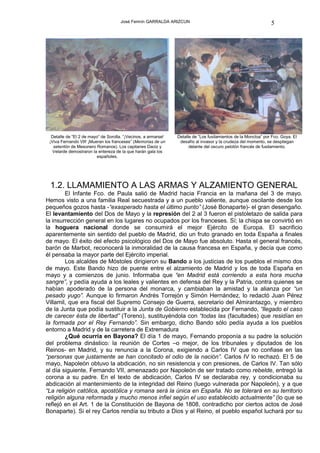 José Fermín GARRALDA ARIZCUN                                               5




  Detalle de “El 2 de mayo” de Sorolla. “¡Vecinos, a armarse!   Detalle de “Los fusilamientos de la Moncloa” por Fco. Goya. El
 ¡Viva Fernando VII! ¡Mueran los franceses” (Memorias de un      desafío al invasor y la crudeza del momento, se despliegan
   setentón de Mesonero Romanos). Los capitanes Daoiz y               delante del oscuro pelotón francés de fusilamiento.
   Velarde demostraron la entereza de la que harán gala los
                         españoles.




 1.2. LLAMAMIENTO A LAS ARMAS Y ALZAMIENTO GENERAL
        El Infante Fco. de Paula salió de Madrid hacia Francia en la mañana del 3 de mayo.
Hemos visto a una familia Real secuestrada y a un pueblo valiente, aunque oscilante desde los
pequeños gozos hasta -“exasperado hasta el último punto” (José Bonaparte)- el gran desengaño.
El levantamiento del Dos de Mayo y la represión del 2 al 3 fueron el pistoletazo de salida para
la insurrección general en los lugares no ocupados por los franceses. Sí; la chispa se convirtió en
la hoguera nacional donde se consumirá el mejor Ejército de Europa. El sacrificio
aparentemente sin sentido del pueblo de Madrid, dio un fruto granado en toda España a finales
de mayo. El éxito del efecto psicológico del Dos de Mayo fue absoluto. Hasta el general francés,
barón de Marbot, reconocerá la inmoralidad de la causa francesa en España, y decía que como
él pensaba la mayor parte del Ejército imperial.
        Los alcaldes de Móstoles dirigieron su Bando a los justicias de los pueblos el mismo dos
de mayo. Este Bando hizo de puente entre el alzamiento de Madrid y los de toda España en
mayo y a comienzos de junio. Informaba que “en Madrid está corriendo a esta hora mucha
sangre”, y pedía ayuda a los leales y valientes en defensa del Rey y la Patria, contra quienes se
habían apoderado de la persona del monarca, y cambiaban la amistad y la alianza por “un
pesado yugo”. Aunque lo firmaron Andrés Torrejón y Simón Hernández, lo redactó Juan Pérez
Villamil, que era fiscal del Supremo Consejo de Guerra, secretario del Almirantazgo, y miembro
de la Junta que podía sustituir a la Junta de Gobierno establecida por Fernando, “llegado el caso
de carecer ésta de libertad” (Toreno), sustituyéndola con “todas las (facultades) que residían en
la formada por el Rey Fernando”. Sin embargo, dicho Bando sólo pedía ayuda a los pueblos
entorno a Madrid y de la carretera de Extremadura
        ¿Qué ocurría en Bayona? El día 1 de mayo, Fernando proponía a su padre la solución
del problema dinástico: la reunión de Cortes –o mejor, de los tribunales y diputados de los
Reinos- en Madrid, y su renuncia a la Corona, exigiendo a Carlos IV que no confiase en las
“personas que justamente se han concitado el odio de la nación”. Carlos IV lo rechazó. El 5 de
mayo, Napoleón obtuvo la abdicación, no sin resistencia y con presiones, de Carlos IV. Tan sólo
al día siguiente, Fernando VII, amenazado por Napoleón de ser tratado como rebelde, entregó la
corona a su padre. En el texto de abdicación, Carlos IV se declaraba rey, y condicionaba su
abdicación al mantenimiento de la integridad del Reino (luego vulnerada por Napoleón), y a que
“La religión católica, apostólica y romana será la única en España. No se tolerará en su territorio
religión alguna reformada y mucho menos infiel según el uso establecido actualmente” (lo que se
reflejó en el Art. 1 de la Constitución de Bayona de 1808, contradicho por ciertos actos de José
Bonaparte). Si el rey Carlos rendía su tributo a Dios y al Reino, el pueblo español luchará por su
 