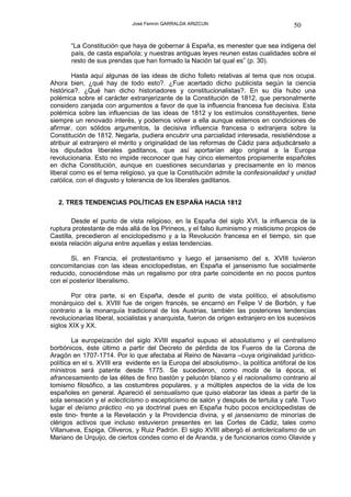 José Fermín GARRALDA ARIZCUN                               50

       “La Constitución que haya de gobernar á España, es menester que sea indigena del
       país, de casta española; y nuestras antiguas leyes reunen estas cualidades sobre el
       resto de sus prendas que han formado la Nación tal qual es” (p. 30).

        Hasta aquí algunas de las ideas de dicho folleto relativas al tema que nos ocupa.
Ahora bien, ¿qué hay de todo esto?. ¿Fue acertado dicho publicista según la ciencia
histórica?. ¿Qué han dicho historiadores y constitucionalistas?. En su día hubo una
polémica sobre el carácter extranjerizante de la Constitución de 1812, que personalmente
considero zanjada con argumentos a favor de que la influencia francesa fue decisiva. Esta
polémica sobre las influencias de las ideas de 1812 y los estímulos constituyentes, tiene
siempre un renovado interés, y podemos volver a ella aunque estemos en condiciones de
afirmar, con sólidos argumentos, la decisiva influencia francesa o extranjera sobre la
Constitución de 1812. Negarla, pudiera encubrir una parcialidad interesada, resistiéndose a
atribuir al extranjero el mérito y originalidad de las reformas de Cádiz para adjudicárselo a
los diputados liberales gaditanos, que así aportarían algo original a la Europa
revolucionaria. Esto no impide reconocer que hay cinco elementos propiamente españoles
en dicha Constitución, aunque en cuestiones secundarias y precisamente en lo menos
liberal como es el tema religioso, ya que la Constitución admite la confesionalidad y unidad
católica, con el disgusto y tolerancia de los liberales gaditanos.


   2. TRES TENDENCIAS POLÍTICAS EN ESPAÑA HACIA 1812

        Desde el punto de vista religioso, en la España del siglo XVI, la influencia de la
ruptura protestante de más allá de los Pirineos, y el falso iluminismo y misticismo propios de
Castilla, precedieron al enciclopedismo y a la Revolución francesa en el tiempo, sin que
exista relación alguna entre aquellas y estas tendencias.

       Si, en Francia, el protestantismo y luego el jansenismo del s. XVIII tuvieron
concomitancias con las ideas enciclopedistas, en España el jansenismo fue socialmente
reducido, conociéndose más un regalismo por otra parte coincidente en no pocos puntos
con el posterior liberalismo.

        Por otra parte, si en España, desde el punto de vista político, el absolutismo
monárquico del s. XVIII fue de origen francés, se encarnó en Felipe V de Borbón, y fue
contrario a la monarquía tradicional de los Austrias, también las posteriores tendencias
revolucionarias liberal, socialistas y anarquista, fueron de origen extranjero en los sucesivos
siglos XIX y XX.

        La europeización del siglo XVIII español supuso el absolutismo y el centralismo
borbónicos, éste último a partir del Decreto de pérdida de los Fueros de la Corona de
Aragón en 1707-1714. Por lo que afectaba al Reino de Navarra –cuya originalidad jurídico-
política en el s. XVIII era evidente en la Europa del absolutismo-, la política antiforal de los
ministros será patente desde 1775. Se sucedieron, como moda de la época, el
afrancesamiento de las élites de fino bastón y pelucón blanco y el racionalismo contrario al
tomismo filosófico, a las costumbres populares, y a múltiples aspectos de la vida de los
españoles en general. Apareció el sensualismo que quiso elaborar las ideas a partir de la
sola sensación y el eclecticismo o escepticismo de salón y después de tertulia y café. Tuvo
lugar el deísmo práctico -no ya doctrinal pues en España hubo pocos enciclopedistas de
este tino- frente a la Revelación y la Providencia divina, y el jansenismo de minorías de
clérigos activos que incluso estuvieron presentes en las Cortes de Cádiz, tales como
Villanueva, Espiga, Oliveros, y Ruiz Padrón. El siglo XVIII albergó el anticlericalismo de un
Mariano de Urquijo, de ciertos condes como el de Aranda, y de funcionarios como Olavide y
 