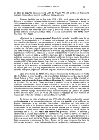 José Fermín GARRALDA ARIZCUN                               51

de otros de segunda categoría como León de Arroyal. Ahí está también el despotismo
ilustrado ministerial que culminó con Manuel Godoy, etcétera.

        Digamos también que, en los siglos XVIII y XIX, entró, desde más allá de los
Pirineos, el masonismo de origen inglés (recordemos al duque de Wharton en el Madrid de
1727) dependiente de la Gran Logia de Inglaterra, o bien de origen francés como el Gran
Oriente fundado en España por las espadas, columnas y galas napoleónicas. En relación
con esta sociedad secreta -o secta-, es conocido que los momentos más radicalizados de la
política española han coincidido con su auge y presencia en las altas esferas del poder
político: el trienio constitucional (1820-1823), el sexenio revolucionario (1868-1874), y la IIª
República (1931-1939).

        ¿Qué decir de la reacción popular?. Durante la tranquila y apacible etapa de los
primeros Borbones posterior a 1714, en unos u otros lugares y de una u otra manera, hubo
una reacción a las innovaciones que quebraban el sentir tradicional y católico, importadas
del otro lado de los Pirineos. El siglo XVIII se inauguraba con la guerra de Sucesión (1700-
1714), de complejos perfiles, que Francisco Canals Vidal ha estudiado sobre la tradicional
Cataluña de una forma original y profunda (3). Más adelante, después de medio siglo, en
una parte de la España peninsular estallaba el motín de Esquilache (1767) con un carácter
espontáneo y vehemente, tradicional y popular, antiabsolutista y contrario al despotismo
ilustrado. El recorte de capa y sombreros decretado por el marqués de Esquilache, y la
subida de precios de primera necesidad, ocultaban problemas de mayor calado de carácter
político. Años después, tuvo lugar la guerra contra la Convención francesa por deicida y
regicida (1793-1795) –esta “Guerra Gran” fue muy popular en Cataluña- y, en la Corte,
estallará el motín de Aranjuez (1808) dirigido por élites fernandinas. Durante todo el mes
de mayo de 1808, estallaron sucesivamente numerosos motines en abundantes ciudades
de España, por cierto que muy alejadas entre sí, impulsados por una minoría fernandina,
rectora e inteligente, organizada en suma, según ha mostrado Corona Baratech (4).

        ¿Los precedentes de 1812?. Para algunos historiadores, la Revolución de Cádiz
sólo fue fruto de la improvisación por las circunstancias de la guerra, como en su día dijeron
Alcalá Galiano o Rico y Amat. Otros, como Comellas, creen que en Cádiz cristalizó un
proceso evolutivo previo de consolidación ideológica. En realidad, ambas afirmaciones
se concilian. Por su parte, Feijoo sembraba la posterior lucha de algunos contra los
privilegios estamentales. Otros autores criticaron la amortización de la propiedad, y
defendieron la libertad económica así como la del trabajo frente a los gremios. Es evidente
la elaboración doctrinal de Pérez Villamil, Capmany, Jovellanos etc. antes de celebrarse las
Cortes. También Rodrigo Fernández Carvajal indicó la influencia de Condillac en España
durante el ocaso del s. XVIII. En fin, es una realidad la recepción de ideas foráneas en
relación con el Derecho Político y el Derecho Natural tras 1789.

        En tiempos de crisis a finales del siglo XVIII, el tradicionalismo del pueblo español
podía adaptarse a las nuevas circunstancias y ofrecer una solución a los problemas de
España. Señalemos a los ilustrados (humanistas o científicos) de corte tradicional.
Hablemos en política del Realismo renovador, compatible con una ilustración entendida
como mejora de los diferentes aspectos de la vida, mejora que sin embargo deseaban
monopolizar quienes tenían ideas racionalistas y afrancesadas. Así, en la España de
comienzos del s. XIX, no había dos tendencias políticas, liberales o patriotas y
absolutistas o serviles. Lógicamente, los calificativos de patriotas y serviles los idearon,
estableciendo una hábil y engañosa dicotomía, los mismos liberales para identificarse a sí
mismos y acusar a sus contrarios. Muchas veces se ha repetido esta dicotomía simplista y
falsa, generadora y orientadora de filias y fobias, siendo lugar común en los libros de
historia para animación y solaz de los estudiantes de los diferentes niveles académicos.
 