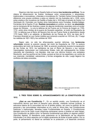 José Fermín GARRALDA ARIZCUN                                        52

        Digamos más bien que en España había al menos tres tendencias políticas. Ya es
clásica la diferenciación de Suárez Verdeguer entre conservadores o absolutistas,
tradicionales o renovadores, y liberales o innovadores (5). También Carlos Corona Baratech
diferencia unos grupos similares a estos en relación con los ilustrados del s. XVIII, como
antes analiza a los novadores de Castilla a finales del s. XVII bajo el reinado de Carlos II el
Hechizado (6). Coinciden con Suárez otros historiadores como Comellas, Andrés-Gallego,
Fernández de la Cigoña (7) etc. Realista renovadora en política, es decir, no absolutista,
era la monarquía de los Austrias a pesar de algunas tendencias cesaristas como el conde-
duque de Olivares.... Lo era la defensa de los Fueros por la Corona de Aragón en 1705-
1714 –entre otros móviles de la guerra de Sucesión española-, el motín de Esquilache de
1767, la defensa que el Reino de Navarra hizo de sus Fueros frente al absolutismo desde
1775 hasta 1829 y en adelante, el Manifiesto de los Persas de 1814, las tesis del P.
Francisco Alvarado en sus Cartas inéditas que comenzó a escribir en 1810 etc. (8). Y luego
los realistas de 1821-1823 y los carlistas de 1833.

        Según esto, no sólo los afrancesados querían reformas. Las tendencias
reformistas incluían la posición popular del motín de Esquilache de 1767, la postura
aristocrática del motín de Aranjuez de 1808, la posición jovellanista durante la preparación
de las Cortes de 1812, los partidarios de que el Reino de Navarra y sus vecinas
Vascongadas mantuviesen sus instituciones forales, todo ello sobrepasando los límites
reducidos del Liberalismo. Los liberales, más que una reforma hicieron una verdadera
Revolución, que fue pacífica en las Cortes, aunque se hizo sin los españoles y en contra de
sus creencias, mentalidad, valoraciones y formas arraigadas de vida. Luego llegaron los
conflictos de todos conocidos.




                                                       Óleo y vista panorámica del puerto de Cádiz.
                                                                         Siglo XIX



        3. TRES TESIS SOBRE EL AFRANCESAMIENTO DE LA CONSTITUCIÓN DE
1812.

        ¿Qué es una Constitución ? . En un sentido amplio, una Constitución es el
instrumento técnico que tiene el Derecho para articular, mediante normas jurídicas, la
estructura básica de la comunidad civil en el ámbito político, así como la posición de las
personas y las comunidades intermedias en él y ante él. Ahora bien, hay Constituciones
históricas o tradicionales, llamadas Leyes Fundamentales en España, o Constituciones
liberales como la de Cádiz cuyas influencias extranjeras vamos a analizar en este trabajo.
Una Constitución se define como “el Derecho fundamental que define un régimen político”
(Sánchez Agesta). El liberalismo pudo polarizarse en la delimitación de los derechos
individuales y en otros aspectos con el objeto igualmente de limitar al poder político. Por su
parte, el pensamiento no liberal se centraba en la protección y el desarrollo armónico
 