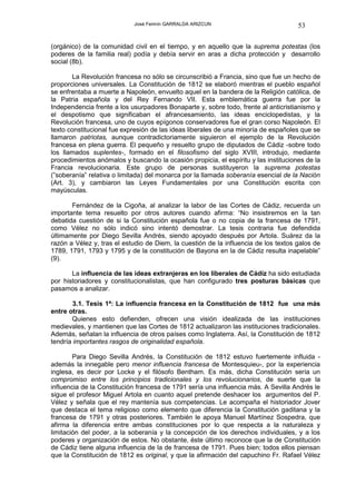José Fermín GARRALDA ARIZCUN                             53

(orgánico) de la comunidad civil en el tiempo, y en aquello que la suprema potestas (los
poderes de la familia real) podía y debía servir en aras a dicha protección y desarrollo
social (8b).

       La Revolución francesa no sólo se circunscribió a Francia, sino que fue un hecho de
proporciones universales. La Constitución de 1812 se elaboró mientras el pueblo español
se enfrentaba a muerte a Napoleón, envuelto aquel en la bandera de la Religión católica, de
la Patria española y del Rey Fernando VII. Esta emblemática guerra fue por la
Independencia frente a los usurpadores Bonaparte y, sobre todo, frente al anticristianismo y
el despotismo que significaban el afrancesamiento, las ideas enciclopedistas, y la
Revolución francesa, uno de cuyos epígonos conservadores fue el gran corso Napoleón. El
texto constitucional fue expresión de las ideas liberales de una minoría de españoles que se
llamaron patriotas, aunque contradictoriamente siguieron el ejemplo de la Revolución
francesa en plena guerra. El pequeño y resuelto grupo de diputados de Cádiz -sobre todo
los llamados suplentes-, formado en el filosofismo del siglo XVIII, introdujo, mediante
procedimientos anómalos y buscando la ocasión propicia, el espíritu y las instituciones de la
Francia revolucionaria. Este grupo de personas sustituyeron la suprema potestas
(”soberanía” relativa o limitada) del monarca por la llamada soberanía esencial de la Nación
(Art. 3), y cambiaron las Leyes Fundamentales por una Constitución escrita con
mayúsculas.

       Fernández de la Cigoña, al analizar la labor de las Cortes de Cádiz, recuerda un
importante tema resuelto por otros autores cuando afirma: “No insistiremos en la tan
debatida cuestión de si la Constitución española fue o no copia de la francesa de 1791,
como Vélez no sólo indicó sino intentó demostrar. La tesis contraria fue defendida
últimamente por Diego Sevilla Andrés, siendo apoyado después por Artola. Suárez da la
razón a Vélez y, tras el estudio de Diem, la cuestión de la influencia de los textos galos de
1789, 1791, 1793 y 1795 y de la constitución de Bayona en la de Cádiz resulta inapelable”
(9).

       La influencia de las ideas extranjeras en los liberales de Cádiz ha sido estudiada
por historiadores y constitucionalistas, que han configurado tres posturas básicas que
pasamos a analizar.

        3.1. Tesis 1ª: La influencia francesa en la Constitución de 1812 fue una más
entre otras.
       Quienes esto defienden, ofrecen una visión idealizada de las instituciones
medievales, y mantienen que las Cortes de 1812 actualizaron las instituciones tradicionales.
Además, señalan la influencia de otros países como Inglaterra. Así, la Constitución de 1812
tendría importantes rasgos de originalidad española.

        Para Diego Sevilla Andrés, la Constitución de 1812 estuvo fuertemente influida -
además la innegable pero menor influencia francesa de Montesquieu-, por la experiencia
inglesa, es decir por Locke y el filósofo Bentham. Es más, dicha Constitución sería un
compromiso entre los principios tradicionales y los revolucionarios, de suerte que la
influencia de la Constitución francesa de 1791 sería una influencia más. A Sevilla Andrés le
sigue el profesor Miguel Artola en cuanto aquel pretende deshacer los argumentos del P.
Vélez y señala que el rey mantenía sus competencias. Le acompaña el historiador Jover
que destaca el tema religioso como elemento que diferencia la Constitución gaditana y la
francesa de 1791 y otras posteriores. También le apoya Manuel Martínez Sospedra, que
afirma la diferencia entre ambas constituciones por lo que respecta a la naturaleza y
limitación del poder, a la soberanía y la concepción de los derechos individuales, y a los
poderes y organización de estos. No obstante, éste último reconoce que la de Constitución
de Cádiz tiene alguna influencia de la de francesa de 1791. Pues bien; todos ellos piensan
que la Constitución de 1812 es original, y que la afirmación del capuchino Fr. Rafael Vélez
 