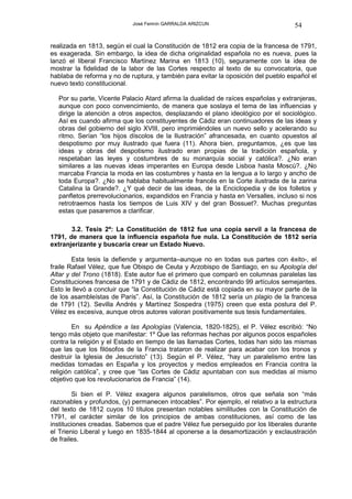José Fermín GARRALDA ARIZCUN                            54

realizada en 1813, según el cual la Constitución de 1812 era copia de la francesa de 1791,
es exagerada. Sin embargo, la idea de dicha originalidad española no es nueva, pues la
lanzó el liberal Francisco Martínez Marina en 1813 (10), seguramente con la idea de
mostrar la fidelidad de la labor de las Cortes respecto al texto de su convocatoria, que
hablaba de reforma y no de ruptura, y también para evitar la oposición del pueblo español el
nuevo texto constitucional.

  Por su parte, Vicente Palacio Atard afirma la dualidad de raíces españolas y extranjeras,
  aunque con poco convencimiento, de manera que soslaya el tema de las influencias y
  dirige la atención a otros aspectos, desplazando el plano ideológico por el sociológico.
  Así es cuando afirma que los constituyentes de Cádiz eran continuadores de las ideas y
  obras del gobierno del siglo XVIII, pero imprimiéndoles un nuevo sello y acelerando su
  ritmo. Serían “los hijos díscolos de la Ilustración” afrancesada, en cuanto opuestos al
  despotismo por muy ilustrado que fuera (11). Ahora bien, preguntamos, ¿es que las
  ideas y obras del despotismo ilustrado eran propias de la tradición española, y
  respetaban las leyes y costumbres de su monarquía social y católica?. ¿No eran
  similares a las nuevas ideas imperantes en Europa desde Lisboa hasta Moscú?. ¿No
  marcaba Francia la moda en las costumbres y hasta en la lengua a lo largo y ancho de
  toda Europa?. ¿No se hablaba habitualmente francés en la Corte ilustrada de la zarina
  Catalina la Grande?. ¿Y qué decir de las ideas, de la Enciclopedia y de los folletos y
  panfletos prerrevolucionarios, expandidos en Francia y hasta en Versalles, incluso si nos
  retrotraemos hasta los tiempos de Luis XIV y del gran Bossuet?. Muchas preguntas
  estas que pasaremos a clarificar.

       3.2. Tesis 2ª: La Constitución de 1812 fue una copia servil a la francesa de
1791, de manera que la influencia española fue nula. La Constitución de 1812 sería
extranjerizante y buscaría crear un Estado Nuevo.

        Esta tesis la defiende y argumenta–aunque no en todas sus partes con éxito-, el
fraile Rafael Vélez, que fue Obispo de Ceuta y Arzobispo de Santiago, en su Apología del
Altar y del Trono (1818). Este autor fue el primero que comparó en columnas paralelas las
Constituciones francesa de 1791 y de Cádiz de 1812, encontrando 99 artículos semejantes.
Esto le llevó a concluir que “la Constitución de Cádiz está copiada en su mayor parte de la
de los asambleístas de París”. Así, la Constitución de 1812 sería un plagio de la francesa
de 1791 (12). Sevilla Andrés y Martínez Sospedra (1975) creen que esta postura del P.
Vélez es excesiva, aunque otros autores valoran positivamente sus tesis fundamentales.

        En su Apéndice a las Apologías (Valencia, 1820-1825), el P. Vélez escribió: “No
tengo más objeto que manifestar: 1º Que las reformas hechas por algunos pocos españoles
contra la religión y el Estado en tiempo de las llamadas Cortes, todas han sido las mismas
que las que los filósofos de la Francia trataron de realizar para acabar con los tronos y
destruir la Iglesia de Jesucristo” (13). Según el P. Vélez, “hay un paralelismo entre las
medidas tomadas en España y los proyectos y medios empleados en Francia contra la
religión católica”, y cree que “las Cortes de Cádiz apuntaban con sus medidas al mismo
objetivo que los revolucionarios de Francia” (14).

        Si bien el P. Vélez exagera algunos paralelismos, otros que señala son “más
razonables y profundos, (y) permanecen intocables”. Por ejemplo, el relativo a la estructura
del texto de 1812 cuyos 10 títulos presentan notables similitudes con la Constitución de
1791, el carácter similar de los principios de ambas constituciones, así como de las
instituciones creadas. Sabemos que el padre Vélez fue perseguido por los liberales durante
el Trienio Liberal y luego en 1835-1844 al oponerse a la desamortización y exclaustración
de frailes.
 