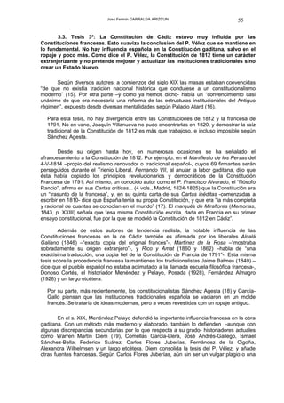 José Fermín GARRALDA ARIZCUN                             55

       3.3. Tesis 3ª: La Constitución de Cádiz estuvo muy influida por las
Constituciones francesas. Esto suaviza la conclusión del P. Vélez que se mantiene en
lo fundamental. No hay influencia española en la Constitución gaditana, salvo en el
ropaje y poco más. Como dice el P. Vélez, la Constitución de 1812 tiene un carácter
extranjerizante y no pretende mejorar y actualizar las instituciones tradicionales sino
crear un Estado Nuevo.

      Según diversos autores, a comienzos del siglo XIX las masas estaban convencidas
“de que no existía tradición nacional histórica que condujese a un constitucionalismo
moderno” (15). Por otra parte –y como ya hemos dicho- había un “convencimiento casi
unánime de que era necesaria una reforma de las estructuras institucionales del Antiguo
régimen”, expuesto desde diversas mentalidades según Palacio Atard (16).

  Para esta tesis, no hay divergencia entre las Constituciones de 1812 y la francesa de
  1791. No en vano, Joaquín Villanueva no pudo encontrarlas en 1820, y demostrar la raíz
  tradicional de la Constitución de 1812 es más que trabajoso, e incluso imposible según
  Sánchez Agesta.

        Desde su origen hasta hoy, en numerosas ocasiones se ha señalado el
afrancesamiento a la Constitución de 1812. Por ejemplo, en el Manifiesto de los Persas del
4-V-1814 –propio del realismo renovador o tradicional español-, cuyos 69 firmantes serán
perseguidos durante el Trienio Liberal. Fernando VII, al anular la labor gaditana, dijo que
ésta había copiado los principios revolucionarios y democráticos de la Constitución
Francesa de 1791. Así mismo, un conocido autor como el P. Francisco Alvarado, el “filósofo
Rancio”, afirma en sus Cartas críticas... (4 vols., Madrid, 1824-1825) que la Constitución era
un “trasunto de la francesa”, y, en su quinta carta de sus Cartas inéditas -comenzadas a
escribir en 1810- dice que España tenía su propia Constitución, y que era “la más completa
y racional de cuantas se conocían en el mundo” (17). El marqués de Miraflores (Memorias,
1843, p. XXIII) señala que “esa misma Constitución escrita, dada en Francia en su primer
ensayo constitucional, fue por la que se modeló la Constitución de 1812 en Cádiz”.

        Además de estos autores de tendencia realista, la notable influencia de las
Constituciones francesas en la de Cádiz también es afirmada por los liberales Alcalá
Galiano (1846) –“exacta copia del original francés”-, Martínez de la Rosa –“mostraba
sobradamente su origen extranjero”-, y Rico y Amat (1860 y 1862) –habla de “una
exactísima traducción, una copia fiel de la Constitución de Francia de 1791”-. Esta misma
tesis sobre la procedencia francesa la mantienen los tradicionalistas Jaime Balmes (1840) –
dice que el pueblo español no estaba aclimatado a la llamada escuela filosófica francesa-,
Donoso Cortés, el historiador Menéndez y Pelayo, Posada (1928), Fernández Almagro
(1928) y un largo etcétera.

  Por su parte, más recientemente, los constitucionalistas Sánchez Agesta (18) y García-
  Gallo piensan que las instituciones tradicionales española se vaciaron en un molde
  francés. Se trataría de ideas modernas, pero a veces revestidas con un ropaje antiguo.

        En el s. XIX, Menéndez Pelayo defendió la importante influencia francesa en la obra
gaditana. Con un método más moderno y elaborado, también lo defienden -aunque con
algunas discrepancias secundarias por lo que respecta a su grado- historiadores actuales
como Warren Martín Diem (19), Comellas García-Llera, José Andrés-Gallego, Ismael
Sánchez-Bella, Federico Suárez, Carlos Flores Juberías, Fernández de la Cigoña,
Alexandra Wilhelmsen y un largo etcétera. Diem consolida la tesis del P. Vélez, y añade
otras fuentes francesas. Según Carlos Flores Juberías, aún sin ser un vulgar plagio o una
 
