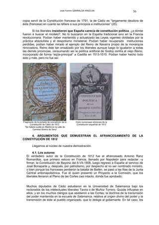 José Fermín GARRALDA ARIZCUN                     56

copia servil de la Constitución francesa de 1791, la de Cádiz es “largamente deudora de
ésta (francesa) en cuanto se refiere a sus principios e instituciones” (20).

       Si los liberales insistieron que España carecía de constitución política, ¿a dónde
fueron a buscar el modelo?. No lo buscaron en la España tradicional sino en la Francia
revolucionaria. Podían haber mantenido y actualizado las Leyes vigentes olvidadas por la
práctica absolutista y el despotismo ministerial. Podían haber recuperado instituciones
perdidas; podían haber mirado el ejemplo del Reino de Navarra propio de la monarquía
renovadora, Reino éste tan ensalzado por los liberales aunque luego lo igualaron a todas
las demás provincias, consumando así la política antiforal de Godoy contra el viejo Reino,
incorporado de forma “eqüe-principal” a Castilla en 1513-1515. Podían haber hecho todo
esto y más, pero no fue así.




Fragmento de la portada de una edición de la     Hubo numerosas ediciones de la
      Constitución de Cádiz de 1812.              Constitución española de 1812
 “Se hallará suelta en Madrid en la calle de
         Carretas librería de Sanz”


     4. ARGUMENTOS QUE DEMUESTRAN EL AFRANCESAMIENTO DE LA
CONSTITUCIÓN DE 1812

         Llegamos al núcleo de nuestra demostración.

        4.1. Los autores
   El verdadero autor de la Constitución de 1812 fue el afrancesado Antonio Ranz
   Romanillos, que primero estuvo en Francia, llamado por Napoleón para redactar –y
   firmar- la Constitución de Bayona del 6-VII-1808, luego regresó a España al servicio de
   José Bonaparte y, después, por patriotismo, por despecho al no ser nombrado ministro,
   o bien porque los franceses perdieron la batalla de Bailén, se pasó a las filas de la Junta
   Central antionapoleónica. Fue él quien presentó un Proyecto a la Comisión, que los
   liberales llevaron al Pleno de las Cortes casi intacto, donde fue aprobado.


   Muchos diputados de Cádiz estudiaron en la Universidad de Salamanca bajo los
   rectorados de los intelectuales liberales Tavira o de Muñoz Torrero. Quizás influyese en
   ellos, y en los muchos clérigos que asistieron a las Cortes, la doctrina de la transmisión
   del poder mantenida en la escuela de Salamanca, relativa al origen divino del poder y la
   transmisión de éste al pueblo organizado, que lo delega al gobernante. En tal caso, los
 
