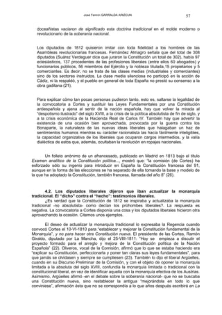 José Fermín GARRALDA ARIZCUN                                 57

   doceañistas vaciaron de significado esta doctrina tradicional en el molde moderno o
   revolucionario de la soberanía nacional.


   Los diputados de 1812 quisieron imitar con toda fidelidad a los hombres de las
   Asambleas revolucionarias francesas. Fernández Almagro señala que del total de 308
   diputados (Suárez Verdeguer dice que juraron la Constitución un total de 302), había 97
   eclesiásticos, 137 procedentes de las profesiones liberales (entre ellos 60 abogados) y
   funcionarios públicos, 56 miembros del Ejército y la nobleza titulada,15 propietarios y 5
   comerciantes. Es decir, no se trata de las clases medias (industriales y comerciantes)
   sino de los sectores instruidos. La clase media silenciosa no participó en la acción de
   Cádiz, ni la respaldó, y el pueblo en general de toda España no prestó su consenso a la
   obra gaditana (21).


   Para explicar cómo tan pocas personas pudieron tanto, esto es, saltarse la legalidad de
   la convocatoria a Cortes y sustituir las Leyes Fundamentales por una Constitución
   antiespañola y ajena al sentir de la nación española, hay que volver la mirada al
   “despotismo ilustrado” del siglo XVIII, a la crisis de la política absolutista de fin de siglo, y
   a la crisis económica de la Hacienda Real de Carlos IV. También hay que advertir la
   existencia de una ocasión bien aprovechada, provocada por la guerra contra los
   Bonaparte, la naturaleza de las nuevas ideas liberales que halagaban un haz de
   sentimientos humanos mientras su carácter racionalista las hacía fácilmente inteligibles,
   la capacidad organizativa de los liberales que ocuparon cargos intermedios, y la valía
   dialéctica de estos que, además, ocultaban la revolución en ropajes nacionales.


       Un folleto anónimo de un afrancesado, publicado en Madrid en 1813 bajo el título
Examen analítico de la Constitución política..., mostró que: “la comisión (de Cortes) ha
esforzado sólo su ingenio para introducir en España la Constitución francesa del 91,
aunque en la forma de las elecciones se ha separado de ella tomando la base y modelo de
la que ha adoptado la Constitución, también francesa, llamada del año 8” (26).


        4.2. Los diputados liberales dijeron que iban actualizar la monarquía
tradicional. El “dicho” contra el “hecho”: testimonios liberales.
        ¿Es verdad que la Constitución de 1812 se inspiraba y actualizaba la monarquía
tradicional -no absolutista- como decían los prohombes liberales?. La respuesta es
negativa. La convocatoria a Cortes disponía una cosa y los diputados liberales hicieron otra
aprovechando la ocasión. Citemos unos ejemplos.

        El deseo de actualizar la monarquía tradicional lo expresaba la Regencia cuando
convocó Cortes el 10-VI-1810 para “establecer y mejorar la Constitución fundamental de la
Monarquía”, y no para hacer otra Constitución nueva. El presidente de las Cortes, Ramón
Giraldo, diputado por La Mancha, dijo el 25-VIII-1811: “Hoy se empieza a discutir el
proyecto formado para el arreglo y mejora de la Constitución política de la Nación
Española” (22). Oliveros, vocal de la Comisión, afirmó que lo que se estaba haciendo era
“explicar su Constitución, perfeccionarla y poner tan claras sus leyes fundamentales”, para
que jamás se olvidasen y siempre se cumpliesen (23). También lo dijo el liberal Argüelles,
cuando en su Discurso Preliminar de la Comisión, y con el objeto de oponer la monarquía
limitada a la absoluta del siglo XVIII, confundía la monarquía limitada o tradicional con la
constitucional liberal, en vez de identificar aquella con la monarquía efectiva de los Austrias.
Asimismo, Argüelles afirmó -en el debate sobre la soberanía nacional- que no se buscaba
una Constitución nueva, sino restablecer la antigua “mejorándola en todo lo que
conviniese”, afirmación ésta que no se correspondía a lo que años después escribirá en La
 