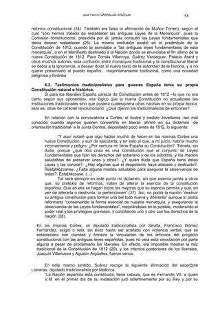 José Fermín GARRALDA ARIZCUN                             58

reforma constitucional (24). También era falsa la afirmación de Muñoz Torrero, según el
cual “sólo hemos tratado de restablecer las antiguas Leyes de la Monarquía”, pues la
Comisión constitucional, presidida por él, jamás consultó las Leyes fundamentales que
decía desear restablecer (25). La misma confusión existió en el preámbulo de la
Constitución de 1812, cuando la asimilaba a “las antiguas leyes fundamentales de esta
monarquía”, o en el Manifiesto destinado a la Nación donde se anunciaba el fin último de la
nueva Constitución de 1812. Para Tomás Villarroya, Suárez Verdeguer, Palacio Atard y
otros muchos autores, esta confusión entre monarquía tradicional y la constitucional liberal
se debía a la ignorancia, a desear dotar al nuevo texto de la autoridad de la historia, y a no
querer presentarlo al pueblo español, mayoritariamente tradicional, como una novedad
peligrosa y foránea.

        4.3. Testimonios tradicionalistas para quienes España tenía su propia
Constitución natural o histórica.
        Si para los liberales España carecía de Constitución antes de 1812 –lo que no era
cierto según sus oponentes-, era lógico que la nueva Constitución no actualizase las
instituciones tradicionales sino que pusiera cualesquiera otras nacidas en su propia época,
esto es, otras de carácter revolucionario. ¿Qué dijeron los tradicionalistas de entonces?.

       En relación con la convocatoria a Cortes, el ilustre y castizo Jovellanos -tan mal
conocido cuando algunos quieren convertirlo en liberal- afirmó en su dictamen -de
orientación tradicional- a la Junta Central, depositado poco antes de 1812, lo siguiente:

              “Y aquí notaré que oigo hablar mucho de hacer en las mismas Cortes una
       nueva Constitución, y aun de ejecutarla; y en esto sí que, a mi juicio, habría mucho
       inconveniente y peligro. ¿Por ventura no tiene España su Constitución?. Tiénela, sin
       duda; porque ¿qué otra cosa es una Constitución que el conjunto de Leyes
       Fundamentales que fijan los derechos del soberano y de los súbditos, y los medios
       saludables de preservar unos y otros?. ¿Y quién duda que España tiene estas
       Leyes y las conoce?. ¿Hay algunas que el despotismo haya atacado y destruido?.
       Restablézcanse. ¿Falta alguna medida saludable para asegurar la observancia de
       todas?. Establézcase. (...)
              Tal será siempre en este punto mi dictamen, sin que asienta jamás a otros
       que, so pretexto de reformas, traten de alterar la esencia de la constitución
       española. Que en ella se hagan todas las mejoras que su esencia permita y que, en
       vez de alterarla o destruirla, la perfeccionen” (27). Así, no podía la nación “destruir
       su antigua constitución para formar una del todo nueva y diferente” aunque sí podía
       reformarla “conservando la forma esencial de nuestra monarquía, y asegurando la
       observancia de las Leyes fundamentales”, mejorándolas en lo posible, moderando el
       poder real y los privilegios gravosos, y conciliando uno y otro con los derechos de la
       nación (28).

  En las mismas Cortes, un diputado tradicionalista por Sevilla, Francisco Gómez
  Fernández, exigió o retó, sin éxito hasta ser acallado con violencia verbal, que se
  estableciera con claridad y firmeza la vinculación de los artículos del proyecto
  constitucional con las antiguas leyes españolas, pues no veía esta vinculación por parte
  alguna a pesar de proclamarlo los liberales. En efecto, era imposible mostrar la raíz
  tradicional de la Constitución de 1812 (29), y los intentos posteriores de los liberales,
  Joaquín Villanueva y Agustín Argüelles, fueron vanos.

       En este mismo sentido, Suárez recoge la siguiente afirmación del sacerdote
Llaneras, diputado tradicionalista por Mallorca:
       “La Nación española está constituida; tiene cabeza, que es Fernando VII, a quien
       V.M. en el primer día de su instalación juró solemnemente por su Rey y por su
 