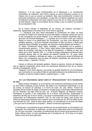 José Fermín GARRALDA ARIZCUN                               59

       Soberano. Y si las Leyes fundamentales de la Monarquía o su Constitución
       necesitaban de mejorarse, esto mismo supone su actual existencia, porque no se
       mejora sino lo que se supone ya existente. Bajo esta consideración enviaron las
       provincias comitentes a sus diputados, no para dar a la Nación española una nueva
       Constitución fundamental, sino para mejorar la que hay de un modo que sea digno
       de esta Nación; veáse la convocatoria de las Cortes a que se refieren los poderes
       de sus diputados” (30).

        De la misma manera, el Manifiesto de los Persas, del realismo renovador o
tradicional, representaba a Fernando VII el 12-IV-1814 lo siguiente:
         “ (...) Sentimos que para hacer disculpable la Constitución de Cádiz, se haya
        envuelto al Pueblo en la creencia de que a ella deben su libertad, siendo así que se
        la han conseguido las armas Aliadas, a los valerosos soldados Españoles bajo la
        dirección del inmortal Wellington (...) y también se le ha hecho creer que nuestros
        Reyes no tenían ni se gobernaban por Constitución, que eran unos déspotas, los
        súbditos esclavos, y que era menester arrancarles el cetro de hierro, o atarlo para
        mantener ilesa la libertad, la igualdad, los derechos imprescriptibles del hombre (...).
        Sí, Señor, Constitución había, sabia, meditada, y robustecida con la práctica y
        consentimiento general (...). Pero, Señor, algún tiempo hubo despotismo ministerial
        digno de enmienda; más éste no es falta de Constitución, ni defecto en ella, sino
        abuso de su letra” (párrafo 103). “(...) si bien el antiguo despotismo ministerial había
        cometido abusos, este no fue defecto del sistema” (párrafo 41). “Si, pues, había
        constitución meditada y ratificada por siglos, y su observancia causó la felicidad del
        Reino, era consiguiente que las leyes de España recopilasen las atribuciones de
        estas Cortes (...) (párrafo 115) (31).

       Incluso un Informe del diputado gaditano, liberal sui generis, Antonio de Capmany,
que en algunos importantes temas tenía una concepción tradicional fruto de su maduro
estudio e investigación, afirmó:
       “Asegurar, como dicen algunos, que jamás ha gozado España de una Constitución
       que contuviese en sus justos límites la autoridad soberana y las pretensiones de los
       vasallos, es ignorar nuestra historia, nuestras leyes (...)” (32).


         4.4. Los historiadores opinan sobre el “afrancesamiento” de la Constitución
de 1812
        Según Suárez Verdeguer, la convocatoria y los problemas planteados por las Cortes
de 1812 fueron análogos al caso francés. Me refiero a la composición estamental o no de
las Cortes, al número de Cámaras, a la forma de votar, etc. (33). Afirma: “Fueron los
diputados de las Cortes de Cádiz, el pequeño y resuelto grupo conformado intelectualmente
por los “filósofos” del siglo XVIII los que, con el Nuevo Régimen (el Régimen Liberal),
introdujeron el espíritu y las instituciones de la Francia revolucionaria, sustituyendo la
soberanía del Rey por la de la nación y las leyes Fundamentales por la Constitución (con
mayúsculas) de la Monarquía española” (34). En otro orden de cosas, para Suárez son
claros los argumentos históricos que muestran que la Constitución de 1812 se debía mucho
a la francesa de 1791. Tanto él como otros autores, en coincidencia con el autor del folleto
“¿Por qué cae la Constitución en España?”, ofrecen numerosos argumentos.

   A continuación, enumeramos la gran similitud en los procedimientos, la convocatoria y el
   desarrollo, los contenidos, la redacción y la estructura, observados entre la Constitución
   de 1812 por una parte, y las ideas y Constituciones de la Francia revolucionaria por otra.
   Estas últimas fueron un claro precedente de la Constitución de 1812 tanto en el plano
   teórico como en el de la ejecución.
 