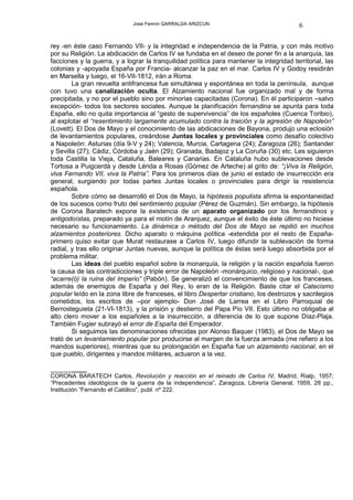 José Fermín GARRALDA ARIZCUN                                6

rey -en éste caso Fernando VII- y la integridad e independencia de la Patria, y con más motivo
por su Religión. La abdicación de Carlos IV se fundaba en el deseo de poner fin a la anarquía, las
facciones y la guerra, y a lograr la tranquilidad política para mantener la integridad territorial, las
colonias y -apoyada España por Francia- alcanzar la paz en el mar. Carlos IV y Godoy residirán
en Marsella y luego, el 16-VII-1812, irán a Roma.
        La gran revuelta antifrancesa fue simultánea y espontánea en toda la península, aunque
con tuvo una canalización oculta. El Alzamiento nacional fue organizado mal y de forma
precipitada, y no por el pueblo sino por minorías capacitadas (Corona). En él participaron –salvo
excepción- todos los sectores sociales. Aunque la planificación fernandina se apunta para toda
España, ello no quita importancia al “gesto de supervivencia” de los españoles (Cuenca Toribio),
al explotar el “resentimiento largamente acumulado contra la traición y la agresión de Napoleón”
(Lovett). El Dos de Mayo y el conocimiento de las abdicaciones de Bayona, produjo una eclosión
de levantamientos populares, creándose Juntas locales y provinciales como desafío colectivo
a Napoleón: Asturias (día 9-V y 24); Valencia, Murcia, Cartagena (24); Zaragoza (26); Santander
y Sevilla (27); Cádiz, Córdoba y Jaén (29); Granada, Badajoz y La Coruña (30) etc. Les siguieron
toda Castilla la Vieja, Cataluña, Baleares y Canarias. En Cataluña hubo sublevaciones desde
Tortosa a Puigcerdá y desde Lérida a Rosas (Gómez de Arteche) al grito de: “¡Viva la Religión,
viva Fernando VII, viva la Patria”. Para los primeros días de junio el estado de insurrección era
general, surgiendo por todas partes Juntas locales o provinciales para dirigir la resistencia
española.
        Sobre cómo se desarrolló el Dos de Mayo, la hipótesis populista afirma la espontaneidad
de los sucesos como fruto del sentimiento popular (Pérez de Guzmán). Sin embargo, la hipótesis
de Corona Baratech expone la existencia de un aparato organizado por los fernandinos y
antigodoístas, preparado ya para el motín de Aranjuez, aunque el éxito de éste último no hiciese
necesario su funcionamiento. La dinámica o método del Dos de Mayo se repitió en muchos
alzamientos posteriores. Dicho aparato o máquina política -extendida por el resto de España-
primero quiso evitar que Murat restaurase a Carlos IV, luego difundir la sublevación de forma
radial, y tras ello originar Juntas nuevas, aunque la política de éstas será luego absorbida por el
problema militar.
        Las ideas del pueblo español sobre la monarquía, la religión y la nación española fueron
la causa de las contradicciones y triple error de Napoleón -monárquico, religioso y nacional-, que
“acarre(ó) la ruina del Imperio” (Pabón). Se generalizó el convencimiento de que los franceses,
además de enemigos de España y del Rey, lo eran de la Religión. Baste citar el Catecismo
popular leído en la zona libre de franceses, el libro Despertar cristiano, los destrozos y sacrilegios
cometidos, los escritos de –por ejemplo- Don José de Larrea en el Libro Parroquial de
Berrosteguieta (21-VI-1813), y la prisión y destierro del Papa Pío VII. Esto último no obligaba al
alto clero mover a los españoles a la insurrección, a diferencia de lo que supone Díaz-Plaja.
También Fugier subrayó el error de España del Emperador.
        Si seguimos las denominaciones ofrecidas por Alonso Baquer (1983), el Dos de Mayo se
trató de un levantamiento popular por producirse al margen de la fuerza armada (me refiero a los
mandos superiores), mientras que su prolongación en España fue un alzamiento nacional, en el
que pueblo, dirigentes y mandos militares, actuaron a la vez.

__________
CORONA BARATECH Carlos, Revolución y reacción en el reinado de Carlos IV, Madrid, Rialp, 1957;
“Precedentes ideológicos de la guerra de la independencia”, Zaragoza, Librería General, 1959, 28 pp.,
Institución ”Fernando el Católico”, publ. nº 222.
 