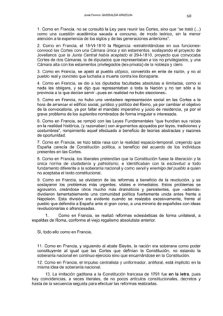 José Fermín GARRALDA ARIZCUN                                60

  1. Como en Francia, no se consultó la Ley para reunir las Cortes, sino que “se trató (...)
  como una cuestión académica sacada a concurso, de modo teórico, sin la menor
  atención a la experiencia de los siglos y de las generaciones anteriores”.
  2. Como en Francia, el 18-VI-1810 la Regencia -extralimitándose en sus funciones-
  convocó las Cortes con una Cámara única y sin estamentos, soslayando el proyecto de
  Jovellanos que la Junta Central había aceptado el 29-I-1810, proyecto que convocaba
  Cortes de dos Cámaras, la de diputados que representaban a los no privilegiados, y una
  Cámara alta con los estamentos privilegiados (lex-privata) de la nobleza y clero.
  3. Como en Francia, se apeló al pueblo utópico, convertido en ente de razón, y no al
  pueblo real y concreto que luchaba a muerte contra los Bonaparte.
  4. Como en Francia, se dio a los diputados facultades absolutas e ilimitadas, como si
  nada les obligara, y se dijo que representaban a toda la Nación y no tan sólo a la
  provincia a la que decían servir –pues en realidad no hubo elecciones-.
  5. Como en Francia, no hubo una verdadera representación social en las Cortes a la
  hora de arrancar el edificio social, jurídico y político del Reino, ya por cambiar el objetivo
  de la convocatoria, ya por fallar el mandato imperativo y juicio de residencia, ya por el
  grave problema de los suplentes nombrados de forma irregular e interesada.
  6. Como en Francia, se rompió con las Leyes Fundamentales “que hundían sus raíces
  en la realidad histórica, (y razonaban) con argumentos apoyados por leyes, tradiciones y
  costumbres”, rompimiento aquel efectuado a beneficio de teorías abstractas y razones
  de oportunidad.
  7. Como en Francia, se hizo tabla rasa con la realidad espacio-temporal, creyendo que
  España carecía de Constitución política, a beneficio del acuerdo de los individuos
  presentes en las Cortes.
  8. Como en Francia, los liberales pretendían que la Constitución fuese la liberación y la
  única norma de ciudadanía y patriotismo, e identificaban con la esclavitud a todo
  fundamento diferente a la soberanía nacional y como servil y enemigo del pueblo a quien
  no aceptaba el texto constitucional.
  9. Como en Francia, se olvidaron de las reformas a beneficio de la revolución, y se
  soslayaron los problemas más urgentes, vitales e inmediatos. Estos problemas se
  agravaron, creándose otros mucho más dramáticos y persistentes, que –además-
  dividieron lamentablemente una comunidad política fuertemente unida antes frente a
  Napoleón. Esta división era evidente cuando se realzaba excesivamente, frente al
  pueblo que defendía a España ante el gran corso, a una minoría de españoles con ideas
  revolucionarias o afrancesadas.
      1.     Como en Francia, se realizó reformas eclesiásticas de forma unilateral, a
espaldas de Roma, conforme al viejo regalismo absolutista anterior.

  Sí, todo ello como en Francia.


  11. Como en Francia, y siguiendo al abate Sieyès, la nación era soberana como poder
  constituyente al igual que las Cortes que definían la Constitución, no estando la
  soberanía nacional en continuo ejercicio sino que encarnándose en la Constitución.
  12. Como en Francia, el impulso centralista y uniformador, antiforal, está implícito en la
  misma idea de soberanía nacional.
       13. La imitación gaditana a la Constitución francesa de 1791 fue en la letra, pues
hay coincidencias, a veces literales, de no pocos artículos constitucionales, decretos y
hasta de la secuencia seguida para efectuar las reformas realizadas.
 
