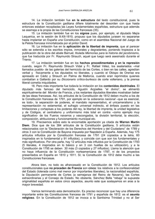 José Fermín GARRALDA ARIZCUN                              61

         14. La imitación también fue en la estructura del texto constitucional, pues la
estructura de la Constitución gaditana difiere totalmente del desorden con que hasta
entonces estaban recopiladas las Leyes fundamentales españolas, estructura que además
se asemeja a la propia de las Constituciones francesas (35).
         15. La imitación también fue en los signos pues, por ejemplo, el diputado Mejía
Lequerica, en la sesión de 8-XII-1810, propuso que los diputados jurasen no separarse
hasta implantar en España una Constitución, como en el asamblea Nacional del Juego de
la Pelota francesa inmortalizada por el pintor David.
         16. La imitación fue en la aplicación de la libertad de imprenta, que al parecer
sólo se extendía a los escritos impíos, inmorales y degradantes, poniendo tropiezos a la
publicación de la obra del abate Barruel, titulada Memorias para la historia del jacobinismo,
que fue traducida por Fr. Raymundo Strauch, aquel que luego será asesinado durante el
Trienio.
         17. La imitación también fue en los hechos procedimentales y en la represión
cuando, según Fr. Raymundo Strauch Vidal y Fr. Rafael Vélez, los asalariados –mal
llamados pueblo- de las galerías del hemiciclo de las Cortes, o bien en las calles, agredían
verbal y físicamente a los diputados no liberales, y cuando el Obispo de Orense era
apresado en Cádiz y Strauch en Palma de Mallorca, cuando eran reprimidos quienes
combatían a Gallardo por su Diccionario crítico-burlesco de corte volteriano, y la prensa
liberal cometía iniquidades.
         18. Pero más importante fue todavía la imitación en los contenidos doctrinales. El
diputado más famoso del hemiciclo, Agustín Argüelles “el divino”, se alimentó
espiritualmente del Monitor de Francia, y los restantes diputados liberales mostraban beber
de las ideas francesas. Así, los artículos de la Constitución de 1812 deben mucho a los de
la Constitución francesa de 1791, por ejemplo en la soberanía nacional –que es esencial,
es todo-, la separación de poderes, el mandato representativo, el unicameralismo y la
representación no estamental, el sufragio universal indirecto, el énfasis puesto en las
limitaciones y cortapisas a los poderes del rey, la libertad de imprenta, la unidad legislativa
y de Códigos, el centralismo y uniformismo más total en contra –como ejemplo muy
significativo- de los Fueros navarros y vascongados, la división territorial, la elección,
composición, atribuciones y funcionamiento municipal etc.
         19. Precisemos sobre esto la encomiable aportación ya citada de Warren Martín
Diem. Dice que de los 384 artículos de la Constitución gaditana, 5 artículos están
relacionados con la “Declaración de los Derechos del Hombre y del Ciudadano” de 1789 y
otros 3 con la Constitución de Bayona impuesta por Napoleón a España. Además, hay 175
artículos influidos por la Constitución francesa de 1791 (24 copiados a la letra, 60
inspirados en lo fundamental y 91 influidos), y coincide con que son los fundamentales y
más significativos. Por otra parte, hay 12 artículos más influidos por la Constitución de 1793
(5 literales, 4 inspirados en lo básico y en 3 con huellas de su utilización), y a la
Constitución de 1795 se deben 30 más (3 copiados y 27 influidos). Llama la atención que
no haya influencia de la Constitución norteamericana de 1787, ni de los proyectos
presentados en España en 1810 y 1811. Sí; la Constitución de 1812 debe mucho a las
Constituciones francesas.

        Ahora bien, no todo es afrancesado en la Constitución de 1812. Los artículos
constitucionales que no proceden de Francia son cinco: los relativos a la confesionalidad
del Estado (tolerada como mal menor por importantes liberales), la nacionalidad española,
la Diputación permanente de Cortes (a semejanza del Reino de Navarra), las Cortes
extraordinarias y el Consejo de Estado. No obstante, Sánchez Bella “rebaja” la supuesta
originalidad española en estos cinco aspectos, asunto este que soslayamos en aras a la
mayor brevedad.

       Vamos terminando esta demostración. Es preciso reconocer que hay una diferencia
importante entre las Constituciones francesa de 1791 y española de 1812: es el asunto
religioso. En la Constitución de 1812 se invoca a la Santísima Trinidad y no al Ser
 